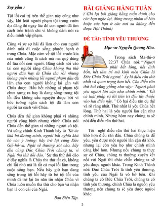 Suy gẫm :                                        BÀI GIẢNG HẰNG TUẦN
Tội lỗi cai trị trên thế gian này cũng nhƣ       ( Ghi lại bài giảng hằng tuần dành cho
vậy, khi loài ngƣời phạm tội trong vƣờn          các bạn nghe lại, dùng trong nhóm tế bào
địa đàng thì ngay lúc đó con ngƣời đã tìm        hoặc các bạn ở các nơi xa không đến
cách trốn tránh chỉ vì không dám nói ra          được Hội Thánh)
điều mình vấp phạm.
                                                 ĐỀ TÀI: T NH Y U TH               NG
Cũng vì sự sợ hãi đã làm cho con ngƣời
đánh mất đi cuộc sống phƣớc hạnh ở                           Mục sư Nguyễn Quang Hòa.
trong Chúa. Mặc cảm về tội lỗi trƣớc kia
của mình cũng là cách mà ma quỷ dùng                                Trong sách Ma-thi-ơ
để lừa dối con ngƣời. Bằng cách nói vào                         22:37 Chúa nói:“„Ngươi
tai con ngƣời rằng Chúa không tha thứ                            phải hết lòng, hết linh
ngươi đâu hay là Chúa tha rồi nhưng              hồn, hết tâm trí mà kính mến Chúa là
không quên những lỗi ngươi phạm đâu đã           Đức Chúa Trời ngươi.‟ Ấy là điều răn thứ
làm cho con ngƣời không lại gần với              nhất và quan trọng hơn hết. Còn điều răn
Chúa đƣợc. Hầu hết những ai phạm tội             thứ hai cũng giống như vậy: „Ngươi phải
chƣa xƣng ra hay là đang sống trong tội          yêu người lân cận như chính mình.‟ Tất
lỗi đều không cầu nguyện đƣợc bởi vì             cả luật pháp và lời tiên tri đều tùy thuộc
bức tƣờng ngăn cách tội đã làm con               vào hai điều nầy.” Có hai điều răn cụ thể
ngƣời xa cách với Chúa.                          và rõ ràng nhất. Thứ nhất là yêu Chúa hết
                                                 lòng. Thứ hai là yêu ngƣời lân cận nhƣ
Chúa đến thế gian không phải vì những            chính mình. Nhƣng hôm nay chúng ta sẽ
ngƣời công bình nhƣng chính Chúa nói             nói đến điều răn thứ hai.
Chúa đến thế gian vì những ngƣời có tội.
Và cũng chính Kinh Thánh bày tỏ „Kẻ ác              Tôi nghĩ điều răn thứ hai thực hiện
khá bỏ đường mình, người bất nghĩa khá           khó hơn điều răn đầu. Chúa chúng ta dễ
bỏ các ý tưởng; hãy trở lại cùng Đức             yêu, yêu đƣợc một ngƣời lân cận đã khó,
Giê-hô-va, Ngài sẽ thương xót cho, hãy           nhƣng lại còn yêu họ nhƣ chính mình
đến cùng Đức Chúa Trời chúng ta, vì              càng khó hơn. Nhƣng nếu chúng ta thực
Ngài tha thứ dồi dào.‟ Sự tha thứ dồi dào        sự có Chúa, chúng ta thƣờng xuyên kết
ở đây nghĩa là Chúa tha thứ tất cả, không        nối với Ngài thì chác chắn chúng ta sẽ
chỉ lỗi nhỏ mà là tất cả mọi lỗi lầm trong       yêu đƣợc ngƣời khác. Trong Kinh Thánh
cuộc sống bạn. Nếu bây giờ bạn đang              nói: Đức Chúa Trời là tình yêu thƣơng,
sống trong tội lỗi hãy từ bỏ tội lỗi của         tình yêu của Ngài là vô bờ bến. Khi
mình đi trở lại ăn năn tin nhận Chúa vì          chúng ta có Đức Chúa Trời, chúng ta có
Chúa luôn muốn tha thứ cho bạn và nhận           tình yêu thƣơng, chính Chúa là nguồn yêu
bạn là con cái của Ngài.                         thƣơng nên chúng ta sẽ yêu đƣợc ngừoi
                                                 khác.
                           Ban Biên Tập.
                                             3
 