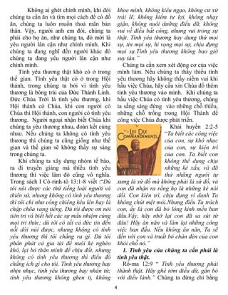 Không ai ghét chính mình, khi đói       khoe mình, không kiêu ngạo, không cư xử
chúng ta cần ăn và tìm mọi cách để có đồ         trái lẽ, không kiếm tư lợi, không nhạy
ăn, chúng ta luôn muốn thoả mãn bản              giận, không nuôi dưỡng điều dữ, không
thân. Vậy, ngƣời anh em đói, chúng ta            vui về điều bất công, nhưng vui trong sự
phải cho họ ăn, nhƣ chúng ta, đó mời là          thật. Tình yêu thương hay dung thứ mọi
yêu ngƣời lân cận nhƣ chính mình. Khi            sự, tin mọi sự, hi vọng mọi sự, chịu đựng
chúng ta đang nghĩ đến ngƣời khác đó             mọi sự.Tình yêu thương không bao giờ
chúng ta đang yêu ngƣời lân cận nhƣ              suy tàn.”
chính mình.                                         Chúng ta cần xem xét động cơ của việc
    Tình yêu thƣơng thật khó có ở trong          mình làm. Nếu chúng ta thấy thiếu tình
thế gian. Tình yêu thật có ở trong Hội           yêu thƣơng hãy không thấy niềm vui khi
thánh, trong chúng ta bởi vì tình yêu            hầu việc Chúa, hãy cầu xin Chúa đổ thêm
thƣơng là bông trái của Đức Thánh Linh.          tình yêu thƣơng vào mình. Khi chúng ta
Đức Chúa Trời là tình yêu thƣơng, khi            hầu việc Chúa có tình yêu thƣơng, chúng
Hội thánh có Chúa, khi con ngƣời có              ta sẵng sàng đứng vào những chỗ thiếu,
Chúa thì Hội thánh, con ngƣời có tình yêu        những chỗ trống trong Hội Thánh để
thƣơng. Ngƣời ngoại nhận biết Chúa khi           công việc Chúa đƣợc phát triển.
chúng ta yêu thƣơng nhau, đoàn kết cùng                                Khải huyền 2:2-5
nhau. Nếu chúng ta không có tình yêu                                 “Ta biết các công việc
thƣơng thì chúng ta cũng giống nhƣ thế                               của con, sự khó nhọc
gian và thế gian sẽ không thấy sự sáng                               của con, sự kiên trì
trong chúng ta.                                                      của con. Ta biết con
    Khi chúng ta xây dựng nhóm tế bào,                               không thể dung chịu
ra đi truyền giảng mà thiếu tình yêu                                 những kẻ xấu, và đã
thƣơng thì việc làm đó cũng vô nghĩa.                                thử những người tự
Trong sách I Cô-rinh-tô 13:1-8 viết :“Dù         xưng là sứ đồ mà không phải là sứ đồ, và
tôi nói được các thứ tiếng loài người và         con đã nhận ra rằng họ là những kẻ nói
thiên sứ, nhưng không có tình yêu thương         dối. Con kiên trì, chịu đựng vì danh Ta
thì tôi chỉ như cồng chiêng kêu lên hay là       không chút mệt mỏi.Nhưng điều Ta trách
chập chõa vang tiếng. Dù tôi được ơn nói         con, ấy là con đã bỏ lòng kính mến ban
tiên tri và biết hết các sự mầu nhiệm cùng       đầu.Vậy, hãy nhớ lại con đã sa sút từ
mọi tri thức; dù tôi có tất cả đức tin đến       đâu! Hãy ăn năn và làm lại những công
nỗi dời núi được, nhưng không có tình            việc ban đầu. Nếu không ăn năn, Ta sẽ
yêu thương thì tôi chẳng ra gì. Dù tôi           đến với con và truất bỏ chân đèn của con
phân phát cả gia tài để nuôi kẻ nghèo            khỏi chỗ nó.”
khó, lại bỏ thân mình để chịu đốt, nhưng            1. Tình yêu của chúng ta cần phải là
không có tình yêu thương thì điều đó             tình yêu thật.
chẳng ích gì cho tôi. Tình yêu thương hay           Rô-ma 12:9 “ Tình yêu thương phải
nhịn nhục, tình yêu thương hay nhân từ;          thành thật. Hãy ghê tởm điều dữ, gắn bó
tình yêu thương không ghen tị, không             với điều lành.” Chúng ta đừng chỉ bằng
                                             4
 