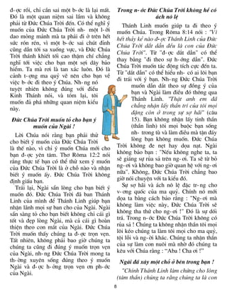 ®-îc råi, chØ cÇn sai mét b-íc lµ l¹i mÊt.       Trong n-íc §øc Chóa Trêi kh«ng hÒ cã
§ã lµ mét quan niÖm sai lÇm vµ kh«ng                              ¸ch n« lÖ
ph¶i tõ §øc Chóa Trêi ®Õn. Cã thÓ nghÜ ý            Th¸nh Linh muèn gióp ta ®i theo ý
muèn cña §øc Chóa Trêi nh- mét l-ìi              muèn Chóa. Trong R«ma 8:14 nãi : "V×
dao máng m¶nh mµ ta ph¶i ®i ë trªn hÕt           hÕt th¶y kÎ nµo ®-îc Th¸nh Linh cña §øc
søc rãn rÐn, v× mét b-íc sai chót ®Ønh           Chóa Trêi d¾t dÉn ®Òu lµ con cña §øc
còng dÉn tíi sa xuèng vùc, vµ §øc Chóa
                                                 Chóa Trêi". Tõ "®-îc d¾t dÉn" cã thÓ
Trêi th¸nh khiÕt tèi cao thËm chÝ ch¼ng
                                                 thay b»ng "®i theo sù h-íng dÉn". §øc
nghÜ tíi viÖc cho b¹n mét sîi d©y b¶o
                                                 Chóa Trêi muèn t¸c ®éng tÝch cùc ®Õn ta.
hiÓm. Ta mµ r¬i lµ tan x¸c lu«n. §ã lµ
                                                 Tõ "d¾t dÉn" cã thÓ hiÓu nh- cã ai l«i b¹n
c¶nh t-îng ma quû vÏ nªn cho b¹n vÒ
                                                 ®i tr¸i víi ý b¹n. Nh-ng §øc Chóa Trêi
viÖc b-íc ®i theo ý Chóa. Nh-ng nã
                                                        muèn dÉn d¾t theo sù ®ång ý cña
tuyÖt nhiªn kh«ng ®óng víi ®iÒu
                                                        b¹n vµ Ngµi lµm ®iÒu ®ã th«ng qua
Kinh Th¸nh nãi, vµ tãm l¹i, t«i
                                                        Th¸nh Linh. "ThËt anh em ®·
muèn ®¶ ph¸ nh÷ng quan niÖm kiÓu
                                                        ch¼ng nhËn lÊy thÇn trÝ cña t«i mäi
nµy.
                                                        ®Æng cßn ë trong sù sî h·i" (c©u
 §øc Chóa Trêi muèn tá cho b¹n ý                        15). B¹n kh«ng nhËn lÊy tinh thÇn
          muèn cña Ngµi !                               (thÇn linh) t«i mäi buéc b¹n sèng
  Lêi Chóa nãi r»ng b¹n ph¶i thö                        nh- trong tï vµ lµm ®iÒu mµ tËn ®¸y
cho biÕt ý muèn cña §øc Chóa Trêi                       lßng b¹n kh«ng muèn. §øc Chóa
lµ thÕ nµo, v× chØ ý muèn Chóa míi cho           Trêi kh«ng ®e nÑt hay däa n¹t. Ngµi
b¹n ®-îc yªn t©m. Th¬ R«ma 12:2 nãi              kh«ng b¶o b¹n : "NÕu kh«ng nghe ta, ta
r»ng thùc tÕ b¹n cã thÓ thö xem ý muèn           sÏ gi¸ng sù rña s¶ trªn ng-¬i. Ta sÏ tõ bá
cña §øc Chóa Trêi lµ ë chç nµo vµ nhËn           ng-¬i vµ kh«ng bao giê quan hÖ víi ng-¬i
biÕt ý muèn Êy. §øc Chóa Trêi kh«ng              n÷a". Kh«ng, §øc Chóa Trêi ch¼ng bao
®Þnh giÊu b¹n.                                   giê nãi chuyÖn víi ta kiÓu ®ã.
  Tr¸i l¹i, Ngµi s½n lßng cho b¹n biÕt ý            Sù sî h·i vµ ¸ch n« lÖ ®Æc tr-ng cho
muèn ®ã. §øc Chóa Trêi ®· ban Th¸nh              v-¬ng quèc cña ma quû. ChÝnh nã míi
Linh cña m×nh ®Ó Th¸nh Linh gióp b¹n             däa ta b»ng c¸ch b¶o r»ng : "Ng-¬i mµ
nhËn l·nh mäi sù ban cho cña Ngµi. Ngµi          kh«ng lµm viÖc nµy, §øc Chóa Trêi sÏ
s½n sµng tá cho b¹n biÕt kh«ng chØ c¸i g×        kh«ng tha thø cho ng-¬i !" §ã lµ sù dèi
tèt vµ ®Ñp lßng Ngµi, mµ c¶ c¸i g× hoµn          tr¸. Trong n-íc §øc Chóa Trêi kh«ng cã
thiÖn theo con m¾t cña Ngµi. §øc Chóa            rña s¶ ! Chóng ta kh«ng nhËn thÇn t«i mäi
Trêi muèn thÊy chóng ta ®-îc trän vÑn.           l«i kÐo chóng ta lµm t«i mäi cho ma quû,
TÊt nhiªn, kh«ng ph¶i bao giê chóng ta           téi lçi vµ ng-êi kh¸c. Chóng ta nhËn thÇn
chóng ta còng ®i ®óng ý muèn trän vÑn            cña sù lµm con nu«i mµ nhê ®ã chóng ta
cña Ngµi, nh-ng §øc Chóa Trêi mong ta            kªu víi Chóa r»ng : “Aba ! Cha ¬i !”
th-êng xuyªn sèng ®óng theo ý muèn                Ngµi ®· x©y mét chç ë bªn trong b¹n !
Ngµi vµ ®-îc h-ëng trän vÑn ¬n ph-íc
cña Ngµi.                                          "ChÝnh Th¸nh Linh lµm chøng cho lßng
                                                 (t©m thÇn) chóng ta r»ng chóng ta lµ con
                                             8
 