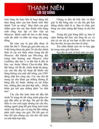Giải bóng đá Sam Sôn là hoạt động thể               Chúng ta đều đã biết nhà vô địch
thao hàng năm của ban thanh niên Hội         giải là đội bóng nào và cầu thủ ghi bàn
thánh "Lời sự sống". Mục đích của giải       thắng nhiều nhất là ai. Ban tổ chức giải
nhằm giao lưu các bạn thanh niên đang        bóng xin chúc mừng đội bóng và cầu thủ
sinh sống, học tập và làm việc tại           này.
Moscow. Bênh cạnh đó tìm ra đội bóng                Trong khi giải bóng diễn ra, ban tổ
xuất sắc nhất và chân sút vàng của cộng      chức không thể làm vừa lòng tất cả, và
đồng.                                        nếu có sai xót gì xin bạn và đội của bạn
      Hè năm nay là giải đấu được tổ         hãy tha thứ, bỏ qua cho ban tổ chức.
chức lần thứ 5. Tham gia giải năm nay có            Xin chân thành cảm ơn và hẹn gặp
4 đội bóng tham dự gồm 24 cầu thủ chính      lại trong mùa giải tiếp theo.
thức từ các nơi khác nhau trong thủ đô              Sau đây là một số hình ảnh của giải:
Moscow: đội khách sạn Mê-công, đội
trung tâm thương mại Moscow (chợ
Liublilo), đội thứ 3 và đội thứ 4 đến từ
khu vực thuộc Metro Cher-ki-dốp. Bốn
đội bóng với lối đá, chiến thuật đa dạng;
các cầu thủ đầy kỹ thuật đã khiến sân
bóng không còn một chỗ trống, các CĐV
đứng chật kín cổng sân. Các cầu thủ đã
mang lại cho khán giả những đường đi
bóng đầy kỹ thuật, những cú sút hiểm
hóc, những pha cản phá đẹp mắt,... khiến
khán giả trải qua những phút "co thắt
tim".
      Các cầu thủ luôn luôn thi đấu hết
mình.Vị trọng tài rất công minh giúp cho
giải đấu diễn ra tốt đẹp. Dù giờ thi đấu
diễn ra vào cuối ngày nhưng các cầu thủ,
những người giúp đỡ giải bóng luôn luôn
nhiệt tình tham gia và ủng hộ đến những
phút cuối cùng của giải. Dù kết quả có
như thế nào nhưng các cầu thủ vẫn luôn
có tinh thần bạn hữu.

                                            13
 