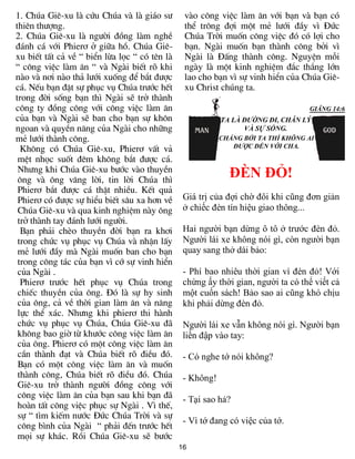 1. Chóa Giª-xu lµ cøu Chóa vµ lµ gi¸o s­        vµo c«ng viÖc lµm ¨n víi b¹n vµ b¹n cã
thiªn th­îng.                                   thÓ tr«ng ®îi mét mÎ l­íi ®Çy v× §øc
2. Chóa Giª-xu lµ ng­êi ®ång lµm nghÒ           Chóa Trêi muèn c«ng viÖc ®ã cã lîi cho
®¸nh c¸ víi Phier¬ ë gi÷a hå. Chóa Giª-         b¹n. Ngµi muèn b¹n thµnh c«ng bëi v×
xu biÕt tÊt c¶ vÒ “ biÓn lõa läc “ cã tªn lµ    Ngµi lµ §Êng thµnh c«ng. NguyÖn mçi
“ c«ng viÖc lµm ¨n “ vµ Ngµi biÕt râ khi        ngµy lµ mét kinh nghiÖm ®¾c th¾ng lín
nµo vµ n¬i nµo th¶ l­íi xuèng ®Ó b¾t ®­îc       lao cho b¹n v× sù vinh hiÓn cña Chóa Giª-
c¸. NÕu b¹n ®Æt sù phôc vô Chóa tr­íc hÕt       xu Christ chóng ta.
trong ®êi sèng b¹n th× Ngµi sÏ trë thµnh
c«ng ty ®ång c«ng víi c«ng viÖc lµm ¨n
cña b¹n vµ Ngµi sÏ ban cho b¹n sù kh«n
ngoan vµ quyÒn n¨ng cña Ngµi cho nh÷ng
mÎ l­íi thµnh c«ng.
  Kh«ng cã Chóa Giª-xu, Phier¬ vÊt v¶
 mÖt nhäc suèt ®ªm kh«ng b¾t ®­îc c¸.
 Nh­ng khi Chóa Giª-xu b­íc vµo thuyÒn
 «ng vµ «ng v©ng lêi, tin lêi Chóa th×
                                                            ĐÈN ĐỎ!
 Phier¬ b¾t ®­îc c¸ thËt nhiÒu. KÕt qu¶
 Phier¬ cã ®­îc sù hiÓu biÕt s©u xa h¬n vÒ      Giá trị của đợi chờ đôi khi cũng đơn giản
 Chóa Giª-xu vµ qua kinh nghiÖm nµy «ng         ở chiếc đèn tín hiệu giao thông...
 trë thµnh tay ®¸nh l­íi ng­êi.
  B¹n ph¶i chÌo thuyÒn ®êi b¹n ra kh¬i          Hai người bạn dừng ô tô ở trước đèn đỏ.
 trong chøc vô phôc vô Chóa vµ nhËn lÊy         Người lái xe không nói gì, còn người bạn
 mÎ l­íi ®Çy mµ Ngµi muèn ban cho b¹n           quay sang thở dài bảo:
 trong c«ng t¸c cña b¹n v× cí sù vinh hiÓn
 cña Ngµi .                                     - Phí bao nhiêu thời gian vì đèn đỏ! Với
  Phier¬ tr­íc hÕt phôc vô Chóa trong           chừng ấy thời gian, người ta có thể viết cả
 chiÕc thuyÒn cña «ng. §ã lµ sù hy sinh         một cuốn sách! Bảo sao ai cũng khó chịu
 cña «ng, c¶ vÒ thêi gian lµm ¨n vµ n¨ng        khi phải dừng đèn đỏ.
 lùc thÓ x¸c. Nh­ng khi phier¬ thi hµnh
 chøc vô phôc vô Chóa, Chóa Giª-xu ®·           Người lái xe vẫn không nói gì. Người bạn
 kh«ng bao giê tõ kh­íc c«ng viÖc lµm ¨n        liền đập vào tay:
 cña «ng. Phier¬ cã mét c«ng viÖc lµm ¨n
 cÇn thµnh ®¹t vµ Chóa biÕt râ ®iÒu ®ã.         - Có nghe tớ nói không?
 B¹n cã mét c«ng viÖc lµm ¨n vµ muèn
 thµnh c«ng, Chóa biÕt râ ®iÒu ®ã. Chóa         - Không!
 Giª-xu trë thµnh ng­êi ®ång c«ng víi
 c«ng viÖc lµm ¨n cña b¹n sau khi b¹n ®·        - Tại sao hả?
 hoµn tÊt c«ng viÖc phôc sù Ngµi . V× thÕ,
 sù “ t×m kiÕm n­íc §øc Chóa Trêi vµ sù
                                                - Vì tớ đang có việc của tớ.
 c«ng b×nh cña Ngµi “ ph¶i ®Õn tr­íc hÕt
 mäi sù kh¸c. Råi Chóa Giª-xu sÏ b­íc
                                               16
 