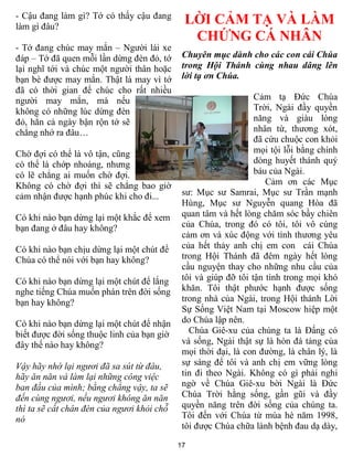 - Cậu đang làm gì? Tớ có thấy cậu đang
làm gì đâu?
                                             LỜI CẢM TẠ VÀ LÀM
                                              CHỨNG CÁ NHÂN
- Tớ đang chúc may mắn – Người lái xe
đáp – Tớ đã quen mỗi lần dừng đèn đỏ, tớ     Chuyên mục dành cho các con cái Chúa
lại nghĩ tới và chúc một người thân hoặc     trong Hội Thánh cùng nhau dâng lên
bạn bè được may mắn. Thật là may vì tớ       lời tạ ơn Chúa.
đã có thời gian để chúc cho rất nhiều
người may mắn, mà nếu                                            Cảm tạ Đức Chúa
không có những lúc dừng đèn                                      Trời, Ngài đầy quyền
đỏ, hẳn cả ngày bận rộn tớ sẽ                                    năng và giàu lòng
chẳng nhớ ra đâu…                                                nhân từ, thương xót,
                                                                 đã cứu chuộc con khỏi
Chờ đợi có thể là vô tận, cũng                                   mọi tội lỗi bằng chính
có thể là chớp nhoáng, nhưng                                     dòng huyết thánh quý
có lẽ chẳng ai muốn chờ đợi.                                     báu của Ngài.
Không có chờ đợi thì sẽ chẳng bao giờ                               Cảm ơn các Mục
cảm nhận được hạnh phúc khi cho đi...        sư: Mục sư Samrai, Mục sư Trần mạnh
                                             Hùng, Mục sư Nguyễn quang Hòa đã
Có khi nào bạn dừng lại một khắc để xem      quan tâm và hết lòng chăm sóc bầy chiên
bạn đang ở đâu hay không?                    của Chúa, trong đó có tôi, tôi vô cùng
                                             cảm ơn và xúc động với tình thương yêu
Có khi nào bạn chịu dừng lại một chút để     của hết thảy anh chị em con cái Chúa
Chúa có thể nói với bạn hay không?           trong Hội Thánh đã đêm ngày hết lòng
                                             cầu nguyện thay cho những nhu cầu của
Có khi nào bạn dừng lại một chút để lắng     tôi và giúp đỡ tôi tận tình trong mọi khó
nghe tiếng Chúa muốn phán trên đời sống      khăn. Tôi thật phước hạnh được sống
bạn hay không?                               trong nhà của Ngài, trong Hội thánh Lời
                                             Sự Sống Việt Nam tại Moscow hiệp một
Có khi nào bạn dừng lại một chút để nhận     do Chúa lập nên.
biết được đời sống thuộc linh của bạn giờ      Chúa Giê-xu của chúng ta là Đấng có
đây thế nào hay không?                       và sống, Ngài thật sự là hòn đá tảng của
                                             mọi thời đại, là con đường, là chân lý, là
Vậy hãy nhớ lại ngươi đã sa sút từ đâu,      sự sáng để tôi và anh chị em vững lòng
hãy ăn năn và làm lại những công việc        tin đi theo Ngài. Không có gì phải nghi
ban đầu của mình; bằng chẳng vậy, ta sẽ      ngờ về Chúa Giê-xu bời Ngài là Đức
đến cùng ngươi, nếu ngươi không ăn năn       Chúa Trời hằng sống, gần gũi và đầy
thì ta sẽ cất chân đèn của ngươi khỏi chỗ    quyền năng trên đời sống của chúng ta.
nó                                           Tôi đến với Chúa từ mùa hè năm 1998,
                                             tôi được Chúa chữa lành bệnh đau dạ dày,

                                            17
 