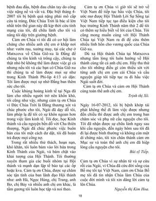 bệnh đau đầu, bệnh đau chân tay do công          Cảm tạ ơn Chúa vì giờ tôi sẽ trở về
việc nặng nề và vất vả. Đặc biệt tháng 4-      Việt Nam để tiếp tục hầu việc Chúa, tôi
2007 tôi bị bệnh quá nặng phải mổ cấp          ước mơ được Hội Thánh Lời Sự Sống tại
cứu tá tràng, Đức Chúa Trời là bác sĩ lớn      Việt Nam tiếp tục tạo điều kiện cho tôi
nhất trên thế gian này đã kịp thời cứu tính    học trường Kinh Thánh năm thứ 2 để tôi
mạng của tôi, đã chữa lành cho tôi và          có thêm sự hiểu biết về lời của Chúa. Tôi
nâng tôi dậy trên giường bệnh.                 cũng mong muốn cùng với Hội Thánh
    Cảm ơn Chúa vì tôi đã có cơ hội làm        Chúa tại Việt Nam ra đi để cứu thêm
chứng cho nhiều anh chị em ở khắp nơi          nhiều linh hồn cho vương quốc của Chúa
như: vườn rau, xưởng may, tại các chợ ở        Giê-xu.
Matxcova về Chúa Giê-xu là Đấng để                Dù xa Hội thánh Chúa tại Matxcova
chúng ta tôn kính và trông cậy, chúng ta       nhưng tấm lòng tôi luôn hướng về Hội
thật nhỏ bé không thể làm được việc gì cả      thánh cùng tất cả anh chị em. Hãy tha thứ
nhưng nếu tôi và các bạn có Chúa Giê-xu        cho tôi những điều gì còn thiếu sót với
thì chúng ta sẽ làm được mọi sự như            từng anh chị em con cái Chúa và cầu
trong Kinh Thánh Phi-lip 4:13 có dặn:          nguyện giúp tôi tiếp tục ra đi hầu việc
Tôi làm được mọi sự nhờ Đấng ban thêm          Ngài suốt đời.
sức cho tôi.                                     Cảm tạ ơn Chúa và cảm ơn Hội Thánh
    Cuộc khủng hoảng kinh tế tại Nga đã        cùng toàn thể anh chị em.
làm cho nhiều người trở nên khốn khó,                                       Trịnh thị Xô.
tôi cũng như vậy, nhưng cảm tạ ơn Chúa
vì Đức Chúa Trời là Đấng thương xót và         Ngày 16-07-2012, tôi bị bệnh khớp tái
chúc phước cho tôi, Ngài đã dạy dỗ tôi,        phát không thể đi làm việc được nhưng
làm phép lạ để tôi có sự khôn ngoan hơn        đến chiều thì được anh chị em trong ban
trong việc làm kinh tế. Tôi đọc, học Kinh      chăm sóc và phụ nữ cầu nguyện cho tôi.
thánh và cầu nguyện bền đỗ với Cha thiên       Tôi đã nhận được sự chữa lành ngay sau
thượng, Ngài đã chúc phước việc buôn           khi cầu nguyện, đến ngày hôm sau tôi đã
bán của tôi một cách dư dật, tôi đã hoàn       đi lại được bình thường và không còn một
trả được mọi công nợ.                          di chứng nào, tôi xin chân thành cảm ơn
   Trong rất nhiều thử thách, hoạn nạn,        Mục sư và toàn thể anh chị em đã hiệp
khó khăn, tôi luôn bám vào lời hứa trong       lòng cầu nguyện cho tôi.
Kinh Thánh của Ngài, và bám chặt vào                                        Bùi sỹ Tiếp.
khải tượng của Hội Thánh. Tôi thường
xuyên tham gia các buổi nhóm tại Hội           Cảm tạ ơn Chúa vì sự nhân từ và sự cứu
thánh và mạnh dạn lập tế bào tại các ốp        rỗi của Ngài, vì Chúa đã cứu đời sống của
hoặc kva. Cảm tạ ơn Chúa, được sự chăm         Bố mẹ tôi tại Việt Nam, cảm ơn Chúa Bố
sóc tận tình của ban lãnh đạo Hội thánh        mẹ tôi đã tin nhận Chúa làm Chúa của
như: anh Hà, Ngọc Hùng, chị Trang, anh         cuộc đời mình và tôi xin dâng lời cảm tạ
Bơ, chị Bảy và nhiều anh chị em khác, là       lên Chúa.
tấm gương tôi luôn học tập và noi theo.                            Nguyễn thị Kim Hoa.
                                              18
 