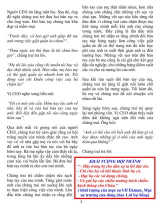 bàn tay của mẹ thật nhăn nheo, hơn nữa
Người CEO im lặng một lúc. Sau đó, ông          chúng còn chằng chịt những vết sẹo và
đề nghị chàng trai trẻ đưa hai bàn tay ra       chai sạn. Những vết sẹo này hẳn từng rất
cho ông xem. Hai bàn tay chàng trai khá         đau đớn vì chàng trai cảm nhận được mẹ
đẹp và mềm mại.                                 khẽ rùng mình mỗi khi anh rửa chúng
                                                trong nước. Đây cũng là lần đầu tiên
“Trước đây, có bao giờ anh giúp đỡ mẹ           chàng trai trẻ nhận ra rằng chính đôi bàn
anh trong việc giặt quần áo chưa?“.             tay này hàng ngày làm công việc giặt
                                                quần áo để có thể trang trải đủ tiền học
“Thưa ngài, xin thú thực là tôi chưa bao        phí của anh ta suốt thời gian anh ta đến
giờ“, chàng trai trả lời,                       trường học. Những vết sẹo trên đôi bàn
                                                tay của bà mẹ cũng là cái giá cho kết quả
“Mẹ tôi lúc nào cũng chỉ muốn tôi học và        đậu tốt nghiệp, cho những bảng điểm xuất
đọc thật nhiều sách. Hơn nữa, mẹ bảo mẹ         sắc và cho cả tương lai của anh.
có thể giặt quần áo nhanh hơn tôi. Tôi
động vào chỉ khiến công việc của bà             Sau khi rửa sạch đôi bàn tay của mẹ,
chậm lại”                                       chàng trai trẻ lặng lẽ giặt nốt luôn chỗ
                                                quần áo còn lại trong ngày. Tối hôm đó,
Vị CEO nghe xong liền nói:                      bà mẹ và chàng trai đã nói chuyện với
                                                nhau rất lâu.
“Tôi có một yêu cầu. Hôm nay lúc anh về
nhà, hãy đi và rửa hai bàn tay của mẹ           Sáng ngày hôm sau, chàng trai trẻ quay
anh. Rồi hãy đến gặp tôi vào sáng ngày          lại nơi phỏng vấn. Vị CEO nhận thấy một
hôm sau”.                                       đêm dài không ngủ trên đôi mắt của
                                                chàng trai. Ông hỏi:
Qua ánh mắt và giọng nói của người
CEO, chàng trai trẻ cảm giác rằng cơ hội “Anh có thể cho tôi biết anh đã làm gì và
trúng tuyển của mình chắc rất cao. Anh học được những gì ở nhà của anh ngày
vui vẻ về nhà gặp mẹ và nói với bà hãy hôm qua không?”
để anh ra rửa hai bàn tay của bà ngày
hôm nay. Bà mẹ nghe vậy cảm thấy rất lạ, Chàng trai trả lời:
trong lòng bà khi ấy dấy lên những
cảm xúc vui buồn lẫn lộn. Bà đưa hai            KHẢI TƯỢNG HỘI THÁNH
bàn tay mình ra cho con trai mình.      “ - Hãy trang bị cho dân sự ta lời đức tin.
                                        - Chỉ cho họ vũ khí thuộc linh họ có.
Chàng trai trẻ chầm chậm rửa sạch        - Dạy họ các sử dụng chúng.
bàn tay của mẹ mình. Từng giọt nước - Và gửi họ vào chiến trường bách chiến-
mắt của chàng trai rơi xuống khi anh bách thắng cho Chúa.”
ta thực hiện công việc của mình. Lần ( khải tượng của mục sư Ulf Ekman, Mục
đầu tiên chàng trai nhận ra rằng đôi       sư trưởng của dòng chảy Lời Sự Sống)
                                            2
 