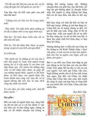 “Tôi đã rửa đôi bàn tay của mẹ tôi, và tôi       không thể tưởng tượng nổi. Những
cũng đã giặt nốt chỗ quần áo còn lại.”           chuyện như con giết cha, mẹ, bất hiếu với
                                                 ông bà giờ không phải là chuyện hiếm
Vậy hãy cho tôi biết cảm giác của anh            nữa, khi người ta sống không bởi lòng
như thế nào?                                     biết ơn thì mọi điều xấu đều có thể xảy
                                                 ra.
” Chàng trai trẻ bèn trả lời trong nước
mắt:                                             Khi bạn sống với thái độ biết ơn bạn sẽ
                                                 biết quý trọng những gì mà bạn đang có.
“Thứ nhất: Tôi thấu hiểu thêm những gì           Lòng biết ơn sẽ mang chúng ta đến với
tôi đã có được nhờ có mẹ ngày hôm nay.           giá trị thật của cuộc sống, thực tế thì từ
                                                 trong bản chất con người đã có sự chối
Thứ hai: Tôi hiểu được kiếm tiền vất vả          bỏ hay sống các vô ơn từ thời xưa khi A
đến như thế nào.                                 đam tìm cách chối bỏ Chúa thay vì làm
                                                 theo lời Chúa.
Thứ ba: Tôi đã nhận thức được sự quan
                                                 Nhưng không bởi vì điều đó mà Chúa từ
trọng và giá trị của tình cảm gia đình.”
                                                 bỏ chúng ta, lời Kinh Thánh chép « Ngài
                                                 vốn giàu, vì anh em mà tự làm nên nghèo,
Vị CEO nói:
                                                 hầu cho bởi sự nghèo của Ngài, anh em
                                                 được nên giàu »
“Đó chính xác là những gì tôi cần tìm ở
một nhà quản lý, hoặc một người trong            Bởi vì sự chết của Chúa trên thập tự giá
tương lai sẽ ở cấp quản lý cao hơn của           mà chúng ta trở lại làm con cái của Đức
Tập đoàn này. Tôi muốn tìm những ứng             Chúa Trời, phục hồi lại địa vị vốn có của
viên có thể nhận thức được sự giúp đỡ            con người. Lời mời gọi Chúa vẫn còn,
của những người khác, người có thể hiểu          Ngài không muốn cho ai bị hư mất trong
được sự khó nhọc của người khác khi              hỏa ngục, hãy đến với Chúa, tin nhận
hoàn thành một công việc nào đó, và là           Chúa làm Chúa làm chủ cuộc đời mình
người không đặt tiền bạc là mục đích             đó cũng là cách mà bạn bày tỏ lòng biết
sống duy nhất của mình.                          ơn của mình đối với Chúa. Chúa yêu bạn
                                                 nhiều lắm.
Và còn nữa, xin chúc mừng anh. Anh đã
được tuyển. ‘’                                                              Ban Biên Tập.

Suy gẫm :
Đối với một số người hiện nay, lòng biết
ơn đã trở nên xa sỉ với họ chính vì vậy
mà trên các tờ báo hằng ngày chúng ta
đọc có rất nhiều chuyện mà chúng ta
                                             3
 