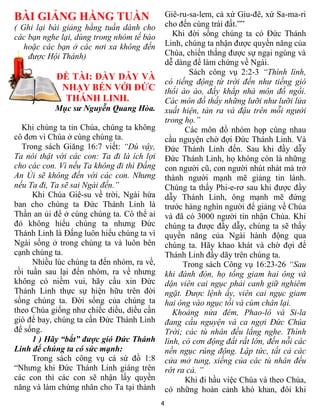 BÀI GIẢNG HẰNG TUẦN                             Giê-ru-sa-lem, cả xứ Giu-đê, xứ Sa-ma-ri
( Ghi lại bài giảng hằng tuần dành cho          cho đến cùng trái đất.””
các bạn nghe lại, dùng trong nhóm tế bào           Khi đời sống chúng ta có Đức Thánh
   hoặc các bạn ở các nơi xa không đến          Linh, chúng ta nhận được quyền năng của
    được Hội Thánh)                             Chúa, chiến thắng được sự ngại ngùng và
                                                dễ dàng để làm chứng về Ngài.
                                                        Sách công vụ 2:2-3 “Thình lình,
            ĐỀ TÀI: ĐẦY DẪY VÀ
                                                có tiếng động từ trời đến như tiếng gió
             NHẠY BÉN VỚI ĐỨC                   thổi ào ào, đầy khắp nhà môn đồ ngồi.
              THÁNH LINH.                       Các môn đồ thấy những lưỡi như lưỡi lửa
           Mục sư Nguyễn Quang Hòa.             xuất hiện, tản ra và đậu trên mỗi người
                                                trong họ.”
  Khi chúng ta tin Chúa, chúng ta không                Các môn đồ nhóm họp cùng nhau
cô đơn vì Chúa ở cùng chúng ta.                 cầu nguyện chờ đợi Đức Thánh Linh. Và
  Trong sách Giăng 16:7 viết: “Dù vậy,          Đức Thánh Linh đến. Sau khi đầy dẫy
Ta nói thật với các con: Ta đi là ích lợi       Đức Thánh Linh, họ không còn là những
cho các con. Vì nếu Ta không đi thì Đấng        con người cũ, con người nhút nhát mà trở
An Ủi sẽ không đến với các con. Nhưng           thành người mạnh mẽ giảng tin lành.
nếu Ta đi, Ta sẽ sai Ngài đến.”                 Chúng ta thấy Phi-e-rơ sau khi được đầy
      Khi Chúa Giê-su về trời, Ngài hứa         dẫy Thánh Linh, ông mạnh mẽ đứng
ban cho chúng ta Đức Thánh Linh là              trước hàng nghìn người để giảng về Chúa
Thần an ủi để ở cùng chúng ta. Có thể ai        và đã có 3000 người tin nhận Chúa. Khi
đó không hiểu chúng ta nhưng Đức                chúng ta được đầy dẫy, chúng ta sẽ thấy
Thánh Linh là Đấng luôn hiểu chúng ta vì        quyền năng của Ngài hành động qua
Ngài sống ở trong chúng ta và luôn bên          chúng ta. Hãy khao khát và chờ đợi để
cạnh chúng ta.                                  Thánh Linh đầy dãy trên chúng ta.
      Nhiều lúc chúng ta đến nhóm, ra về,             Trong sách Công vụ 16:23-26 “Sau
rồi tuần sau lại đến nhóm, ra về nhưng          khi đánh đòn, họ tống giam hai ông và
không có niềm vui, hãy cầu xin Đức              dặn viên cai ngục phải canh giữ nghiêm
Thánh Linh thực sự hiện hữu trên đời            ngặt. Được lệnh ấy, viên cai ngục giam
sống chúng ta. Đời sống của chúng ta            hai ông vào ngục tối và cùm chân lại.
theo Chúa giống như chiếc diều, diều cần           Khoảng nửa đêm, Phao-lô và Si-la
gió để bay, chúng ta cần Đức Thánh Linh         đang cầu nguyện và ca ngợi Đức Chúa
để sống.                                        Trời; các tù nhân đều lắng nghe. Thình
      1 ) Hãy “bắt” được gió Đức Thánh          lình, có cơn động đất rất lớn, đến nỗi các
Linh để chúng ta có sức mạnh:                   nền ngục rúng động. Lập tức, tất cả các
      Trong sách công vụ cá sứ đồ 1:8           cửa mở tung, xiềng của các tù nhân đều
“Nhưng khi Đức Thánh Linh giáng trên            rớt ra cả. ”
các con thì các con sẽ nhận lấy quyền                  Khi đi hầu việc Chúa và theo Chúa,
năng và làm chứng nhân cho Ta tại thành         có những hoàn cảnh khó khan, đôi khi
                                            4
 