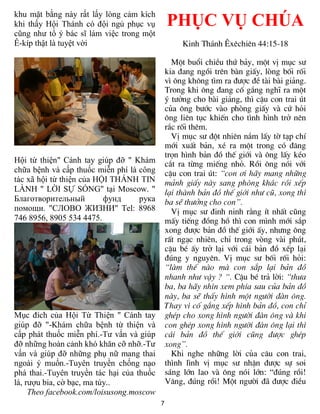 khu mặt bằng này rất lấy lòng cảm kích
khi thấy Hội Thánh có đội ngủ phục vụ          PHỤC VỤ CHÚA
cũng như tổ ý bác sĩ làm việc trong một
Ê-kíp thật là tuyệt vời                             Kinh Th¸nh £xªchiªn 44:15-18

                                                 Mét buæi chiÒu thø b¶y, mét vÞ môc s­
                                               kia ®ang ngåi trªn bµn giÊy, lßng bèi rèi
                                               v× «ng kh«ng t×m ra ®­îc ®Ò tµi bµi gi¶ng.
                                               Trong khi «ng ®ang cè g¾ng nghÜ ra mét
                                               ý t­ëng cho bµi gi¶ng, th× cËu con trai ót
                                               cña «ng b­íc vµo phßng giÊy vµ cø hái
                                               «ng liªn tôc khiÕn cho t×nh h×nh trë nªn
                                               r¾c rèi thªm.
                                                 VÞ môc s­ ®ét nhiªn n¾m lÊy tê t¹p chÝ
                                               míi xuÊt b¶n, xÐ ra mét trong cã ®¨ng
                                               trän h×nh b¶n ®å thÕ giíi vµ «ng lÊy kÐo
Hội từ thiện" Cánh tay giúp đỡ " Khám          c¾t ra tõng miÕng nhá. Råi «ng nãi víi
chữa bệnh và cấp thuốc miễn phí là công        cËu con trai ót: “con ¬i h·y mang nh÷ng
tác xã hội từ thiện của HỘI THÁNH TIN          m¶nh giÊy nµy sang phßng kh¸c råi xÕp
LÀNH " LỜI SỰ SỐNG" tại Moscow. "              l¹i thµnh b¶n ®å thÕ giíi nh­ cò, xong th×
Благотворительный         фунд     рука        ba sÏ th­ëng cho con”.
помощи. "СЛОВО ЖИЗНИ" Tel: 8968                  VÞ môc s­ ®inh ninh r»ng Ýt nhÊt còng
746 8956, 8905 534 4475.                       mÊy tiÕng ®ång hå th× con m×nh míi s¾p
                                               xong ®­îc b¶n ®å thÕ giíi Êy, nh­ng «ng
                                               rÊt ng¹c nhiªn, chØ trong vßng vµi phót,
                                               cËu bÐ Êy trë l¹i víi c¸i b¶n ®å xÕp l¹i
                                               ®óng y nguyªn. VÞ môc s­ bèi rèi hái:
                                               “lµm thÕ nµo mµ con s¾p l¹i b¶n ®å
                                               nhanh nh­ vËy ? “. CËu bÐ tr¶ lêi: “th­a
                                               ba, ba h·y nh×n xem phÝa sau cña b¶n ®å
                                               nµy, ba sÏ thÊy h×nh mét ng­êi ®µn «ng.
                                               Thay v× cè g¾ng xÕp h×nh b¶n ®å, con chØ
Mục đích của Hội Từ Thiện " Cánh tay           ghÐp cho xong h×nh ng­êi ®µn «ng vµ khi
giúp đỡ "-Khám chữa bệnh từ thiện và           con ghÐp xong h×nh ng­êi ®µn «ng l¹i th×
cấp phát thuốc miễn phí.-Tư vấn và giúp        c¸i b¶n ®å thÕ giíi còng ®­îc ghÐp
đỡ những hoàn cảnh khó khăn cỡ nhỡ.-Tư         xong”.
vấn và giúp đỡ những phụ nữ mang thai            Khi nghe nh÷ng lêi cña c©u con trai,
ngoài ý muốn.-Tuyên truyền chống nạo           th×nh l×nh vÞ môc s­ nhËn ®­îc sù soi
phá thai.-Tuyên truyền tác hại của thuốc       s¸ng lín lao vµ «ng nãi lín: “®óng råi!
lá, rượu bia, cờ bạc, ma túy..                 V©ng, ®óng råi! Mét ng­êi ®· ®­îc ®iÒu
     Theo facebook.com/loisusong.moscow
                                           7
 