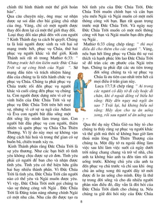 chØnh th× h×nh thµnh mét thÕ giíi hoµn           bëi t×nh yªu cña §øc Chóa Trêi. §øc
h¶o”.                                            Chóa Trêi muèn chÝnh b¹n vµ cÇn b¹n
Qua c©u chuyÖn nµy, «ng môc s­ nhËn              yªu mÕn Ngµi vµ Ngµi muèn cã mét mèi
®­îc sù soi dÉn cho bµi gi¶ng chñ nhËt           th«ng c«ng víi b¹n. B¹n rÊt quan träng
cña «ng. V©ng, chØ cã mét ng­êi ®­îc             tr­íc mÆt §øc Chóa Trêi. Vµ ngµy nay
thay ®æi ®em l¹i c¶ mét thÕ giíi thay ®æi.       §øc Chóa Trêi muèn cã mét mèi th«ng
 Lo¹i thay ®æi nµo ph¶i ®Õn víi con ng­êi        c«ng víi b¹n vµ Ngµi muèn b¹n ®Õn phôc
? Kinh Th¸nh d¹y ta c¸ch bÝ quyÕt. Chóng         vô Ngµi .
ta lµ loµi ng­êi ®­îc sinh ra víi hai sø          Mathi¬ 6:33 còng chÐp r»ng: “ th× mäi
m¹ng tr­íc hÕt, phôc vô Chóa, thø hai            ®iÒu ®ã cho thªm cho c¸c ng­¬i “. V©ng,
phôc vô ng­êi kh¸c vµ thÕ giíi. Kinh             nÕu b¹n hÕt lßng phôc vô Chóa th× sù vui
Th¸nh nãi rÊt râ trong Mathi¬ 6:33: “            thÝch vµ h¹nh phóc lín lao §øc Chóa Trêi
Nh­ng tr­íc hÕt t×m kiÕm n­íc §øc Chóa           sÏ ®æ trµn c¸c ¬n ph­íc cña Ngµi trªn
Trêi vµ sù c«ng b×nh cña Ngµi “. Sø              b¹n. Chóng ta ph¶i ®Æt c¸c ­u tiªn trong
m¹ng ®Çu tiªn vµ tr¸ch nhiÖm hµng                       ®êi sèng chóng ta vµ sù phôc vô
®Çu cña chóng ta lµ tiÕn hµnh chøc vô                   Chóa lµ ­u tiªn cao nhÊt trªn hÕt c¶
phôc vô Chóa. Chóng ta ph¶i phôc vô                     mäi ®iÒu ë trÇn gian nµy.
Chóa tr­íc råi ®Õn phôc vô ng­êi                         Luca 17:7,8 chÐp r»ng “ Ai trong
kh¸c vµ cuèi cïng ®Õn phôc vô chóng                     c¸c ng­¬i cã ®Çy tí ®i cÇy hoÆc ®i
ta. Con ng­êi ®­îc dùng nªn v× cí sù                    ch¨n, khi ë ngoµi ®ång vÒ biÓu h«
vinh hiÓn cña §øc Chóa Trêi vµ sù                       r»ng: H·y ®Õn ngay mµ ngåi ¨n
phôc vô §øc Chóa Trêi trªn hÕt mäi                      sao ? Tr¸i l¹i, h¸ kh«ng biÓu nã
sù, nh­ng v× cí sù sa ng· cña A®am                      r»ng: H·y dän cho ta ¨n uèng
vµ £va con ng­êi b¾t ®Çu sèng mét                       xong, råi sau ng­¬i sÏ ¨n uèng sao
®êi sèng lÊy m×nh lµm trung t©m. Con             ?“
ng­êi b¾t ®Çu phôc vô con ng­êi, thiªn            Qua thÝ dô nµy Chóa Giª-xu bµy tá cho
nhiªn vµ quªn phôc vô Chóa Cha Thiªn             chóng ta thÊy r»ng sù phôc vô ng­êi kh¸c
Th­îng. V× lý do nµy mäi sù kh«ng vËn            vµ thÕ giíi mµ th«i sÏ kh«ng bao giê lµm
®éng c¸ch hµi hoµ vµ trong thÕ gian cã sù        tho¶ m·n lßng Cha Thiªn Th­îng cña
buån b·, chiÕn tranh x¶y ra.                     chóng ta. Mét ®Çy tí ra ngoµi ®ång lµm
 Kinh Th¸nh ph¸n r»ng §øc Chóa Trêi lµ           viÖc sau khi lµm viÖc suèt c¶ ngµy d­íi
sù yªu th­¬ng. Nh­ c¸c b¹n biÕt râ t×nh          trêi n¾ng chang chang vµ trë vÒ nhµ, chñ
yªu kh«ng chÞu ®­îc sù c« ®¬n. T×nh yªu          anh ta kh«ng b¶o anh ta ®Õn t¾m råi ¨n
ph¶i cã ng­êi ®Ó ban cho vµ nhËn ®­îc            uèng tr­íc. Kh«ng chñ yªu cÇu anh ta
t×nh yªu. T×nh yªu cã thÓ hiÖn h÷u gi÷a          ®Õn phôc vô chñ tr­íc vµ chØ sau khi «ng
hai hay nhiÒu thµnh phÇn. V× §øc Chóa            chñ ¨n uèng xong th× ng­êi ®Çy tí míi
Trêi lµ t×nh yªu, §øc Chóa Trêi cÇn ng­êi        ®­îc ®i lo ¨n uèng cho m×nh. §©y lµ thø
nµo cã thÓ yªu vµ Ngµi muèn ®­îc yªu.            tù trong ®êi sèng vµ cho dï nhiÒu ng­êi
V× vËy, §øc Chóa Trêi mêi gäi chóng ta           phµn nµn ®iÒu ®ã, ®©y vÉn lµ ®ßi hái cña
vµo sù th«ng c«ng víi Ngµi . §øc Chóa            §øc Chóa Trêi dµnh cho chóng ta. NÕu
Trêi lµ §Êng toµn n¨ng nh­ng chÝnh Ngµi          chóng ta gi÷ ®ßi hái nµy cña §øc Chóa
cã mét nhu cÇu. Nhu cÇu ®ã ®­îc t¹o ra
                                             8
 