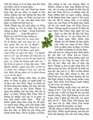 Trêi th× chóng ta sÏ cã ®­îc mét ®êi sèng        Khi chóng ta ®äc c©u chuyÖn Mari vµ
yªn b×nh, trËt tù vµ h¹nh phóc.                 Mathª, chóng ta thÊy r»ng Mathª ®· lµm
 BÊt kÓ b¹n lµm viÖc cho Chóa bao nhiªu         viÖc vÊt v¶ trong sù chuÈn bÞ ®ãn tiÕp ®Ó
hoÆc b¹n tËn tôy phôc vô ng­êi ta bao           dän cho Chóa Giª-xu vµ nh÷ng m«n ®å
nhiªu, nh÷ng viÖc nµy kh«ng thÓ thay thÕ        Ngµi nh÷ng thøc ¨n ngon miÖng, nh­ng
trong chøc vô phôc vô Chóa cña b¹n cho          bµ ®· kh«ng ®­îc khen ngîi v× lµm c«ng
chÝnh Chóa. V× vËy, b¹n ph¶i lu«n lu«n          viÖc ®ã. Bµ bÞ v­íng ch©n v× cí nh÷ng
phôc vô Chóa trªn hÕt mäi sù .                  c«ng viÖc cña Ngµi vµ bµ phµn nµn, thËm
 Kinh Th¸nh d¹y dç c¸ch phôc vô Chóa            chÝ bµ cßn tranh luËn víi Chóa Giª-xu
cña chóng ta. Cã ba b­íc thÓ nµo ®Ó             Christ. Nh­ng ng­êi em g¸i bµ lµ Mari ®·
chóng ta phôc vô Ngµi . Trong £xªchiªn          ngåi d­íi ch©n Chóa l¾ng nghe lêi cña
cã lêi chÐp: “.. .. vµ hä ®Õn gÇn ta “.                Ngµi vµ nh­ thÕ ®· lµm hµi lßng
S¸ch Luca 10:38-42 d¹y chóng ta :                      Chóa Giª-xu. V× vËy Chóa Giª-xu
 “Khi §øc Chóa Giª-xu cïng m«n                         ®· khen ngîi Mari nhiÒu h¬n
®å ®i ®­êng, ®Õn mét lµng kia cã                       Mathª cho dï Mathª ®· lµm nhiÒu
mét ng­êi ®µn bµ tªn lµ Mathª,                         viÖc ch©n tay nÆng nÒ h¬n, Chóa
r­íc Ngµi vµo nhµ m×nh. Ng­êi cã                       Giª-xu ph¸n r»ng sù phôc vô Chóa
mét em g¸i, tªn lµ Mari, ngåi d­íi                     cña Mari sÏ kh«ng ai cÊt lÊy ®­îc.
ch©n Chóa vµ nghe lêi Ngµi . V¶ Mathª            Hìi anh chÞ em, chóng ta h·y dµnh nhiÒu
m¶i lo viÖc vÆt, ®Õn th­a víi Chóa Giª-xu       th× giê ®Õn víi Chóa Giª-xu Christ.
r»ng “ L¹y Chóa, em t«i ®Ó mét m×nh t«i         Chóng ta ®ang sèng trong nh÷ng ngµy véi
phôc vô, Chóa h¸ kh«ng nghÜ ®Õn sao ?           v·, chóng ta véi vµng tõ s¸ng sím cho
Xin biÓu nã gióp t«i. Chóa ®¸p r»ng “ Hìi       ®Õn tèi mÞt. Mäi viÖc ®Òu cã tÝnh cÊp
Mathª, Mathª, ng­¬i chÞu khã vµ bèi rèi         b¸ch. Chóng ta lµm cµ phª uèng liÒn, råi
vÒ nhiÒu viÖc, nh­ng cã mét viÖc cÇn mµ         b÷a ¨n tr­a ¨n liÒn, råi b÷a tèi ¨n b¸nh m×
                                                kÑp thÞt võa xem ti vi. Mäi sù ®Òu nhanh
th«i. Mari ®· lùa phÇn tèt, lµ phÇn kh«ng
                                                chãng liÒn liÒn. Khi chóng ta ®Õn víi
cã ai cÊt lÊy ®­îc “.
                                                Chóa Giª-xu vµ Cha thiªn th­îng, ®Ó t«n
 NhiÒu ng­êi kh«ng nhËn thøc râ gi÷a
                                                thê Ngµi chóng ta còng mong muèn xong
phôc vô Chóa vµ phôc vô ng­êi kh¸c vµ
                                                ngay. §øc Chóa Trêi kh«ng muèn nh÷ng
sù lµm viÖc cho Chóa. Ngay c¶ nhiÒu t«i
                                                sù véi v· Êy cña chóng ta.
tí Chóa ®ang lµm nh÷ng viÖc thay thÕ nh­
                                                  Th­êng th­êng, trong c«ng viÖc lµm ¨n,
®i th¨m viÕng vµ d¹y Kinh Th¸nh, cè
                                                chóng ta nãi “ L¹y Cha, b©y giê con ®ang
g¾ng lµm nh÷ng viÖc nµy thay chç cho sù
                                                rÊt bËn rén, v× thÕ xin Ngµi tr¶ lêi con thËt
phôc vô Chóa. Nh­ng §øc Chóa Trêi sÏ
                                                nhanh chãng. NÕu Ngµi kh«ng tr¶ lêi con
kh«ng kÓ nh÷ng viÖc nµy lµ sù phôc vô
                                                trong vßng 5 phót th× th«i h·y xin quªn
trùc tiÕp chÝnh m×nh Ngµi . ThËt vËy
                                                ®iÒu ®ã ®i “. §øc Chóa Trêi kh«ng lµm
nhiÒu ng­êi ®ang lµm c«ng t¸c tèt phôc
                                                viÖc theo lèi Êy. §øc Chóa Trêi muèn
vô ng­êi kh¸c b»ng c¸ch tiÕn hµnh chøc
                                                chóng ta dµnh th× giê phôc vô Ngµi .
vô nh­ thÕ. Nh­ng §øc Chóa Trêi muèn
                                                 ThÕ hÖ chóng ta ®¸nh mÊt nghÖ thuËt chê
b¹n h·y ®Õn vµ dµnh th× giê riªng cho
                                                ®îi Chóa. NhiÒu ng­êi kh«ng chê ®îi næi
chÝnh m×nh Ngµi . §ã lµ sù phôc vô Chóa.
                                                buæi thê ph­îng kÐo dµi mét tiÕng ®ång
                                            9
 