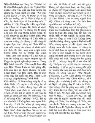 Nhận lãnh báp tem bằng Đức Thánh Linh        đời, tức là Thần lẽ thật, mà thế gian
là nhận lãnh quyền phép của Ngài để làm      không thể nhận lãnh được, vì chẳng thấy
những công việc quá sức loài người của       và chẳng biết Ngài; nhưng các ngươi biết
chúng ta. Kinh thánh có chép “Khi nào        Ngài, vì Ngài vẫn ở với các ngươi và sẽ ở
Đấng Yên-ủi sẽ đến, là Đấng ta sẽ bởi        trong các ngươi.” (Giăng 14:16-17). Chỉ
Cha sai xuống, tức là Thần lẽ thật ra từ     có Đức Thánh Linh ở trong người hầu
Cha, ấy chính Ngài sẽ làm chứng về ta.”      việc Chúa thì công việc cứu linh hồn
(Giăng 15:26). Có nghĩa là khi người hầu     người hư mất mới được thể hiện.
việc Chúa rao truyền Tin lành và danh        Ngày nay sự giảng dạy và làm chứng về
của Chúa Giê-xu, và những lời đó đụng        Chúa Giê-xu đã được thay thế bằng nhiều
đến tâm hồn của những người nghe, thì        ngôn từ hiện đại, phức tạp, lẫn lộn với
đó là công việc của Đức Thánh Linh. Đức      nhiều triết lý bên ngoài. Sự giáng sinh,
Thánh Linh làm chứng về Chúa Giê-xu          chết và sống lại của Chúa không được
qua môi miệng của chúng ta, vì khi người     trình bày bằng những ngôn từ bình dân dễ
truyền đạo làm chứng về Chúa Giê-xu          hiểu, nhưng ngược lại, thì bị pha trộn với
qua môi miệng của chính cá nhân mình         những màu sắc khác nhau vì chúng ta
mà thôi, thì tấm lòng của người nghe         thích trình bày sự cứu rỗi của Chúa Giê-
không được mở ra, nhưng nếu Chúa             xu như là một huyền bí mà nước thiên
Thánh Linh làm chứng về Chúa Giê-xu          đàng chỉ dành cho những ai có khả năng
qua lời chứng của người truyền đạo thì       hiểu được mà thôi. Trong một bài giảng
lòng của người nghe được mở ra. Trong        của D. L. Moody, ông đã có nói như thế
Hội thánh đầu tiên, Phi-e-rơ đã được đầy     nầy “thế giới nầy có thể tiếp tục sinh hoạt
dẫy Đức Thánh Linh và bài giảng đầu          nếu không có tôi và quý vị, nhưng thế giới
tiên của ông đã được khoảng ba ngàn          nầy không thể nào tiếp tục sinh hoạt nếu
người thêm vào Hội thánh. Đây là một         không có Chúa Giê-xu.” (The Moody
công việc lớn nhất của Đức Thánh Linh        Collection, p 231). Làm chứng về Chúa
đã được chép lại trong Thánh kinh.           Giê-xu là trình bày Chúa Giê-xu, chứ
Chúa Giê-xu đã làm những phép lạ về sự       không phải trình bày ý kiến của chúng ta
chữa lành, kêu người chết sống lại và        về Ngài, và giảng dạy lẽ thật của Chúa,
những dấu lạ khác, nhưng Ngài đã nói         chứ không phải là giảng dạy triết lý đời
“Quả thật, quả thật, ta nói cùng các         nầy. Chúa Giê-xu phán “lúc nào Thần lẽ
ngươi, kẻ nào tin ta, cũng sẽ làm việc ta    thật sẽ đến, thì Ngài dẫn các ngươi vào
làm; lại cũng làm việc lớn hơn nữa, vì ta    mọi lẽ thật…” (Giăng 16:13a), thì thế
đi về cùng Cha.” (Giăng 14:12). Tôi tự       cho nên là người truyền đạo thì phải
đặt câu hỏi là không biết con người hữu      giảng về Chúa, làm chứng về Chúa, tôn
hạn nầy có thể làm điều gì trong công        cao danh Chúa và nương cậy nơi Đức
việc Chúa mà còn lớn hơn công việc của       Thánh Linh để Ngài đưa chúng ta vào lẽ
Ngài nữa? Chúa tiếp theo “Ta lại sẽ nài      thật, tức là ra khỏi bóng tối trần gian và ở
xin Cha, Ngài sẽ ban cho các ngươi một       trong ánh sáng lẽ thật của Ngài.
Đấng Yên-ủi khác, để ở với các ngươi đời
                                            10
 