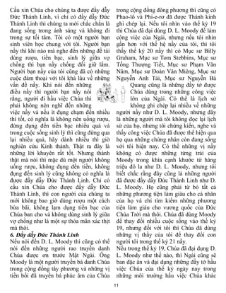 Cầu xin Chúa cho chúng ta được đầy dẫy       trong cộng đồng đông phương thì cũng có
Đức Thánh Linh, vì chỉ có đầy dẫy Đức        Phao-lô và Phi-e-rơ đã được Thánh kinh
Thánh Linh thì chúng ta mới chắc chắn là     ghi chép lại. Nếu tôi nhìn vào thế kỷ 19
đang sống trong ánh sáng và không đi         thì Chúa đã đại dùng D. L. Moody để làm
trong sự tối tăm. Tôi có một người bạn       công việc của Ngài, nhưng nếu tôi nhìn
sinh viên học chung với tôi. Người bạn       gần hơn với thế hệ nầy của tôi, thì tôi
nầy thì khi nào mà nghe đến những đề tài     thấy thế kỷ 20 nầy thì có Mục sư Billy
dùng rượu, tiền bạc, sinh lý giữa vợ         Graham, Mục sư Tom Stebbins, Mục sư
chồng thì bạn nầy chống đối giữ lắm.         Tống Thượng Tiết, Mục sư Phạm Văn
Người bạn nầy của tôi cũng đã có những       Năm, Mục sư Đoàn Văn Miêng, Mục sư
cuộc đàm thoại với tôi khá lâu về những      Nguyễn Anh Tài, Mục sư Nguyễn Bá
vấn đề nầy. Khi nói đến những                      Quang cũng là những đầy tớ được
điều nầy thì người bạn nầy nói                     Chúa dùng trong những công việc
rằng, người đi hầu việc Chúa thì                   lớn của Ngài. Có thể là lịch sử
phải không nên nghĩ đến những                      không ghi chép lại nhiều về những
việc nầy và nếu ít đụng chạm đến nhiều       người nầy như D. L. Moody, nhưng đây
thì tốt, có nghĩa là không nên uống rượu,    là những người mà tôi không đọc lại lịch
đừng đụng đến tiền bạc nhiều quá và          sử của họ, nhưng tôi chứng kiến, nghe và
trong cuộc sống sinh lý thì cũng đừng qua    thấy công việc Chúa đã được thể hiện qua
lại nhiều quá, hãy dành nhiều thì giờ        họ qua những chứng nhân còn đang sống
nghiên cứu Kinh thánh. Thật ra đây là        với tôi hiện nay. Có thể những vị nầy
những lời khuyên rất tốt. Nhưng thành        không có được những từng trải của
thật mà nói thì mặc dù một người không       Moody trong khía cạnh khước từ hàng
uống rượu, không đụng đến tiền, không        triệu đô la như D. L. Moody, nhưng tôi
đụng đến sinh lý cũng không có nghĩa là      biết chắc rằng đây cũng là những người
được đầy dẫy Đức Thánh Linh. Chỉ có          đã được đầy dẫy Đức Thánh Linh như D.
cầu xin Chúa cho được đầy dẫy Đức            L. Moody. Họ cũng phải từ bỏ tất cả
Thánh Linh, thì con người của chúng ta       những phương tiện làm giàu cho cá nhân
mới không bao giờ dùng rượu một cách         của họ và chỉ tìm kiếm những phương
bừa bãi, không lạm dụng tiền bạc của         tiện làm giàu cho vương quốc của Đức
Chúa ban cho và không dùng sinh lý giữa      Chúa Trời mà thôi. Chúa đã dùng Moody
vợ chồng như là một sự thỏa mãn xác thịt     để thay đổi nhiều cuộc sống vào thế kỷ
mà thôi.                                     19, nhưng đối với tôi thì Chúa đã dùng
6. Đầy dẫy Đức Thánh Linh                    những vị thầy của tôi để thay đổi con
Nếu nói đến D. L. Moody thì cũng có thể      người tôi trong thế kỷ 21 nầy.
nói đến những người rao truyền danh          Nếu trong thế kỷ 19, Chúa đã đại dụng D.
Chúa được ơn trước Mặt Ngài. Ông             L. Moody như thế nào, thì Ngài cũng sẽ
Moody là một người truyền bá danh Chúa       ban đặc ân và đại dụng những đầy tớ hầu
trong cộng đồng tây phương và những vị       việc Chúa của thế kỷ ngày nay trong
tiền bối đã truyền bá phúc âm của Chúa       những môi trường hầu việc Chúa khác
                                            11
 