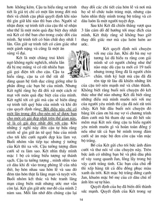 h¬n không kÐm. Cậu ta hiÓu r»ng sù trinh       thay ®æi c¸c chi tiÕt cña h«n lÔ và n¬i mµ
tiÕt lµ gi¸ trÞ chØ cã mét lÇn trong ®êi mµ    hä sÏ tæ chøc tuÇn tr¨ng mËt, nh­ng cËu
th«i vµ chÝnh cËu ph¶i quyÕt ®Þnh khi nµo      lu«n nh×n thÊy m×nh trong bé tr¾ng vµ c«
th× g×n gi÷ khi nµo th× ban cho. Ng­êi sÏ      d©u lu«n lµ mét ng­êi tuyÖt ®Ñp.
nhËn ®­îc sù trinh tiÕt cña cËu th× sÏ nhËn          Sau khi KÐt ®· chiÕn th¾ng v­ît qua
nh­ thÓ là mét mãn quµ ®Æc biÖt duy nhÊt       3 lÇn c¸m dç ®Ó h­íng tíi môc ®Ých của
mµ KÐt cã thÓ ban cho trong cuéc ®êi cña       m×nh, Két thÊy r»ng sẽ không bao giê
m×nh. Sù trinh tiÕt cã b¶n chÊt duy nhÊt 1     thay ®æi giÊc m¬ mµ cËu lu«n lu«n ao
lÇn. G×n gi÷ sù trinh tiÕt cã c¶m gi¸c nh­     ­íc.
mét g¸nh nÆng vµ còng lµ mét ©n                              KÐt quyÕt ®Þnh nãi chuyÖn
sñng vÜ ®¹i.                                           víi mÑ cña Jan. Khi ®ã bµ mÑ vî
       KÐt lµ mét chµng trai kh«i                      t­¬ng lai ®· hiÓu ra r»ng con g¸i
ng« không ngèc nghÕch, nhiÒu lÇn                       m×nh sÏ cã ng­êi chång nh­ thÕ
®· bÞ mÑ m¾ng v× cã rÊt nhiÒu b¹n                      nµo mÆc dï cËu ta míi cã 19 tuæi
g¸i gäi ®iÖn tíi cho cËu. Cậu ta                       nh­ng trong lßng ®· lµ ng­êi chÝn
hiÓu r»ng, cËu ta cã thÓ rÊt dÔ                        ch¾n. tÝnh kû luËt mµ cËu ®· ®·
dµng quan hÖ tình dục còng gièng nh­ lµ                rÌn tËp tõ l©u ®· khiÕn nh÷ng lêi
phÇn ®«ng c¸c b¹n bÌ cña m×nh. Nh­ng           cña cËu trë nªn m¹nh mÏ vµ ch©n thµnh.
Két nghÜ r»ng hä ®· ®èi xö mét c¸ch rÎ         Không biÕt r»ng buæi nãi chuyÖn ®ã kÕt
m¹t víi mãn quµ ®Æc biÖt cña cña m×nh.         thóc nh­ thÕ nµo nh­ng KÐt ®· biÕt r»ng
Két nghÜ tíi c« gái mµ cËu sÏ hiÕn d©ng        nh÷ng ®iÒu mµ m×nh muèn nãi víi mÑ
sù trinh tiÕt quý b¸u cña m×nh vµ khi ®ã       cña ng­êi yªu m×nh th× cËu ®· nãi rÊt tr«i
cËu quyÕt ®Þnh r»ng: Bëi ®iÒu nµy chØ cã       ch¶y. KÐt b¾t ®Çu buæi nãi chuyÖn ®ã
mét lÇn trong ®êi cho nªn nã sÏ ®­îc ban       b»ng lêi c¶m ¬n bµ mÑ vî v× ch­¬ng tr×nh
cho mét c« gái ®Ñp nhÊt trªn thÕ gian nµy,     ®¸m c­íi mµ bµ tham dù sau ®ã hÕt søc
sÏ lµ cô gái duy nhất ®èi víi cËu. Khi         mÒm m¹i KÐt nãi r»ng cËu ta hiÓu ng­êi
nh÷ng ý nghÜ nµy ®Õn cËu tù høa r»ng           yªu m×nh muèn g× vµ hoµn toµn ®ång ý
mình sÏ g×n gi÷ ©n tø quý b¸u cña m×nh         nÕu nh­ tÊt c¶ b¹n bÌ m×nh trong ®¸m
cho tíi khi c­íi ng­êi ®Ñp kia lµm vî.         c­íi sÏ ¨n mÆc bé ®en cßn cËu vÉn mÆc
Buæi nhãm vÉn tiÕp tôc nh­ng ý t­ëng           bé tr¾ng.
cña KÐt th× xa vêi. Cậu t­ëng t­îng ®¸m              Bè cña KÐt göi cho t«i bøc ¶nh ®¸m
c­íi sÏ ra lµm sao. KÐt nh×n thÊy m×nh         c­íi vµ th­ nãi vÒ c©u chuyÖn nµy. Trªn
mÆc 1 bé cñ tr¾ng biÓu t­îng sù th¸nh          bøc ¶nh cã nh÷ng b¹n bÌ vµ phï d©u phï
s¹ch. Cậu ta t­ëng t­îng , m×nh nh×n vµo       rÓ v©y xung quanh Jan, lçng lÉy trong bé
c« d©u khi ®i vµo trong phßng lÔ cña nhµ       v¸y c­íi tr¾ng tinh. C¸c b¹n cña chó rể
thê, hä h«n nhau sau h«n lÔ vµ sau ®ã          th× xÕp hµng tÊt c¶ ®Òu ®ång phôc mµu
®ªm t©n h«n thËt lµ l·ng m¹n vµ tuyÖt vêi.     xanh da trêi. KÐt mÆc bé tr¾ng ®øng c¹nh
Buæi nhãm kÕt thóc vµ bøc tranh l·ng           Jan, khu«n mÆc bè mÑ cña c« d©u chó rÓ
mạn còng biÕn mÊt nh­ng ­íc m¬ vÉn             ¸nh lªn sù tù hµo.
cßn l¹i. KÐt g×n gi÷ ­íc m¬ ®ã cña m×nh 2            QuyÕt ®Þnh cña hä ®· biÕn ®æi thµnh
n¨m sau. Mçi lÇn nhí ®Õn chóng cËu l¹i         søc mạnh. QuyÕt ®Þnh cña KÐt trong sù
                                              14
 