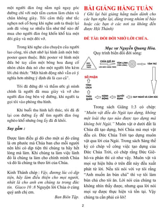 moät ngöôøi ñaøn oâng naèm nguû ngay goùc                 BÀI GIẢNG HẰNG TUẦN
ñöôøng chæ vôùi moät taám carton laøm chaên vaø           ( Ghi lại bài giảng hằng tuần dành cho
chaân khoâng giaøy. Toâi caûm thaáy nhö taéc              các bạn nghe lại, dùng trong nhóm tế bào
ngheïn nôi coå hoïng khi nghe anh ta thuaät laïi          hoặc các bạn ở các nơi xa không đến
anh ñaõ voøng xe nhieàu laàn nhö theá naøo ñeå            được Hội Thánh)
mua cho ngöôøi ñaøn oâng khoán khoå kia moät
ñoâi giaøy vaø moät ñoâi vôù.                             ĐỀ TÀI: ĐỔI ĐỜI NHỜ LỜI CHÚA.

       Trong khi nghe caâu chuyeän cuûa ngöôøi                       Mục sư Nguyễn Quang Hòa.
lao coâng, toâi chôït nhôù laïi hình aûnh moät böùc            Quy trình biến đổi đời sống:
poster quen thuoäc. Böùc poster veõ hình moät
ñöùa beù tay caàm moät boâng hoa ñang coá
nhoùn chaân ñöa noù cho moät ngöôøi lôùn keøm
lôøi chuù thích: "Moät haønh ñoäng nhoû vaãn coù yù
nghóa hôn nhöõng yù ñònh duø laø cao caû".

        Toâi ñaõ ñöùng ñoù vaø thaàm öôùc gì mình
chính laø ngöôøi ñaõ mua giaøy vaø vôù cho
ngöôøi ñaøn oâng beân veä ñöôøng, khi ngöôøi ta
goïi toâi vaøo phoøng thu hình.
                                                               Trong sách Giăng 1:3 có chép:
       Khi buoåi thu hình keát thuùc, toâi ñaõ ñi
                                                          “Muôn vật đều do Ngài tạo dựng, không
laïi con ñöôøng aáy ñeå tìm ngöôøi ñaøn oâng
                                                          một loài thọ tạo nào được tạo dựng mà
ngheøo khoå nhöng oâng aáy ñaõ ñi khoûi.
                                                          không bởi Ngài.” Muôn vật ở dưới đất là
Suy gẫm :                                                 Chúa đã tạo dựng, bởi Chúa mà mọi vật
                                                          đều có. Đức Chúa Trời tạo dựng muôn
Được làm điều gì đó cho một ai đó cũng
                                                          vật qua lời của Ngài. Trong sách Sáng thế
là ơn phước mà Chúa ban cho mỗi người
nên khi có dịp tiện thì chúng ta hãy hết                  ký có chép về công việc tạo dựng của
lòng mà làm. Khi chúng ta làm việc lành                   Đức Chúa Trời, có chép rằng Đức Giê-
đó là chúng ta làm cho chính mình Chúa                    hô-va phán thì có như vậy. Muôn vật và
và đó là chúng ta theo lời của Chúa.                      mọi sự hiện hữu ở trên đất này đều xuất
                                                          phát từ lời. Nếu tôi nói với vợ tôi rằng
Kinh Thánh chép : Vậy, đương lúc có dịp                   “Anh muốn ăn bún chả” thì vợ tôi làm
tiện, hãy làm điều thiện cho mọi người,
nhứt là cho anh em chúng ta trong đức                     bún chả cho tôi ăn. Lời nói của chúng ta
tin. Giaco 10 :8 Nguyện lời Chúa ở cùng                   không nhìn thấy được, nhưng qua lời nói
quý anh chị em.                                           mọi sự được thực hiện và tồn tại. Vậy
                          Ban Biên Tập.                   chúng ta cần phải có lời!
                                                      2
 