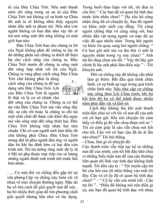 ñi cña Đức Chúa Trời. NÕu mét thanh            Trong buổi thảo luận với tôi, tôi đưa ra
niªn chØ sèng trong sù an ñi cña Đức           câu hỏi: “ Các bạn đã có quan hệ tình dục
Chúa Trời mµ không cã sù kÝnh sî Chóa          trước hôn nhân chưa? ” Họ xấu hổ công
th× anh ta sÏ không nh×n thÊy nguyªn           nhận rằng đã có chuyện ấy. Sau đó người
nh©n dÉn anh ta ph¹m téi. NÕu nh­ con          vợ khóc một cách cay đắng. Tôi cùng
ng­êi không cã ban ®Çu nh­ vËy th× sÏ          người chồng thật vô cùng sửng sốt, bao
trë nªn sèng mét ®êi sèng không cã mét         nhiêu dằn vặt trong người vợ mặc dù sự
giới h¹n nµo.                                  việc đã qua nhiều năm. Trong khi người
     Đức Chúa Trời ban cho chóng ta lêi        vợ khóc tôi quay sang hỏi người chồng: “
cña Ngµi không ph¶i ®Ó chóng ta lÊy tõ         Có bao giờ anh xin vợ tha thứ vì anh là
®ã nh÷ng phÇn mµ chóng ta thÝch ®Ó biÖn        nguyên nhân trong vụ này chưa? ” Anh
hé cho c¸ch sèng cña chóng ta. Đức             trả lời rằng chưa xin lỗi. “ Vậy thì bây giờ
Chúa Trời muèn ®Ó chóng ta sèng mét            chính là lúc anh phải làm điều này ” – Tôi
®êi sèng hîp nhÊt víi lêi cña Ngµi.            khuyên anh.
Chóng ta v©ng phôc c¸ch sèng Đức Chúa                Đôi vợ chồng này đã không cần phải
Trời chø không ph¶i lµ dïng                        làm gì thêm. Bắt đầu quá trình chữa
c¸ch sèng cña chóng ta ®Ó t¹o                      lành, có sự bình an ngự trong quá trình
dùng nªn Đức Chúa Trời. Lêi                        chữa lành này. Nếu như cặp vợ chồng
cña Đức Chúa Trời lµ nguån                         này sống theo Lời Chúa trước khi họ
lÏ thËt vµ lµ c¬ së chÝnh cho                  kết hôn thì họ có thể tránh được nhiều
®êi sèng cña chóng ta. Chóng ta cã thÓ         năm phải dằn vặt và khổ sở.
tin vµo Đức Chúa Trời mµ vÉn sèng ®Çy                Cách đây không lâu khi một thanh
dÉy sù cøu rçi hoÆc lµ chóng ta chØ tin        niên đến chia xẻ với tôi về nan đề của anh
mét chót chót ®Ó ®­îc cøu khái ®Þa ngôc        với cô bạn gái. Khi nói chuyện tôi cảm
mµ vÉn sèng mét ®êi sèng thiÖt h¹i. Đức        thấy có điều gì đó vẫn chưa được nói ra: “
Chúa Trời không tiÕp nhËn hai tiªu             Tôi có cảm giác là cậu vẫn chưa nói hết
chuÈn. ChØ cã con ng­êi míi lµm ®iÒu ®ã        cho tôi, Cậu với cô bạn cậu đã ân ái lần
chø không ph¶i Chóa. Đức Chúa Trời             nào chưa?” Tôi hỏi thẳng.
mong ®îi tõ phÝa ng­êi ®µn «ng vµ ng­êi        - Chưa, làm gì có chuyện đó.
®µn bµ khi hä ®Ýnh h«n c¶ hai ®Òu cßn          Cậu thanh niên vẫn tiếp tục kể ra những
trinh tiÕt. T«i tin t­ëng r»ng møc ®é ly dÞ
                                               nan đề của mình, còn tôi bắt đầu khó chịu
ë Mü nã phô thuéc trùc tiÕp vµo sè l­îng
                                               vì những biểu hiện nan đề của cậu thường
nh÷ng ng­êi ®¸nh mÊt trinh tiÕt tr­íc khi
                                               liên quan tới lĩnh vực tình dục không lành
h«n nh©n.
                                               mạnh. Tôi dồn cậu ta : “ Tôi muốn cậu trả
….. Có một đôi vợ chồng đến gặp tôi tại        lời câu hỏi của tôi nhìn thẳng vào mắt tôi
văn phòng.Cặp vợ chồng này luôn cãi vã         đây. Cậu và cô ấy đã có quan hệ tình dục
nhau về mọi chuyện thường ngày. Mặc dù         chưa? ” – “ Cô ấy vẫn còn trinh tiết - Cậu
họ cố tìm cách để giải quyết nan đề này ,      trả lời ” . “Điều đó không nói nên điều gì
họ bỏ nhiều thời gian để tìm phương cách       cả, các bạn đã quan hệ tình dục với nhau
giải quyết nhưng hầu như vô tác dụng.
                                              21
 