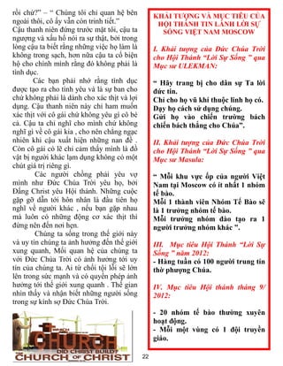 rồi chứ?” – “ Chúng tôi chỉ quan hệ bên            KHẢI TƯỢNG VÀ MỤC TIÊU CỦA
ngoài thôi, cô ấy vẫn còn trinh tiết.”              HỘI THÁNH TIN LÀNH LỜI SỰ
Cậu thanh niên đứng trước mặt tôi, cậu ta            SỐNG VIỆT NAM MOSCOW
ngượng và xấu hổ nói ra sự thật, bởi trong
lòng cậu ta biết rằng những việc họ làm là         I. Khải tượng của Đức Chúa Trời
không trong sạch, hơn nữa cậu ta cố biện           cho Hội Thánh “Lời Sự Sống ” qua
hộ cho chính mình rằng đó không phải là            Mục sư ULEKMAN:
tình dục.
       Các bạn phải nhớ rằng tình dục              “ Hãy trang bị cho dân sự Ta lời
được tạo ra cho tình yêu và là sự ban cho          đức tin.
chứ không phải là dành cho xác thịt và lợi         Chỉ cho họ vũ khí thuộc linh họ có.
dụng. Cậu thanh niên này chỉ ham muốn              Dạy họ cách sử dụng chúng.
xác thịt với cô gái chứ không yêu gì cô bé         Gửi họ vào chiến trường bách
cả. Cậu ta chỉ nghĩ cho mình chứ không             chiến bách thắng cho Chúa”.
nghĩ gì về cô gái kia , cho nên chẳng ngạc
nhiên khi cậu xuất hiện những nan đề .             II. Khải tượng của Đức Chúa Trời
Còn cô gái có lẽ chỉ cảm thấy mình là đồ           cho Hội Thánh “Lời Sự Sống ” qua
vật bị người khác lạm dụng không có một            Mục sư Masula:
chút giá trị riêng gì.
        Các người chồng phải yêu vợ                “ Mỗi khu vực ốp của người Việt
mình như Đức Chúa Trời yêu họ, bởi                 Nam tại Moscow có ít nhất 1 nhóm
Đấng Christ yêu Hội thánh. Những cuộc              tế bào.
gặp gỡ dẫn tới hôn nhân là đầu tiên họ             Mỗi 1 thành viên Nhóm Tế Bào sẽ
nghĩ về người khác , nếu bạn gặp nhau              là 1 trưởng nhóm tế bào.
mà luôn có những động cơ xác thịt thì              Mỗi trưởng nhóm đào tạo ra 1
đừng nên đến nơi hẹn.                              người trưởng nhóm khác ”.
        Chúng ta sống trong thế giới này
và uy tín chúng ta ảnh hưởng đến thế giới          III. Mục tiêu Hội Thánh “Lời Sự
xung quanh, Mối quan hệ của chúng ta               Sống ” năm 2012:
với Đức Chúa Trời có ảnh hưởng tới uy              - Hàng tuần có 100 người trung tín
tín của chúng ta. Ai từ chối tội lỗi sẽ lớn        thờ phượng Chúa.
lên trong sức mạnh và có quyền phép ảnh
hưởng tới thế giới xung quanh . Thế gian           IV. Mục tiêu Hội thánh tháng 9/
nhìn thấy và nhận biết những người sống            2012:
trong sự kính sợ Đức Chúa Trời.
                                                   - 20 nhóm tế bào thường xuyên
                                                   hoạt động.
                                                   - Mỗi một vùng có 1 đội truyền
                                                   giáo.

                                              22
 