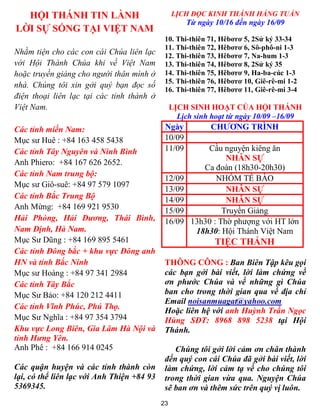 HỘI THÁNH TIN LÀNH                             LỊCH ĐỌC KINH THÁNH HẰNG TUẦN
                                                     Từ ngày 10/16 đến ngày 16/09
LỜI SỰ SỐNG TẠI VIỆT NAM
                                             10. Thi-thiên 71, Hêbơrơ 5, 2Sử ký 33-34
                                             11. Thi-thiên 72, Hêbơrơ 6, Sô-phô-ni 1-3
Nhằm tiện cho các con cái Chúa liên lạc      12. Thi-thiên 73, Hêbơrơ 7, Na-hum 1-3
với Hội Thánh Chúa khi về Việt Nam           13. Thi-thiên 74, Hêbơrơ 8, 2Sử ký 35
hoặc truyền giảng cho người thân mình ở      14. Thi-thiên 75, Hêbơrơ 9, Ha-ba-cúc 1-3
                                             15. Thi-thiên 76, Hêbơrơ 10, Giê-rê-mi 1-2
nhà. Chúng tôi xin gởi quý bạn đọc số
                                             16. Thi-thiên 77, Hêbơrơ 11, Giê-rê-mi 3-4
điện thoại liên lạc tại các tỉnh thành ở
Việt Nam.                                        LỊCH SINH HOẠT CỦA HỘI THÁNH
                                                   Lịch sinh hoạt từ ngày 10/09 –16/09
Các tỉnh miền Nam:                           Ngày           CHƯƠNG TRÌNH
Mục sư Huê : +84 163 458 5438                10/09
Các tỉnh Tây Nguyên và Ninh Bình             11/09         Cầu nguyện kiêng ăn
                                                                 NHÂN SỰ
Anh Phiero: +84 167 626 2652.
                                                          Ca đoàn (18h30-20h30)
Các tỉnh Nam trung bộ:
                                             12/09            NHÓM TẾ BÀO
Mục sư Giô-suê: +84 97 579 1097
                                             13/09               NHÂN SỰ
Các tỉnh Bắc Trung Bộ                        14/09               NHÂN SỰ
Anh Mừng: +84 169 921 9530                   15/09              Truyền Giảng
Hải Phòng, Hải Dương, Thái Bình,             16/09     13h30 : Thờ phượng với HT lớn
Nam Định, Hà Nam.                                       18h30: Hội Thánh Việt Nam
Mục Sư Dũng : +84 169 895 5461                               TIỆC THÁNH
Các tỉnh Đông bắc + khu vực Đông anh
HN và tỉnh Bắc Ninh                          THÔNG CÔNG : Ban Biên Tập kêu gọi
Mục sư Hoàng : +84 97 341 2984               các bạn gởi bài viết, lời làm chứng về
Các tỉnh Tây Bắc                             ơn phước Chúa và về những gì Chúa
Mục Sư Bảo: +84 120 212 4411                 ban cho trong thời gian qua về địa chỉ
                                             Email noisanmuagat@yahoo.com
Các tỉnh Vĩnh Phúc, Phú Thọ.
                                             Hoặc liên hệ với anh Huỳnh Trần Ngọc
Mục Sư Nghĩa : +84 97 354 3794               Hùng SĐT: 8968 898 5238 tại Hội
Khu vực Long Biên, Gia Lâm Hà Nội và         Thánh.
tỉnh Hưng Yên.
Anh Phê : +84 166 914 0245                      Chúng tôi gởi lời cảm ơn chân thành
                                             đến quý con cái Chúa đã gởi bài viết, lời
Các quận huyện và các tỉnh thành còn         làm chứng, lời cảm tạ về cho chúng tôi
lại, có thể liên lạc với Anh Thiện +84 93    trong thời gian vừa qua. Nguyện Chúa
5369345.                                     sẽ ban ơn và thêm sức trên quý vị luôn.
                                            23
 