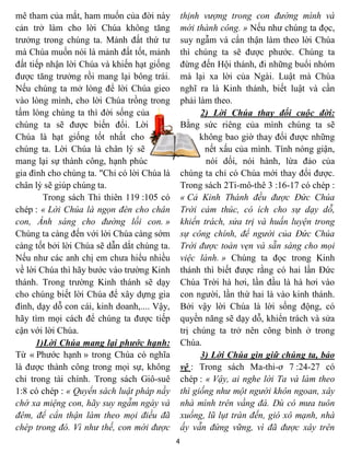 mê tham của mắt, ham muốn của đời này            thịnh vượng trong con đường mình và
cản trở làm cho lời Chúa không tăng              mới thành công. » Nếu như chúng ta đọc,
trưởng trong chúng ta. Mảnh đất thứ tư           suy ngẫm và cẩn thận làm theo lời Chúa
mà Chúa muốn nói là mảnh đất tốt, mảnh           thì chúng ta sẽ được phước. Chúng ta
đất tiếp nhận lời Chúa và khiến hạt giống        đừng đến Hội thánh, đi những buổi nhóm
được tăng trưởng rồi mang lại bông trái.         mà lại xa lời của Ngài. Luật mà Chúa
Nếu chúng ta mở lòng để lời Chúa gieo            nghĩ ra là Kinh thánh, biết luật và cần
vào lòng mình, cho lời Chúa trồng trong          phải làm theo.
tấm lòng chúng ta thì đời sống của                     2) Lời Chúa thay đổi cuộc đời:
chúng ta sẽ được biến đổi. Lời                   Bằng sức riêng của mình chúng ta sẽ
Chúa là hạt giống tốt nhất cho                         không bao giờ thay đổi được những
chúng ta. Lời Chúa là chân lý sẽ                        nết xấu của mình. Tính nóng giận,
mang lại sự thành công, hạnh phúc                       nói dối, nói hành, lừa đảo của
gia đình cho chúng ta. "Chỉ có lời Chúa là       chúng ta chỉ có Chúa mới thay đổi được.
chân lý sẽ giúp chúng ta.                        Trong sách 2Ti-mô-thê 3 :16-17 có chép :
        Trong sách Thi thiên 119 :105 có         « Cả Kinh Thánh đều được Đức Chúa
chép : « Lời Chúa là ngọn đèn cho chân           Trời cảm thúc, có ích cho sự dạy dỗ,
con, Ánh sáng cho đường lối con. »               khiển trách, sửa trị và huấn luyện trong
Chúng ta càng đến với lời Chúa càng sớm          sự công chính, để người của Đức Chúa
càng tốt bởi lời Chúa sẽ dẫn dắt chúng ta.       Trời được toàn vẹn và sẵn sàng cho mọi
Nếu như các anh chị em chưa hiểu nhiều           việc lành. » Chúng ta đọc trong Kinh
về lời Chúa thì hãy bước vào trường Kinh         thánh thì biết được rằng có hai lần Đức
thánh. Trong trường Kinh thánh sẽ dạy            Chúa Trời hà hơi, lần đầu là hà hơi vào
cho chúng biết lời Chúa để xây dựng gia          con người, lần thứ hai là vào kinh thánh.
đình, dạy dỗ con cái, kinh doanh,.... Vậy,       Bởi vậy lời Chúa là lời sống động, có
hãy tìm mọi cách để chúng ta được tiếp           quyền năng sẽ dạy dỗ, khiển trách và sửa
cận với lời Chúa.                                trị chúng ta trở nên công bình ở trong
      1)Lời Chúa mang lại phước hạnh:            Chúa.
Từ « Phước hạnh » trong Chúa có nghĩa                  3) Lời Chúa gìn giữ chúng ta, bảo
là được thành công trong mọi sự, không           vệ : Trong sách Ma-thi-ơ 7 :24-27 có
chỉ trong tài chính. Trong sách Giô-suê          chép : « Vậy, ai nghe lời Ta và làm theo
1:8 có chép : « Quyển sách luật pháp nầy         thì giống như một người khôn ngoan, xây
chớ xa miệng con, hãy suy ngẫm ngày và           nhà mình trên vầng đá. Dù có mưa tuôn
đêm, để cẩn thận làm theo mọi điều đã            xuống, lũ lụt tràn đến, gió xô mạnh, nhà
chép trong đó. Vì như thế, con mới được          ấy vẫn đứng vững, vì đã được xây trên
                                             4
 