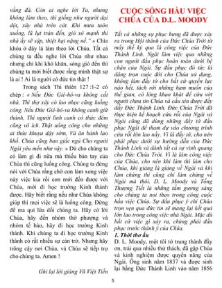 vầng đá. Còn ai nghe lời Ta, nhưng                CUỘC SỐNG HẦU VIỆC
không làm theo, thì giống như người dại           CHÚA CỦA D.L. MOODY
dột, xây nhà trên cát. Khi mưa tuôn
xuống, lũ lụt tràn đến, gió xô mạnh thì          Tất cả những sự phục hưng đã được xảy
nhà ấy sẽ sập, thiệt hại nặng nề.” » Chìa        ra trong Hội thánh của Đức Chúa Trời từ
khóa ở đây là làm theo lời Chúa. Tất cả          mấy thế kỷ qua là công việc của Đức
chúng ta đều nghe lời Chúa như nhau              Thánh Linh. Ngài làm việc qua những
nhưng chỉ khi khó khăn, sóng gió đến thì         con người đầu phục hoàn toàn dưới bệ
                                                 chân của Ngài. Sự đầu phục đó tức là
chúng ta mới biết được rằng mình thật sự         dâng trọn cuộc đời cho Chúa xử dụng,
là ai ! Ai là người có đức tin thật !            không làm đầy tớ cho bất cứ quyền lực
       Trong sách Thi thiên 127 :1-2 có          nào hết, tách rời những ham muốn của
chép : « Nếu Đức Giê-hô-va không cất             thế gian, có lòng khao khát để cứu vớt
nhà, Thì thợ xây có lao nhọc cũng luống          người chưa tin Chúa và cầu xin được đầy
công. Nếu Đức Giê-hô-va không canh giữ           dẫy Đức Thánh Linh. Đức Chúa Trời đã
                                                 thực hiện kế hoạch cứu rỗi của Ngài và
thành, Thì người lính canh có thức đêm
                                                 Ngài cũng đã dùng những đầy tớ đầu
cũng vô ích. Thật uổng công cho những            phục Ngài để tham dự vào chương trình
ai thức khuya dậy sớm, Và ăn bánh lao            cứu rỗi lớn lao nầy. Vì là đầy tớ, cho nên
khổ. Chúa cũng ban giấc ngủ Cho người            phải phục dưới sự hướng dẫn của Đức
Ngài yêu mến như vậy. » Dù cho chúng ta          Thánh Linh và dành tất cả sự vinh quang
có làm gì đi nữa mà thiếu bàn tay của            cho Đức Chúa Trời. Vì là làm công việc
Chúa thì cũng luống công. Chúng ta đừng          của Chúa, cho nên khi làm thì làm cho
                                                 Chúa, khi giảng là giảng về Ngài và khi
nói với Chúa rằng chờ con làm xong việc
                                                 làm chứng thì cũng chỉ làm chứng về
này việc kia rồi con mới đến được với            Ngài mà thôi. D. L. Moody và Tống
Chúa, mới đi học trường Kinh thánh               Thượng Tiết là những tấm gương sáng
được. Hãy biết rằng nếu như Chúa không           cho chúng ta noi theo trong công cuộc
giúp thì mọi việc sẽ là luống công. Đừng         hầu việc Chúa. Sự đầu phục ý chỉ Chúa
để ma quỉ lừa dối chúng ta. Hãy có lời           trọn vẹn qua đức tin sẽ mang lại kết quả
Chúa, hãy đến nhóm thờ phượng và                 lớn lao trong công việc nhà Ngài. Mặc dù
                                                 bất cứ việc gì xảy ra, chúng phải đầu
nhóm tế bào, hãy đi học trường Kinh              phục trước thánh ý của Chúa.
thánh. Khi chúng ta đi học trường Kinh           1. Thời thơ ấu
thánh có rất nhiều sự cản trở. Nhưng hãy         D. L. Moody, một tôi tớ trung thành đầy
trông cậy nơi Chúa, và Chúa sẽ tiếp trợ          ơn, trải qua nhiều thử thách, đã gặp Chúa
cho chúng ta. Amen !                             và kinh nghiệm được quyền năng của
                                                 Ngài. Ông sinh năm 1837 và được sinh
                                                 lại bằng Đức Thánh Linh vào năm 1856
            Ghi lại lời giảng Vũ Việt Tiến
                                             5
 