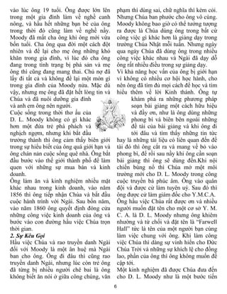 vào lúc ông 19 tuổi. Ông được lớn lên            phạm thì dùng sai, chữ nghĩa thì kém cỏi.
trong một gia đình làm về nghề canh              Nhưng Chúa ban phước cho ông vô cùng.
nông, và hầu hết những bạn bè của ông            Moody không bao giờ có thể tưởng tượng
trong thời đó cũng làm về nghề nầy.              ra được là Chúa dùng ông trong bất cứ
Moody đã mất cha ông khi ông mới vừa             công việc gì khác hơn là giảng dạy trong
bốn tuổi. Cha ông qua đời một cách đột           trường Chúa Nhật mỗi tuần. Nhưng ngày
nhiên và để lại cho mẹ ông những khó             qua ngày Chúa đã dùng ông trong nhiều
khăn trong gia đình, vì lúc đó cha ông           công việc khác nhau và Ngài đã dạy dỗ
đang trong tình trạng bị phá sản và mẹ           ông rất nhiều điều trong sự giảng dạy.
ông thì cũng đang mang thai. Chủ nợ đã           Vì khả năng học vấn của ông bị giới hạn
lấy đi tất cả và không để lại một món gì         vì không có nhiều cơ hội học hành, cho
trong gia đình của Moody nửa. Mặc dù             nên ông đã tìm đủ mọi cách để học và tìm
vậy, nhưng mẹ ông đã đặt hết lòng tin và         hiểu thêm về lời Kinh thánh. Ông tự
Chúa và đã nuôi dưỡng gia đình                         khám phá ra những phương pháp
và anh em ông nên người.                               soạn bài giảng một cách hữu hiệu
Cuộc sống trong thời thơ ấu của                        và đầy ơn, như là ông dùng những
D. L. Moody không có gì khác                           phong bì và biên bên ngoài những
hơn một đứa trẻ phá phách và                           đề tài của bài giảng và khi ông đi
nghịch ngợm, nhưng khi bắt đầu                         tới đâu và tìm thấy những tin tức
trưởng thành thì ông cảm thấy biên giới          hay là những tài liệu có liên quan đến đề
trong sự hiểu biết của ông quá giới hạn và       tài đó thì ông cắt ra và mang về bỏ vào
ông chán nản cuộc sống quê nhà. Ông bắt          phong bì, để rồi sau nầy khi ông cần soạn
đầu bước vào thế giới thành phố để làm           bài giảng thì ông sẽ dùng đến.Khi nội
quen với những sự mua bán và kinh                chiến bùng nổ thì Chúa mở một môi
doanh.                                           trường mới cho D. L. Moody trong công
Ông làm ăn và kinh nghiệm nhiều mặt              cuộc truyền bá phúc âm. Ông vào quân
khác nhau trong kinh doanh, vào năm              đội và được cử làm tuyên uý. Sau đó thì
1856 thì ông tiếp nhận Chúa và bắt đầu           ông được cử làm giám đốc cho Y.M.C.A.
cuộc hành trình với Ngài. Sau bốn năm,           Ông hầu việc Chúa rất được ơn và nhiều
vào năm 1860 ông quyết định đóng cửa             người muốn đặt tên cho một cơ sở Y. M.
những công việc kinh doanh của ông và            C. A. là D. L. Moody nhưng ông khiêm
bước vào con đường hầu việc Chúa trọn            nhường và từ chối và đặt tên là “Farwell
thời gian.                                       Hall” tức là tên của một người bạn cùng
2. Sự Kêu Gọi                                    làm việc chung với ông. Khi làm công
Hầu việc Chúa và rao truyền danh Ngài            việc Chúa thì dàng sự vinh hiển cho Đức
đối với Moody là một ân huệ mà Ngài              Chúa Trời và những sự khích lệ cho đồng
ban cho ông. Ông đi đâu thì cũng rao             lao, phần của ông thì ông không muốn đề
truyền danh Ngài, nhưng lúc còn trẻ ông          cập tới.
đã từng bị nhiều người chê bai là ông            Một kinh nghiệm đã được Chúa đưa đến
không biết ăn nói ở giữa công chúng, văn         cho D. L. Moody như là một bước tiến
                                             6
 