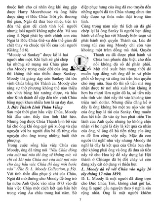 thuộc linh cho cá nhân ông khi ông gặp          điệp phục hưng của ông đã rao truyền đến
được Harry Moorehouse và ông hiểu               những người đã tin Chúa nhưng chưa tìm
được rằng vì Đức Chúa Trời yêu thương           thấy được sự thỏa mãn thật trong tâm
thế gian, Ngài đã đưa bao nhiêu tiên tri        linh.
đến thế gian để cảnh tỉnh loài người            Cũng trong năm nầy thì lịch sử đã ghi
nhưng loài người không nghe đến. Và sau         chép lại là ông Sanky là người bạn đồng
cùng là Ngài phải hy sinh chính con của         hành và đồng lao với Moody biên soạn và
Ngài là Đức Chúa Giê-xu đến thế gian để         phát hành một quyển Thánh ca. Lúc đó
chết thay và chuộc tội lỗi của loài người       trong túi của ông Moody chỉ còn vào
(Giăng 3:16).                                   khoảng một trăm đồng mà thôi. Quyển
“Moody và Sankey” được kể là hai                        Thánh ca đã được phát hành và
người như một. Khi lịch sử ghi chép                     Chúa ban phước đặc biệt, cho đến
lại những sứ mạng mà Chúa giao                          nổi không đủ số để phân phối.
cho Moody trong cuộc đời của ông                        Một nhà xuất bản trong thời đó
thì không thể nào thiếu được Sankey.            muốn hợp đồng với ông để in và phân
Moody thì giảng dạy còn Sankey thì tôn          phối số lượng và cũng trả tiền bản quyền
vinh Chúa bằng lời Thánh ca. Moody cho          cho ông nữa. Sau đó thì số tiền mà ông
rằng sự thờ phượng không thể nào thiếu          nhận được từ nơi nhà xuất bản không ít
tôn vinh bằng hát xướng được, và hầu            hơn ba mươi lăm ngàn đô la, số tiền nầy
như Kinh thánh đề cặp đến tôn vinh Chúa         nếu tính vào thời nầy thì vào khoảng tám
bằng ngợi khen nhiều hơn là sự dạy đạo.         triệu rưởi dollar. Nhưng điều đáng kể ở
3. Đức Thánh Linh Thăm Viếng                    đây là ông không bỏ một xu nào vào túi
Sau một thời gian hầu việc Chúa, Moody          của ông hay là túi của Sanky. Ông muốn
bắt đầu cảm thấy tâm linh khô héo.              đưa hết tiền đó vào ủy ban phát triển Tin
Nhưng ông được Chúa Thánh linh bổ sức           lành của Anh quốc nhưng họ không chịu
lại cho ông khi ông quỳ gối xuống và cầu        nhận vì họ nghĩ là đây là kết quả cá nhân
nguyện với ba người đàn bà đã từng cầu          của ông, vì ông đã bỏ tiền riêng của ông
nguyện cho ông trong những buổi thờ             ra để làm công việc nầy. Mặc dù con
phượng.                                         người thì nghĩ như vậy nhưng Moody thì
Trong cuộc sống hầu việc Chúa của               nghĩ là đây là kết quả của Chúa ban cho
Moody, ông đã từng nói “Nếu Chúa đóng           chứ không phải ông và ông đã đưa số tiền
cửa một nơi nào thì ông sẽ không mở, và         nầy về cho Hoa kỳ để xây dựng lại Hội
chỉ có khi nào Chúa mở cửa một nơi nào          thánh ở Chicago đã bị đốt cháy và còn
cho ông hầu việc Chúa thì ông mới bước          đang xây cất dở dang vì thiếu hụt.
vào” (The D. L. Moody Collection, p.59).        L. Moody đã về với Chúa vào ngày 26
Với tinh thần đầu phục ý chỉ của Chúa,          tây tháng 12 năm 1899.
Ngài đã mở đường cho Moody để ông trở           D. L. Moody là một người đã dâng trọn
lại nước Anh Quốc vào năm 1873 vào đã           cho Đức Chúa Trời, không chút giữ lại,
hầu việc Chúa một cách kết quả hầu hết          ông là người cầu nguyện theo ý nghĩa sâu
trong vùng Âu châu trong hai năm. Sứ            rộng nhất. Ông là một người khiêm
                                            7
 