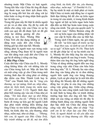 nhường trước Mặt Chúa và loài người.             công bình, tin kính, đức tin, yêu thương,
Trong khi hầu việc Chúa thì ông đã được          nhịn nhục, mềm mại.” (I Timôthê 6:11).
giải thoát trọn vẹn khỏi ách tham tiền,          Sự hạ mình là một cá tánh phải có trước
ông bị nung đốt bởi lửa sốt sắng vớt kẻ          Mặt Chúa và trước mặt đồng lao vì người
trầm luân và ông rõ ràng nhận lãnh quyền         lãnh đạo không thể để cho sự kiêu ngạo
lực từ trên cao.                                 in trong trí của mình, vì trong Kinh thánh
Trong thế gian nầy thì thật là nhiều người       hay ngoài xã hội sự kiêu ngạo luôn luôn
có tài và có đức nữa. Họ đã hy sinh rất          dẫn đến sự thất bại hoàn toàn trong cuộc
nhiều cho công việc của Chúa và sự hy            sống của mình. Tác giả của quyển sách “a
sinh cao quý đó đã được lịch sử đã ghi           lion never roar,” Debra Benton cũng đã
chép lại những gương để cho                           nói sự kiêu ngạo của những nhân vật
chúng ta noi theo. Nhưng Đức                          cao cấp là bước đầu của sự thất bại.
Chúa Trời chỉ đại dụng những ai                       Trong sách Châm ngôn, tác giả cũng
dâng trọn cuộc đời cho Chúa                           đã viết “sự kiêu ngạo đi trước sự bại
không giữ lại chút nào hết. Moody                     hoại theo sau, và tánh tự cao đi trước
không phải là người trọn vẹn trong cuộc          sự sa ngã” (Châm ngôn 16:18). Theo lịch
sống, nhưng Ông được kể là người trọn            sử đã ghi chép lại về sự hạ mình của D.
vẹn khi dâng trọn cuội đời cho Chúa và           L. Moody thì cho thấy ông lúc nào cũng
gạt bỏ đi những ý riêng của ông.                 để những người đi sau ông ở trước. Trong
4. Đầu Phục Chúa                                 thâm tâm của ông thì ông luôn nghĩ rằng
Cuộc đời hầu việc Chúa của D. L. Moody           “Chúa sẽ dùng những người đến sau ông
cũng không khác chi với những tiên tri           trong công việc nhà Chúa còn hữu hiệu
của Chúa trong lịch sử. Mặc dù làm bất           hơn ông nữa.” D. L. Moody lúc nào cũng
cứ một công việc gì cho Chúa trong môi           đưa ông vào hàng phụ tá và đưa những
trường lãnh đạo thì cũng phải có những           người bên cạnh ông vào hàng thượng
đặc điểm của Đức Thánh Linh hay là               phẩm. Lịch sử ghi chép lại là mỗi khi đến
“Trái” của Thánh linh, tức là “lòng yêu          hội đồng thì Moody đặt để những người
thương, sự vui mừng, bình an, nhịn nhục,         đồng lao và phụ tá của ông vào những
nhơn từ, hiền lành, trung tín, mềm mại,          công việc giảng dạy. Giữa công chúng,
tiết độ” (Galati 5:22). Người lãnh đạo           thì ông lúc nào cũng tránh xuất hiện như
phải biết nương cậy vào sức Chúa như có          là một lãnh tụ hàng đầu và tránh những
chép, “Tôi làm được mọi sự nhờ Đấng              trường hợp làm cho ông nổi bật. Theo
ban thêm sức cho tôi.” (Philíp 4:13). Khi        nhật xét của riêng cá nhân tôi thì đây là
bước đi trong sự kêu gọi thì người Lãnh          những hành động của những người lãnh
đạo phải tránh những điều không đẹp              đạo bậc nhất mà Chúa đại dùng trong
lòng Chúa và tìm kiếm những điều công            công việc nhà Ngài, như có chép “Vậy
bình, tin kính, đức tin, yêu thương, nhịn        anh em là kẻ chọn lựa của Đức Chúa
nhục, mềm mại, như có chép….. “Nhưng,            Trời, là người thánh và rất yêu dấu của
hỡi con, là người của Đức Chúa Trời,             Ngài, hãy có lòng thương xót. Hãy mặc
hãy tránh những sự đó đi, mà tìm điều
                                             8
 