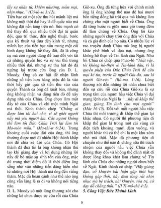 lấy sự nhân từ, khiêm nhường, mềm mại,          Giê-xu. Ông đã từng hứa với chính mình
nhịn nhục.” (Cô-lô-se 3:12).                    ông là ông không thể nào để hai mươi
Tiền bạc có một sức thu hút mãnh liệt mà        bốn tiếng đồng hồ trôi qua mà không làm
không một thời đại hay là đế quốc nào mà        chứng cho một người biết về Chúa. Ông
không đặt nền tảng trên nó. Sức mạnh có         đã từng bước ra giữa mưa gió trong đêm
thể thay đổi qua nhiều thời đại từ quân         để làm chứng về Chúa. Ông lôi kéo
đội, qua trí thức, đến nghệ thuật, bước         những người chạy trốn ông đến với Chúa
qua kỹ thuật và đưa đến kinh tế, nhưng          và cả gia đình của họ nữa. Có nhiều lúc vì
mãnh lực của tiền bạc vẫn mang một cái          rao truyền danh Chúa mà ông bị người
hình dạng không hề thay đổi, đó là công         khác phê bình và dọa nạt, nhưng ông
cụ mà con người dùng để trao đổi với tất        không hổ thẹn về Tin lành của Ngài. Như
cả những quyền lực và sự vui thú trong          lời Chúa có chép qua Phao-lô “Thật vậy,
nhiều thời đại, nhưng sự thu hút đó đã          tôi không hổ-thẹn về Tin-lành đâu, vì là
ngừng lại trước cửa lòng của D. L.              quyền phép của Đức Chúa Trời để cứu
Moody. Ông có cơ hội để nhận lãnh               mọi kẻ tin, trước là người Giu-đa, sau là
những số tiền hơn hàng triệu đô la vào          người Gờ-réc.” (Rô-ma 1:16). Lòng
thời bấy giờ qua số tiền thu vào của            thương xót đến những tội nhân chưa biết
quyển Thánh ca ông đã xuất bản, nhưng           đến sự cứu rỗi của Chúa Giê-xu là sự
ông không nhận và dùng tiền đó để xây           trọng tâm của người hầu việc Chúa vì đại
dựng nhà của Chúa. Ông chọn làm một             mạng lệnh của Ngài là “…hãy đi khắp thế
đầy tớ của Chúa và chỉ một mình Ngài            gian, giảng Tin lành cho mọi người”
mà thôi. Kinh thánh chép “Chẳng ai              (Mác 16:15). Đối với mỗi người hầu việc
được làm tôi hai chủ, vì sẽ ghét người          Chúa thì môi trường đi khắp thế gian lại
nầy mà yêu người kia. Các ngươi không           khác nhau. Có người thì phương tiện đi
thể làm tôi Đức Chúa Trời lại làm tôi           khắp thế gian là trong một cái vùng có
Ma-môn mữa.” (Ma-thi-ơ 6:24). Trong             diện tích khoảng mười dặm vuông, và
khoảng cuối cuộc đời của ông, thì ông           người khác thì có thể chỉ là một khu xóm
thường được mời đi nhiều Hội thánh khắp         nhỏ mà thôi. Mặc dù phương tiện di
nơi để chia xẻ Lời của Chúa. Có Hội             chuyển như thế nào đi chăng nữa thì trách
thánh đã đưa tin là ông không nhận thù          nhiệm của người hầu việc Chúa vẫn
lao khi giảng dạy và lợi dụng những lời         không thay đổi và không thể đánh mất đi
nầy để bỏ mặc sự sinh tồn của ông, mặc          được lòng khao khát làm chứng về Tin
dù trong thời điểm đó là thời điểm ông          lành của Chúa cho những người chưa biết
sống nhờ vào những tiền dâng hiến nhỏ           về Ngài, Kinh thánh có chép “Hãy giảng
từ những nơi Hội thánh mà ông đến viếng         đạo, cố khuyên bất luận gặp thời hay
thăm. Mặc dù hoàn cảnh như thế nào ông          không gặp thời, hãy đem lòng rất nhịn
cũng vẫn lặng lẽ ra đi và không nói tiếng       nhục mà bẻ trách, nài khuyên, sửa trị, cứ
nào.                                            dạy dỗ chẳng thôi.” (II Ti-mô-thê 4:2).
D. L. Moody có một lòng thương xót cho          5. Công Việc Đức Thánh Linh
những kẻ chưa được sự cứu rỗi của Chúa
                                            9
 