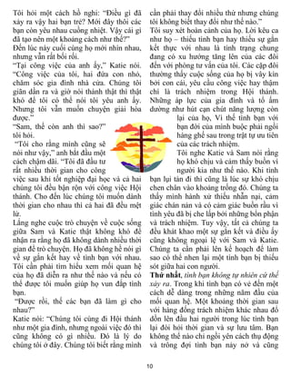 Tôi hỏi một cách hồ nghi: “Điều gì đã         cần phải thay đổi nhiều thứ nhưng chúng
xảy ra vậy hai bạn trẻ? Mới đây thôi các      tôi không biết thay đổi như thế nào.”
bạn còn yêu nhau cuồng nhiệt. Vậy cái gì      Tôi suy xét hoàn cảnh của họ. Lời kêu ca
đã tạo nên một khoảng cách như thế?”          như họ – thiếu tình bạn hay thiếu sự gắn
Đến lúc này cuối cùng họ mới nhìn nhau,       kết thực với nhau là tình trạng chung
nhưng vẫn rất bối rối.                        đang có xu hướng tăng lên của các đôi
“Tại công việc của anh ấy,” Katie nói.        đến với phòng tư vấn của tôi. Các cặp đôi
“Công việc của tôi, hai đứa con nhỏ,          thường thấy cuộc sống của họ bị vây kín
chăm sóc gia đình nhà cửa. Chúng tôi          bởi con cái, yêu cầu công việc hay thậm
giãn dần ra và giờ nói thành thật thì thật    chí là trách nhiệm trong Hội thánh.
khó để tôi có thể nói tôi yêu anh ấy.         Những áp lực của gia đình và tổ ấm
Nhưng tôi vẫn muốn chuyện giải hòa            dường như hút cạn chút năng lượng còn
được.”                                                 lại của họ, Vì thế tình bạn với
“Sam, thế còn anh thì sao?”                            bạn đời của mình buộc phải ngồi
tôi hỏi.                                               hàng ghế sau trong trật tự ưu tiên
 “Tôi cho rằng mình cũng sẽ                            của các trách nhiệm.
nói như vậy,” anh bắt đầu một                          Tôi nghe Katie và Sam nói rằng
cách chậm dãi. “Tôi đã đầu tư                          họ khó chịu và cảm thấy buồn vì
rất nhiều thời gian cho công                           người kia như thế nào. Khi tình
việc sau khi tốt nghiệp đại học và cả hai     bạn lụi tàn đi thì cũng là lúc sự khó chịu
chúng tôi đều bận rộn với công việc Hội       chen chân vào khoảng trống đó. Chúng ta
thánh. Cho đến lúc chúng tôi muốn dành        thấy mình hành xử thiếu nhẫn nại, cảm
thời gian cho nhau thì cả hai đã đều mệt      giác chán nản và có cảm giác buồn rầu vì
lử.                                           tình yêu đã bị che lấp bởi những bổn phận
Lắng nghe cuộc trò chuyện về cuộc sống        và trách nhiệm. Tuy vậy, tất cả chúng ta
giữa Sam và Katie thật không khó để           đều khát khao một sự gắn kết và điều ấy
nhận ra rằng họ đã không dành nhiều thời      cũng không ngoại lệ với Sam và Katie.
gian để trò chuyện. Họ đã không hề nói gì     Chúng ta cần phải lên kế hoạch để làm
về sự gắn kết hay về tình bạn với nhau.       sao có thể nhen lại một tình bạn bị thiếu
Tôi cần phải tìm hiểu xem mối quan hệ         sót giữa hai con người.
của họ đã diễn ra như thế nào và nếu có       Thứ nhất, tình bạn không tự nhiên cứ thế
thể được tôi muốn giúp họ vun đắp tình        xảy ra. Trong khi tình bạn có vẻ đến một
bạn.                                          cách dễ dàng trong những năm đầu của
 “Được rồi, thế các bạn đã làm gì cho         mối quan hệ. Một khoảng thời gian sau
nhau?”                                        với hàng đống trách nhiệm khác nhau đổ
Katie nói: “Chúng tôi cùng đi Hội thánh       dồn lên đầu hai người trong lúc tình bạn
như một gia đình, nhưng ngoài việc đó thì     lại đòi hỏi thời gian và sự lưu tâm. Bạn
cũng không có gì nhiều. Đó là lý do           không thể nào chỉ ngồi yên cách thụ động
chúng tôi ở đây. Chúng tôi biết rằng mình     và trông đợi tình bạn nảy nở và cũng

                                             10
 
