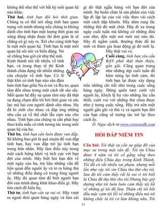 không thể như thế với bất kỳ mối quan hệ     gì đó thật ngẫu hứng với bạn đời của
nào khác.                                    mình. Sự buồn chán là sản phẩm của việc
Thứ hai, tình bạn đòi hỏi thời gian.         lặp đi lặp lại của vài việc theo vài cách
Chúng ta có thể nói rằng tình bạn quan       một cách dập khuôn. Hãy dám rung lắc
trọng với mình nhưng nếu chúng ta không      những thứ đó một chút. Hãy đi xa trong
dành cho tình bạn một lượng thời gian nó     ngày cuối tuần mà không có những đứa
xứng đáng nhận được thì đơn giản là sẽ       con nhỏ, đến một nơi mới mẻ nào đó.
chẳng có gì xảy ra. Xét cho cùng tình bạn    Hãy đi ngắm cảnh, thưởng thức đồ ăn
là một mối quan hệ. Tình bạn là một mối      mới và tham gia hoạt động gì đó mới lạ.
quan hệ sôi nổi và biến động. Nó                          Hãy thật vui vẻ.
sẽ chẳng bao giờ cứ như thế mãi.                          Cuối cùng, tình bạn yêu cầu
Kinh thánh nói rất nhiều về tình                          BẠN phải thật thân thiện,
bạn, và trong thực tế thì Kinh                            gần gũi. Cũng quan trọng
thánh chứa đựng rất nhiều những                           như những dịp cuối tuần để
câu chuyện về tình bạn. Có lẽ                             hâm nóng lại tình cảm, thì
thật khó có tình bạn nào sâu đậm                          tình bạn lại được xây dựng
hơn tình bạn giữa Na-ô-mi và Ru-tơ, quan     trên những chi tiết nhỏ trong cuộc sống
tâm đến nhau trong một cách rất sâu sắc.     hàng ngày. Đừng quên tươi cười với
Mối quan hệ đầy sự quan tâm này đã thật      người ấy, khích lệ họ vào những lúc cần
sự đụng chạm đến tôi bởi thời gian và sức    thiết, cười vui với những thứ chưa được
lực mà hai con người dành cho nhau. Họ       như ý trong cuộc sống. Hãy trở nên một
đã hi sinh cho nhau và đáp ứng những         người gần gũi và thú vị và người bạn đời
nhu cầu cả về thể chất lẫn cảm xúc cho       của bạn cũng sẽ tương tác trở lại theo
nhau. Tình bạn của chúng ta cần phải học     cách ấy.
theo kiểu mẫu có tính tương tác trong mối          D. Ngọc dịch từ www.crosswalk.com
quan hệ của họ.
Thứ ba, tình bạn cần luôn được vun đắp.            HỎI ĐÁP NIỀM TIN
Sẽ không bao giờ là quá muộn để vun đắp
tình bạn, hay vun đắp trở lại tình bạn       Câu hỏi: Tôi thật sự cần sự giúp đỡ của
trong hôn nhân. Hãy làm điều này trong       mục sư trong một vấn đề. Tôi tin Chúa
một cách hứng khởi và tích cực với bạn       được 4 năm và tôi cố gắng sống theo
đời của mình. Hãy biết hỏi bạn đời về        những điều Chúa dạy trong Kinh Thánh.
một ngày của họ, trù liệu những vấn đề       Tôi đã có rất nhiều sai phạm, nhưng mỗi
liên quan đến người ấy và tỏ ra hứng thú     lần như vậy tôi xin Chúa tha thứ cho tôi.
về những điều đang có trong lòng người       Sau đó tôi cảm thấy rất là vui vì tôi biết
ấy. Hãy đủ quan tâm để biết người bạn        là Chúa đã tha thứ cho tôi.Nhưng bây giờ
đời của mình đang khát khao điều gì. Hãy     dường như tôi luôn luôn cảm thấy tội lỗi
tìm cách để hiểu họ.                         về những gì tôi đã làm. Thậm chí tôi bắt
Thứ tư, tình bạn cần sự vui vẻ. Hãy vượt     đầu mặc cảm tội lỗi về những điều mà tôi
ra ngoài thói quen hàng ngày và làm cái      không chắc là tôi có làm không nữa. Tôi
                                            11
 