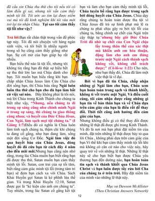 đã cầu xin Chúa tha thứ cho tôi nếu tôi có        bạn và làm cho bạn cảm thấy mình tội lỗi,
làm điều gì sai, nhưng tôi vẫn cảm thấy           Chúa tuyên bố rằng bạn được trong sạch
mình tội lỗi. Tôi ước ao tìm lại được niềm        bởi dòng huyết của Chúa Jesus. Chúa dạy
vui mà tôi đã kinh nghiệm khi tôi vừa mới         rằng chúng ta hoàn toàn được tha tội vì
trở lại tin nhận Chúa. Tại sao tôi cảm thấy       Chúa Jesus đã trả sự hình phạt mà lẽ ra
tội lỗi như vậy?                                  chúng ta phải chịu gây ra bởi tội lỗi của
                                                  chúng ta, bằng chính sự chết của Ngài trên
Trả lời:Bạn rất chân thật trong vấn đề phức       cậy thập tự.“nhưng bây giờ Đức Chúa
tạp này. Tôi đã nói chuyện với hàng ngàn          Trời đã nhờ sự chết của Con Ngài chịu
sinh viên, và tôi biết là nhiều người                       lấy trong thân thể của xác thịt
trong số họ cũng cảm thấy giống như                         mà khiến anh em hòa thuận,
bạn. Sự cởi mở của bạn giúp họ rất                          đặng làm cho anh em đứng
nhiều.                                                      trước mặt Ngài cách thánh sạch
  Bạn hiểu thế nào là tội lỗi, nhưng tôi                    không vết, không chỗ trách
không tin rằng bạn đã thật sự hiểu hết                      được;” (Cô-lô-se 1:22) Cho nên,
sự tha thứ lớn lao mà Chúa dành cho                         như bạn thấy đó, Chúa đã làm một
bạn. Tôi muốn bạn hiểu rằng khi bạn                         việc thật là vĩ đại.
chấp nhận Chúa Jesus làm Cứu Chúa cho                 Bởi vì bạn đã tin Chúa, chấp nhận
đời sống bạn, thì Chúa hứa rằng Ngài luôn         những gì Ngài làm cho bạn, Chúa xem
luôn tha thứ cho bạn cho dù bạn làm bất           bạn hoàn toàn trong sạch và thánh khiết,
cứ việc sai nào. Đây không phải là tôi nói,       không tì vết trước mặt Ngài. Và điều cuối
mà lời Chúa trong Kinh Thánh cho chúng ta         cùng, tôi cảm nhận được rằng những gì
biết như vậy, “Nhưng, nếu chúng ta đi             bạn tin về bản thân bạn và về Chúa dựa
trong sự sáng cũng như chính mình Ngài            trên cảm giác của bạn là điều rất dễ thay
ở trong sự sáng, thì chúng ta giao thông          đổi. Thời tiết cũng ảnh hưởng đến cảm
cùng nhau; và huyết của Đức Chúa Jêsus,           giác của bạn.
Con Ngài, làm sạch mọi tội chúng ta.” (I          Nhưng không điều gì có thể thay đổi được
Giăng 1:7)Điều đó có nghĩa là Chúa luôn           những lẽ thật đã được ghi trong Kinh Thánh.
làm tinh sạch chúng ta, thậm chí khi chúng        Và đó là nơi mà bạn phải đặt niềm tin của
ta đang cố gắng, như bạn đang làm, sống           mình, đặt trên những lẽ thật được bày tỏ qua
một đời sống Cơ Đốc. Ngài làm việc đó             lời Chúa , không phải dựa trên cảm giác của
qua huyết báu của Chúa Jesus, dòng                bạn.Vì thế khi bạn cảm thấy mình tội lỗi khi
huyết đó đã cứu bạn từ cách đây 4 năm             mà không có căn cứ nào cho việc này, hãy
cho đến mãi mãi.Nhưng bạn cũng nên nhớ            quay trở về với những lẽ thật. Những lẽ thật
rằng, trong lúc Chúa muốn bạn biết rằng bạn       này sẽ cho bạn biết bạn được Chúa yêu
đã được tha thứ, Satan muốn bạn cảm thấy          thương bạn đến dường nào, bạn hoàn toàn
mình tội lỗi. Satan, con trai của sự tối tăm,     tin sạch và thánh khiết qua Chúa Jesus
biết rằng cảm giác mình tội lỗi (trong tâm trí    Christ và bạn luôn được tẩy rửa bởi Cha
bạn) sẽ đem bạn cách xa với Chúa. Sách            của chúng ta ở trên trời. Hãy đặt niềm tin
Khải Huyền gọi Satan là kẻ phĩnh lừa thế          của mình vào những lẽ thật này.
gian. Và trong Khải Huyền 12:10, Satan
được gọi là “kẻ kiện cáo anh em chúng ta”.                        Mục sư Dawson McAllister
Tuy nhiên, trong lúc Satan cố gắng kết tội                 (Theo Christian Answers Network)
                                                 12
 