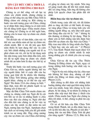 Tin cËy §øc Chóa Trêi lµ                    cè g¾ng tù ch¨m sãc lÊy m×nh. NÕu «ng
                                              cè g¾ng tranh ®Êu ®Ó ®ßi hái m×nh ®­îc
 §Êng ban th­ëng cho b¹n
                                              ®èi xö c«ng b»ng, h¼n «ng ®· kh«ng cho
   Chóng ta cã thÓ sèng víi nç lùc tù         phÐp Lãt quyÒn chän lùa phÇn ®Êt tèt
ch¨m sãc chÝnh m×nh, nh­ng chóng ta           nhÊt.
còng cã thÓ sèng tin cËy §øc Chóa Trêi lµ        HiÓm ho¹ cña viÖc tù ch¨m sãc.
§Êng ch¨m sãc chóng ta. Khi chóng ta
b­íc vµo mèi t­¬ng giao víi Chóa, chóng          ChÝnh trong cuéc ®êi t«i, t«i ®· kh¸m
ta sÏ nhËn thøc r»ng chóng ta cã mét mãn      ph¸ ra r»ng rÊt khã cã thÓ b­íc ®i trong
lêi rÊt ®¸ng kinh ng¹c: Chóa muèn ch¨m        sù v©ng phôc Chóa vµ trong t×nh yªu víi
sãc chóng ta! Chóng ta cã thÓ nghØ h­u,       nh÷ng ng­êi ®ång sù, nÕu nh­ mèi quan
kh«ng cßn lo toan viÖc tù ch¨m sãc chÝnh      t©m hµng ®Çu cña t«i lµ “ t«i “ kh«ng bÞ
m×nh n÷a.                                     tæn th­¬ng vµ kh«ng bÞ lîi dông. ThËt lµ
   T«i ®· kiÖt søc vÒ t©m thÇn, c¶m xóc vµ    ®­îc yªn ñi biÕt chõng nµo khi ®­îc b¶o
thÓ x¸c sau nhiÒu n¨m nç lùc tù ch¨m sãc      ®¶m bëi sù ch¨m sãc ®Æc biÖt cña Chóa: “
chÝnh m×nh. Bëi v× t«i ®· tr¶i qua thêi       H·y trao mäi ®iÒu lo l¾ng m×nh cho Ngµi,
niªn thiÕu bÞ l¹m dông thÓ x¸c vµ c¶m         v× Ngµi hay s¨n sãc anh em “ (I Phier¬
xóc bëi chÝnh nh÷ng con ng­êi mµ lÏ ra        5:7). C©u Kinh Th¸nh thËt tuyÖt diÖu! Cè
ph¶i ch¨m sãc t«i, råi l¹i bÞ lîi dông mét    g¾ng tù ch¨m sãc chÝnh m×nh lµ mét
lÇn n÷a trong cuéc h«n nh©n ®Çu tiªn, nªn     trong nh÷ng gèc rÔ chÝnh yÕu cña sù xung
t«i ®· tù nghÜ r»ng tù ch¨m sãc chÝnh         ®ét.
m×nh th× an toµn h¬n lµ dùa vµo bÊt kú ai        Chóa Giª-xu ®· tin cËy Cha Thiªn
kh¸c.                                         Th­îng lµ §Êng ch¨m sãc Ngµi, ngay c¶
   Tr­íc khi b­íc vµo mèi t­¬ng giao víi      trong nh÷ng t×nh huèng xÊu nhÊt x¶y ra
Chóa Giª-xu, nhiÒu ng­êi kh«ng thÓ tin        cho Ngµi.
cËy ng­êi kh¸c bëi v× cuéc ®êi cña hä            “ Ngµi bÞ rña mµ ch¼ng rña l¹i, chÞu n¹n
trong qu¸ khø ®· bÞ nhiÒu tæn th­¬ng.         mµ kh«ng hÒ h¨m do¹, nh­ng cø phã
§øc Chóa Trêi kh«ng gièng nh­ nh÷ng           m×nh cho §Êng xö ®o¸n c«ng b×nh “ (I
ng­êi kh¸c. chóng ta cã thÓ tin cËy n¬i       Phier¬ 2:23).
Ngµi! Thi thiªn 23:6 cho chóng ta biÕt: “         Khi chóng ta ®èi diÖn víi nh÷ng t×nh
Qu¶ thËt, trän ®êi t«i ph­íc h¹nh vµ sù       huèng d­êng nh­ v­ît qu¸ kh¶ n¨ng kiÓm
th­¬ng xãt sÏ theo t«i “.                     so¸t cña m×nh, hoÆc khi chóng ta bÞ xóc
   MÆc dï §øc Chóa Trêi muèn ch¨m sãc         ph¹m, bÞ lîi dông, lÏ tù nhiªn lµ chóng ta
chóng ta, nh­ng c¸nh tay Ngµi ®· bÞ cét       muèn dµn xÕp mäi thø theo ý thÝch cña
trãi bëi sù v« tÝn vµ nh÷ng hµnh vi ch×u      m×nh. Chóa muèn ban Ngµi cho chóng ta
theo x¸c thÞt cña chóng ta. Ngµi chê ®îi      ®iÒu tèt nhÊt, v× thÕ, chóng ta ph¶i tin cËy
cho ®Õn khi nµo chóng ta tõ bá viÖc tù        n¬i Ngµi.
ch¨m sãc lÊy m×nh vµ ®Æt niÒm tin n¬i            Cã v« sè lêi høa cña §øc Chóa Trêi
Ngµi, n­¬ng dùa vµo Ngµi. Apraham chän        trong Kinh Th¸nh, tÊt c¶ ®Òu ®­îc ban ra
lùa c¸ch c­ xö trong t×nh yªu ®Ó gi÷ m×nh     víi sù ®ßi hái ®øc tin, Phaol« cã nãi ®Õn “
tr¸nh xa sù xung ®ét. ¤ng còng n­¬ng          l­îng ®øc tin mµ §øc Chóa Trêi ®· phó
cËy vµo sù ch¨m sãc cña Chóa chø kh«ng        cho tõng ng­êi “ (R«ma 12:3). §øc tin lµ
                                             13
 