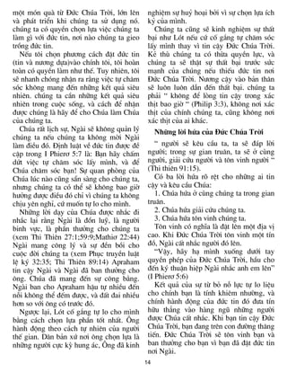 mét mãn quµ tõ §øc Chóa Trêi, lín lªn         nghiÖm sù huû ho¹i bëi v× sù chän lùa Ých
vµ ph¸t triÓn khi chóng ta sö dông nã.        kû cña m×nh.
chóng ta cã quyÒn chän lùa viÖc chóng ta        Chóng ta còng sÏ kinh nghiÖm sù thÊt
lµm g× víi ®øc tin, n¬i nµo chóng ta gieo     b¹i nh­ Lãt nÕu cø cè g¾ng tù ch¨m sãc
trång ®øc tin.                                lÊy m×nh thay v× tin cËy §øc Chóa Trêi.
   NÕu t«i chän ph­¬ng c¸ch ®Æt ®øc tin       KÎ thï chóng ta cã thõa quyÒn lùc, vµ
(tin vµ n­¬ng dùa)vµo chÝnh t«i, t«i hoµn     chóng ta sÏ thËt sù thÊt b¹i tr­íc søc
toµn cã quyÒn lµm nh­ thÕ. Tuy nhiªn, t«i     m¹nh cña chóng nÕu thiÕu ®øc tin n¬i
sÏ nhanh chãng nhËn ra r»ng viÖc tù ch¨m      §øc Chóa Trêi. N­¬ng cËy vµo b¶n th©n
sãc kh«ng mang ®Õn nh÷ng kÕt qu¶ siªu         sÏ lu«n lu«n dÉn ®Õn thÊt b¹i. chóng ta
nhiªn. chóng ta cÇn nh÷ng kÕt qu¶ siªu        ph¶i “ kh«ng ®Ó lßng tin cËy trong x¸c
nhiªn trong cuéc sèng, vµ c¸ch ®Ó nhËn        thÞt bao giê “ (Philip 3:3), kh«ng n¬i x¸c
®­îc chóng lµ h·y ®Ó cho Chóa lµm Chóa        thÞt cña chÝnh chóng ta, còng kh«ng n¬i
cña chóng ta.                                 x¸c thÞt cña ai kh¸c.
   Chóa rÊt lÞch sù, Ngµi sÏ kh«ng qu¶n lý        Nh÷ng lêi høa cña §øc Chóa Trêi
chóng ta nÕu chóng ta kh«ng mêi Ngµi
lµm ®iÒu ®ã. §Þnh luËt vÒ ®øc tin ®­îc ®Ò        “ ng­êi sÏ kªu cÇu ta, ta sÏ ®¸p lêi
cËp trong I Phier¬ 5:7 lµ: B¹n h·y chÊm       ng­êi; trong sù gian tru©n, ta sÏ ë cïng
døt viÖc tù ch¨m sãc lÊy m×nh, vµ ®Ó          ng­êi, gi¶i cøu ng­êi vµ t«n vinh ng­êi “
Chóa ch¨m sãc b¹n! Sù quan phßng cña          (Thi thiªn 91:15).
Chóa lóc nµo còng s½n sµng cho chóng ta,         Cã ba lêi høa râ rÖt cho nh÷ng ai tin
nh­ng chóng ta cã thÓ sÏ kh«ng bao giê        cËy vµ kªu cÇu Chóa:
h­ëng ®­îc ®iÒu ®ã chØ v× chóng ta kh«ng         1. Chóa høa ë cïng chóng ta trong gian
chÞu yªn nghØ, cø muèn tù lo cho m×nh.        tru©n.
   Nh÷ng lêi d¹y cña Chóa ®­îc nh¾c ®i           2. Chóa høa gi¶i cøu chóng ta.
nh¾c l¹i r»ng Ngµi lµ ®ån luü, lµ ng­êi          3. Chóa høa t«n vinh chóng ta.
binh vùc, lµ phÇn th­ëng cho chóng ta            T«n vinh cã nghÜa lµ ®Æt lªn mét ®Þa vÞ
(xem Thi Thiªn 27:1;59:9;Mathi¬ 22:44)        cao. Khi §øc Chóa Trêi t«n vinh mét tÝn
Ngµi mang c«ng lý vµ sù ®Òn båi cho           ®å, Ngµi cÊt nh¾c ng­êi ®ã lªn.
cuéc ®êi chóng ta (xem Phôc truyÒn luËt          “VËy, h·y h¹ m×nh xuèng d­íi tay
lÖ ký 32:35; Thi Thiªn 89:14) Apraham         quyÒn phÐp cña §øc Chóa Trêi, hÇu cho
tin cËy Ngµi vµ Ngµi ®· ban th­ëng cho        ®Õn ký thuËn hiÖp Ngµi nh¾c anh em lªn”
«ng. Chóa ®· mang ®Õn sù c«ng b»ng.           (I Phier¬ 5:6)
Ngµi ban cho Apraham hËu tù nhiÒu ®Õn            KÕt qu¶ cña sù tõ bá nç lùc tù lo liÖu
nçi kh«ng thÓ ®Õm ®­îc, vµ ®Êt ®ai nhiÒu      cho chÝnh b¹n lµ tÝnh khiªm nh­êng, vµ
h¬n so víi «ng cã tr­íc ®ã.                   chÝnh hµnh ®éng cña ®øc tin ®ã ®­a tÝn
   Ng­îc l¹i, Lãt cè g¾ng tù lo cho m×nh      h÷u th¼ng vµo hµng ngò nh÷ng ng­êi
b»ng c¸ch chän lùa phÇn tèt nhÊt. ¤ng         ®­îc Chóa cÊt nh¾c. Khi b¹n tin cËy §øc
hµnh ®éng theo c¸ch tù nhiªn cña ng­êi        Chóa Trêi, b¹n ®ang trªn con ®­êng th¨ng
thÕ gian. D©n b¶n xø n¬i «ng chän lùa lµ      tiÕn. §øc Chóa Trêi sÏ t«n vinh b¹n vµ
nh÷ng ng­êi cùc kú hung ¸c, ¤ng ®· kinh       ban th­ëng cho b¹n v× b¹n ®· ®Æt ®øc tin
                                              n¬i Ngµi.
                                             14
 