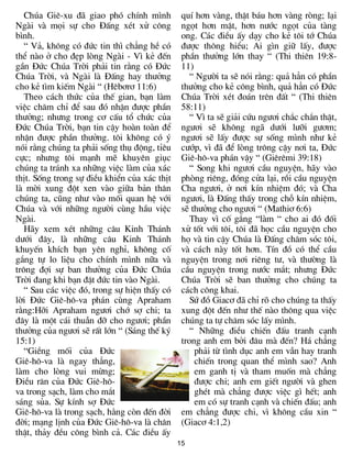 Chóa Giª-xu ®· giao phã chÝnh m×nh          quÝ h¬n vµng, thËt b¸u h¬n vµng rßng; l¹i
Ngµi vµ mäi sù cho §Êng xÐt xö c«ng            ngät h¬n mËt, h¬n n­íc ngät cña tµng
b×nh.                                          ong. C¸c ®iÒu Êy d¹y cho kÎ t«i tí Chóa
   “ V¶, kh«ng cã ®øc tin th× ch¼ng hÒ cã      ®­îc th«ng hiÓu; Ai g×n gi÷ lÊy, ®­îc
thÓ nµo ë cho ®Ñp lßng Ngµi - V× kÎ ®Õn        phÇn th­ëng lín thay “ (Thi thiªn 19:8-
gÇn §øc Chóa Trêi ph¶i tin r»ng cã §øc         11)
Chóa Trêi, vµ Ngµi lµ §Êng hay th­ëng             “ Ng­êi ta sÏ nãi r»ng: qu¶ h¼n cã phÇn
cho kÎ t×m kiÕm Ngµi “ (Hªb¬r¬ 11:6)           th­ëng cho kÎ c«ng b×nh, qu¶ h¼n cã §øc
   Theo c¸ch thøc cña thÕ gian, b¹n lµm        Chóa Trêi xÐt ®o¸n trªn ®Êt “ (Thi thiªn
viÖc ch¨m chØ ®Ó sau ®ã nhËn ®­îc phÇn         58:11)
th­ëng; nh­ng trong c¬ cÊu tæ chøc cña            “ V× ta sÏ gi¶i cøu ng­¬i ch¾c ch¾n thËt,
§øc Chóa Trêi, b¹n tin cËy hoµn toµn ®Ó        ng­¬i sÏ kh«ng ng· d­íi l­ìi g­¬m;
nhËn ®­îc phÇn th­ëng. t«i kh«ng cã ý          ng­¬i sÏ lÊy ®­îc sù sèng m×nh nh­ kÎ
nãi r»ng chóng ta ph¶i sèng thô ®éng, tØªu     c­íp, v× ®· ®Ó lßng tr«ng cËy n¬i ta, §øc
cùc; nh­ng t«i m¹nh mÏ khuyªn giôc             Giª-h«-va ph¸n vËy “ (Giªrªmi 39:18)
chóng ta tr¸nh xa nh÷ng viÖc lµm cña x¸c          “ Song khi ng­¬i cÇu nguyÖn, h·y vµo
thÞt. Sèng trong sù ®iÒu khiÓn cña x¸c thÞt    phßng riªng, ®ãng cöa l¹i, råi cÇu nguyÖn
lµ mêi xung ®ét xen vµo gi÷a b¶n th©n          Cha ng­¬i, ë n¬i kÝn nhiÖm ®ã; vµ Cha
chóng ta, còng nh­ vµo mèi quan hÖ víi         ng­¬i, lµ §Êng thÊy trong chç kÝn nhiÖm,
Chóa vµ víi nh÷ng ng­êi cïng hÇu viÖc          sÏ th­ëng cho ng­¬i “ (Mathi¬ 6:6)
Ngµi.                                             Thay v× cè g¾ng “lµm “ cho ai ®ã ®èi
   H·y xem xÐt nh÷ng c©u Kinh Th¸nh            xö tèt víi t«i, t«i ®· häc cÇu nguyÖn cho
d­íi ®©y, lµ nh÷ng c©u Kinh Th¸nh              hä vµ tin cËy Chóa lµ §Êng ch¨m sãc t«i,
khuyÕn khÝch b¹n yªn nghØ, kh«ng cè            vµ c¸ch nµy tèt h¬n. TÝn ®å cã thÓ cÇu
g¾ng tù lo liÖu cho chÝnh m×nh n÷a vµ          nguyÖn trong n¬i riªng t­, vµ th­êng lµ
tr«ng ®îi sù ban th­ëng cña §øc Chóa           cÇu nguyÖn trong n­íc m¾t; nh­ng §øc
Trêi ®ang khi b¹n ®Æt ®øc tin vµo Ngµi.        Chóa Trêi sÏ ban th­ëng cho chóng ta
   “ Sau c¸c viÖc ®ã, trong sù hiÖn thÊy cã    c¸ch c«ng khai.
lêi §øc Giª-h«-va ph¸n cïng Apraham               Sø ®å Giac¬ ®· chØ râ cho chóng ta thÊy
r»ng:Hìi Apraham ng­¬i chí sî chi; ta          xung ®ét ®Õn nh­ thÕ nµo th«ng qua viÖc
®©y lµ mét c¸i thuÉn ®ì cho ng­¬i; phÇn        chóng ta tù ch¨m sãc lÊy m×nh.
th­ëng cña ng­¬i sÏ rÊt lín “ (S¸ng thÕ ký        “ Nh÷ng ®iÒu chiÕn ®Êu tranh c¹nh
15:1)                                          trong anh em bëi ®©u mµ ®Õn? H¸ ch¼ng
   “GiÒng mèi cña §øc                              ph¶i tõ t×nh dôc anh em vÉn hay tranh
Giª-h«-va lµ ngay th¼ng,                           chiÕn trong quan thÓ m×nh sao? Anh
lµm cho lßng vui mõng;                             em ganh tÞ vµ tham muèn mµ ch¼ng
§iÒu r¨n cña §øc Giª-h«-                           ®­îc chi; anh em giÕt ng­êi vµ ghen
va trong s¹ch, lµm cho m¾t                         ghÐt mµ ch¼ng ®­îc viÖc g× hÕt; anh
s¸ng sña. Sù kÝnh sî §øc                           em cã sù tranh c¹nh vµ chiÕn ®Êu; anh
Giª-h«-va lµ trong s¹ch, h»ng cßn ®Õn ®êi      em ch¼ng ®­îc chi, v× kh«ng cÇu xin “
®êi; m¹ng lÞnh cña §øc Giª-h«-va lµ ch©n       (Giac¬ 4:1,2)
thËt, th¶y ®Òu c«ng b×nh c¶. C¸c ®iÒu Êy
                                              15
 