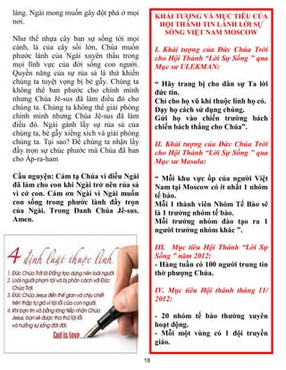 láng. Ngài mong muốn gây đột phá ở mọi           KHẢI TƯỢNG VÀ MỤC TIÊU CỦA
nơi.                                              HỘI THÁNH TIN LÀNH LỜI SỰ
                                                   SỐNG VIỆT NAM MOSCOW
Như thể nhựa cây ban sự sống tới mọi
cành, lá của cây sồi lớn, Chúa muốn              I. Khải tượng của Đức Chúa Trời
phước lành của Ngài xuyên thấu trong             cho Hội Thánh “Lời Sự Sống ” qua
mọi lĩnh vực của đời sống con người.             Mục sư ULEKMAN:
Quyền năng của sự rủa sả là thứ khiến
chúng ta tuyệt vọng bị bẻ gẫy. Chúng ta          “ Hãy trang bị cho dân sự Ta lời
không thể ban phước cho chính mình               đức tin.
nhưng Chúa Jê-sus đã làm điều đó cho             Chỉ cho họ vũ khí thuộc linh họ có.
chúng ta. Chúng ta không thể giải phóng          Dạy họ cách sử dụng chúng.
chính mình nhưng Chúa Jê-sus đã làm              Gửi họ vào chiến trường bách
điều đó. Ngài gánh lấy sự rủa sả của             chiến bách thắng cho Chúa”.
chúng ta, bẻ gẫy xiềng xích và giải phóng
chúng ta. Tại sao? Để chúng ta nhận lấy          II. Khải tượng của Đức Chúa Trời
đầy trọn sự chúc phước mà Chúa đã ban            cho Hội Thánh “Lời Sự Sống ” qua
cho Áp-ra-ham                                    Mục sư Masula:
Cầu nguyện: Cảm tạ Chúa vì điều Ngài             “ Mỗi khu vực ốp của người Việt
đã làm cho con khi Ngài trở nên rủa sả           Nam tại Moscow có ít nhất 1 nhóm
vì cớ con. Cảm ơn Ngài vì Ngài muốn              tế bào.
con sống trong phước lành đầy trọn               Mỗi 1 thành viên Nhóm Tế Bào sẽ
của Ngài. Trong Danh Chúa Jê-sus.                là 1 trưởng nhóm tế bào.
Amen.                                            Mỗi trưởng nhóm đào tạo ra 1
                                                 người trưởng nhóm khác ”.

                                                 III. Mục tiêu Hội Thánh “Lời Sự
                                                 Sống ” năm 2012:
                                                 - Hàng tuần có 100 người trung tín
                                                 thờ phượng Chúa.

                                                 IV. Mục tiêu Hội thánh tháng 11/
                                                 2012:

                                                 - 20 nhóm tế bào thường xuyên
                                                 hoạt động.
                                                 - Mỗi một vùng có 1 đội truyền
                                                 giáo.

                                            18
 