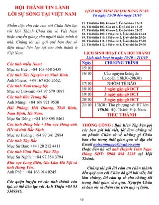 HỘI THÁNH TIN LÀNH
                                                 LỊCH ĐỌC KINH THÁNH HẰNG TUẦN
LỜI SỰ SỐNG TẠI VIỆT NAM                             Từ ngày 15/10 đến ngày 21/10
                                             15. Thi-thiên 106, Gia-cơ 3, Ê-xê-chi-ên 17-18
Nhằm tiện cho các con cái Chúa liên lạc      16. Thi-thiên 107, Gia-cơ 4, Ê-xê-chi-ên 19-20
với Hội Thánh Chúa khi về Việt Nam           17. Thi-thiên 108, Gia-cơ 5, Ê-xê-chi-ên 21-22
                                             18. Thi-thiên 109, 1Phi-e-rơ 1, Ê-xê-chi-ên 23-24
hoặc truyền giảng cho người thân mình ở      19. Thi-thiên 110, 1Phi-e-rơ 2, Ê-xê-chi-ên 25-26
nhà. Chúng tôi xin gởi quý bạn đọc số        20. Thi-thiên 111, 1Phi-e-rơ 3, Ê-xê-chi-ên 27-28
                                             21. Thi-thiên 112, 1Phi-e-rơ 4, Ê-xê-chi-ên 29-30
điện thoại liên lạc tại các tỉnh thành ở
Việt Nam.                                        LỊCH SINH HOẠT CỦA HỘI THÁNH
                                                  Lịch sinh hoạt từ ngày 15/10 – 211/10
Các tỉnh miền Nam:                           Ngày             CHƯƠNG TRÌNH
Mục sư Huê : +84 163 458 5438                15/10
Các tỉnh Tây Nguyên và Ninh Bình             16/10         Cầu nguyện kiêng ăn
                                                          Ca đoàn (18h30-20h30)
Anh Phiero: +84 167 626 2652.
                                             17/10            NHÓM TẾ BÀO
Các tỉnh Nam trung bộ:
                                             18/10          3 ngày gặp gỡ ĐCT
Mục sư Giô-suê: +84 97 579 1097
                                             19/10          3 ngày gặp gỡ ĐCT
Các tỉnh Bắc Trung Bộ
                                             20/10          3 ngày gặp gỡ ĐCT
Anh Mừng: +84 169 921 9530
                                             21/10     13h30 : Thờ phượng với HT lớn
Hải Phòng, Hải Dương, Thái Bình,                        18h30: Hội Thánh Việt Nam
Nam Định, Hà Nam.                                               TIỆC THÁNH
Mục Sư Dũng : +84 169 895 5461
Các tỉnh Đông bắc + khu vực Đông anh         THÔNG CÔNG : Ban Biên Tập kêu gọi
HN và tỉnh Bắc Ninh                          các bạn gởi bài viết, lời làm chứng về
Mục sư Hoàng : +84 97 341 2984               ơn phước Chúa và về những gì Chúa
Các tỉnh Tây Bắc                             ban cho trong thời gian qua về địa chỉ
Mục Sư Bảo: +84 120 212 4411                 Email noisanmuagat@yahoo.com
                                             Hoặc liên hệ với anh Huỳnh Trần Ngọc
Các tỉnh Vĩnh Phúc, Phú Thọ.
                                             Hùng SĐT: 8968 898 5238 tại Hội
Mục Sư Nghĩa : +84 97 354 3794               Thánh.
Khu vực Long Biên, Gia Lâm Hà Nội và
tỉnh Hưng Yên.                                  Chúng tôi gởi lời cảm ơn chân thành
Anh Phê : +84 166 914 0245                   đến quý con cái Chúa đã gởi bài viết, lời
                                             làm chứng, lời cảm tạ về cho chúng tôi
Các quận huyện và các tỉnh thành còn         trong thời gian vừa qua. Nguyện Chúa
lại, có thể liên lạc với Anh Thiện +84 93    sẽ ban ơn và thêm sức trên quý vị luôn.
5369345.
                                            19
 