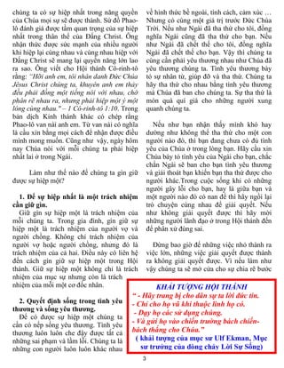 chúng ta có sự hiệp nhất trong năng quyền          về hình thức bề ngoài, tính cách, cảm xúc …
của Chúa mọi sự sẽ được thành. Sứ đồ Phao-         Nhưng có cùng một giá trị trước Đức Chúa
lô đánh giá được tầm quan trọng của sự hiệp        Trời. Nếu như Ngài đã tha thứ cho tôi, đồng
nhất trong thân thể của Đấng Christ. Ông           nghĩa Ngài cũng đã tha thứ cho bạn. Nếu
nhận thức được sức mạnh của nhiều người            như Ngài đã chết thế cho tôi, đồng nghĩa
khi hiệp lại cùng nhau và cùng nhau hiệp với       Ngài đã chết thế cho bạn. Vậy thì chúng ta
Đấng Christ sẽ mang lại quyền năng lớn lao         cùng cần phải yêu thương nhau như Chúa đã
ra sao. Ông viết cho Hội thánh Cô-rinh-tô          yêu thương chúng ta. Tình yêu thương bày
rằng: “Hỡi anh em, tôi nhân danh Đức Chúa          tỏ sự nhân từ, giúp đỡ và tha thứ. Chúng ta
Jêsus Christ chúng ta, khuyên anh em thảy          hãy tha thứ cho nhau bằng tình yêu thương
đều phải đồng một tiếng nói với nhau, chớ          mà Chúa đã ban cho chúng ta. Sự tha thứ là
phân rẽ nhau ra, nhưng phải hiệp một ý một         món quà quí giá cho những người xung
lòng cùng nhau." – 1 Cô-rinh-tô 1:10. Trong        quanh chúng ta.
bản dịch Kinh thánh khác có chép rằng
Phao-lô van nài anh em. Từ van nài có nghĩa           Nếu như bạn nhận thấy mình khó hay
là cầu xin bằng mọi cách để nhận được điều         dường như không thể tha thứ cho một con
mình mong muốn. Cũng như vậy, ngày hôm             người nào đó, thì bạn đang chưa có đủ tình
nay Chúa nói với mỗi chúng ta phải hiệp            yêu của Chúa ở trong lòng bạn. Hãy cầu xin
nhất lai ở trong Ngài.                             Chúa bày tỏ tình yêu của Ngài cho bạn, chắc
                                                   chắn Ngài sẽ ban cho bạn tình yêu thương
     Làm như thế nào để chúng ta gìn giữ           và giải thoát bạn khiến bạn tha thứ được cho
được sự hiệp một?                                  người khác.Trong cuộc sống khi có những
                                                   người gây lỗi cho bạn, hay là giữa bạn và
   1. Để sự hiệp nhất là một trách nhiệm           một người nào đó có nan đề thì hãy ngồi lại
cần giữ gìn.                                       trò chuyện cùng nhau để giải quyết. Nếu
   Giữ gìn sự hiệp một là trách nhiệm của          như không giải quyết được thì hãy mời
mỗi chúng ta. Trong gia đình, gìn giữ sự           những người lãnh đạo ở trong Hội thánh đến
hiệp một là trách nhiệm của người vợ và            để phân xử đúng sai.
người chồng. Không chỉ trách nhiệm của
người vợ hoặc người chồng, nhưng đó là               Đừng bao giờ để những việc nhỏ thành ra
trách nhiệm của cả hai. Điều này có liên hệ        việc lớn, những việc giải quyết được thành
đến cách gìn giữ sự hiệp một trong Hội             ra không giải quyết được. Vì nếu làm như
thánh. Giữ sự hiệp một không chỉ là trách          vậy chúng ta sẽ mở cửa cho sự chia rẽ bước
nhiệm của mục sự nhưng còn là trách
nhiệm của mỗi một cơ đốc nhân.                    KHẢI TƯỢNG HỘI THÁNH
                                         “ - Hãy trang bị cho dân sự ta lời đức tin.
  2. Quyết định sống trong tình yêu      - Chỉ cho họ vũ khí thuộc linh họ có.
thương và sống yêu thương.
                                          - Dạy họ các sử dụng chúng.
  Để có được sự hiệp một chúng ta
cần có nếp sống yêu thương. Tình yêu
                                         - Và gửi họ vào chiến trường bách chiến-
thương luôn luôn che đậy được tất cả     bách thắng cho Chúa.”
những sai phạm và lầm lỗi. Chúng ta là     ( khải tượng của mục sư Ulf Ekman, Mục
những con người luôn luôn khác nhau          sư trưởng của dòng chảy Lời Sự Sống)
                                               3
 