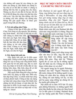 vào những mối quan hệ của chúng ta, gia             MỤC SƯ MỘT CHÂN TRUYỀN
đình của chúng ta, Hội thánh của chúng ta.           CẢM HỨNG TRUYỀN GIÁO
Sự chia rẽ có thể đến từ chính vì chúng ta
không biết tha thứ và giảng hòa cho nhau.
                                                    Elie Hasbani là một người Mỹ gốc Li-
Nhưng sự chia rẽ còn đến từ Sa-tan, bởi đó
là vũ khí để dùng cho công việc phá hủy như         băng, ông không bao giờ mơ rằng ông sẽ
chất a-xít. Vậy nên hãy làm những việc lớn          sống ở Milwaukee, và ông cũng không
ra những việc nhỏ, những việc dường như             bao giờ tưởng tượng rằng ông sẽ chạy
không thể giải quyết được sẽ được giải              marathon. Ông cho biết "Nguồn cảm
quyết trong tình yêu thương.                        hứng chính của tôi là Chúa Giê-xu. Đó là
                                                    lý do tại sao tôi làm điều này và tất nhiên
   3. Trở nên giống như Chúa.                       Chúa đã thay đổi cuộc đời tôi."
       Chúng ta hãy dạn dĩ đến gần với Đức          Hành trình cuộc đời của Hasbani bắt đầu
Chúa Trời trong sự cầu nguyện, thờ phượng,          cách nửa vòng trái đất ở Li-băng. Ông nói
đọc Kinh thánh... để Chúa có thể bày tỏ cho         "Đó là một đất nước xinh đẹp và nó được
mỗi chúng ta chính bản chất,                                        viết trong Kinh Thánh. Li-
bổn tính của Ngài. Khi chúng                                        băng được đề cập trong
ta nhận biết Chúa, thì sự nhận                                      nhiều lần trong Kinh
biết đó làm biến đổi tấm lòng
                                                                    Thánh. Các cây bá hương
của chúng ta trở nên giống
                                                                    của Li-băng tuyệt đẹp và
như Chúa. Chúng ta sẽ sống
như lời Ngài, hành động như                                         đất nước này luôn trong
lời Ngài, nói như lời Ngài.                                         tim tôi".
                                                                    Được nuôi nấng trong một
   4. Gây dựng tình anh em.                         nền văn hóa Cơ đốc, ông lớn lên một
       Gây dựng tình anh em là điều quan            cách hòa bình với những người láng
trọng nhất. Chúng ta biết rằng có những việc        giềng Hồi giáo. Ông nhớ lại "Những
đáng tiếc xảy ra trong cuộc sống khiến nhiều        người đó và con cái họ là những người
mối quan hệ trở nên phức tạp, dần xa cách           bạn tốt nhất của tôi. Chúng tôi chỉ thích
hơn, hay thậm trí là bị đổ vỡ đều đến từ việc       được ở bên nhau và vui chơi".
không hiểu nhau. Hãy hiểu nhau để có thể              Vài người trong họ là người Palestine.
chịu đựng và sống cùng nhau tốt lành.               Hasbani cho biết "Người Palestine đến
       Hãy quyết định dùng đời sống của bạn         đất nước chúng tôi là những người tị nạn.
luôn luôn xây dựng sự hiệp một. Điều này            Chúng tôi chào đón họ, chúng tôi thích
làm đẹp lòng Chúa, và chính mình bạn cũng
                                                    họ, chúng tôi cảm thông với họ, và bây
sẽ được phước hạnh. Chúng ta hãy xây dựng
                                                    giờ họ quay sang chống lại chúng tôi và
sự hiệp một cùng nhau trong Hội thánh như
những chi thể chỉ thuộc về một thân thể. Sự         họ muốn giết chúng tôi”.
hiệp một là ADN, là sức mạnh của chúng ta.            Nội chiến nổ ra năm 1975 khi Tổ chức
Hãy luôn luôn tìm kiếm sự hiệp một và xây           giải phóng Palestine và những người Hồi
dựng nó. Amen!                                      giáo hậu thuẫn họ tấn công các làng Israel
                                                    và Cơ đốc giáo ở Li-băng. Hasbani tham
       Ghi lại lời giảng Phạm Văn Chương.           gia lực lượng quân đội Nam Li-băng do
                                                4
 