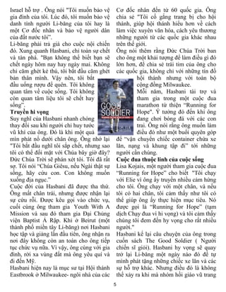 Israel hỗ trợ . Ông nói "Tôi muốn bảo vệ         Cơ đốc nhân đến từ 60 quốc gia. Ông
gia đình của tôi. Lúc đó, tôi muốn bảo vệ        chia sẻ "Tôi cố gắng trang bị cho hội
danh tính người Li-băng của tôi hay là           thánh, giúp hội thánh hiểu hơn về cách
một Cơ đốc nhân và bảo vệ người dân              làm việc xuyên văn hóa, cách yêu thương
của đất nước tôi”.                               những người từ các quốc gia khác nhau
Li-băng phải trả giá cho cuộc nội chiến          trên thế giới.
đó. Xung quanh Hasbani, chỉ toàn sự chết         Ông nói thêm rằng Đức Chúa Trời ban
và tàn phá. "Bạn không thể biết bạn sẽ           cho ông một khải tượng để làm điều gì đó
chết ngày hôm nay hay ngày mai. Không            lớn hơn, để chia sẻ trái tim của ông cho
chỉ căm ghét kẻ thù, tôi bắt đầu căm ghét        các quốc gia, không chỉ với những tín đồ
bản thân mình. Vậy nên, tôi bắt                           hội thánh nhưng với toàn bộ
đầu uống rượu để quên. Tôi không                          cộng đồng Milwaukee.
quan tâm về cuộc sống. Tôi không                          Mỗi năm, Hasbani tài trợ và
còn quan tâm liệu tôi sẽ chết hay                         tham gia trong một cuộc đua
sống”.                                                    marathon từ thiện “Running for
Truyền hi vọng                                            Hope". Ý tưởng đó đến khi ông
Suy nghĩ của Hasbani nhanh chóng                          đang chơi bóng đá với các con
thay đổi sau khi người chỉ huy tước                       trai. Ông nói rằng ông muốn làm
vũ khí của ông. Đó là khi một quả                         điều đó như một buổi quyên góp
mìn phát nổ dưới chân ông. Ông nhớ lại           để “vận chuyển chiếc container chứa xe
"Tôi bắt đầu nghĩ tôi sắp chết, nhưng sao        lăn, nạng và khung tập đi” tới những
tôi có thể đối mặt với Chúa bây giờ đây?         người cần chúng.
Đức Chúa Trời sẽ phán xét tôi. Tôi đã rất        Cuộc đua thuộc linh của cuộc sống
sợ. Tôi nói “Chúa Giêsu, nếu Ngài thật sự        Lisa Kojais, một người tham gia cuộc đua
sống, hãy cứu con. Con không muốn                “Running for Hope” cho biết "Tôi chạy
xuống địa ngục.”                                 với Elie vì ông ấy truyền nhiều cảm hứng
Cuộc đời của Hasbani đã được tha thứ.            cho tôi. Ông chạy với một chân, và nếu
Ông mất chân trái, nhưng được nhận lại           tôi có hai chân, tôi cảm thấy như tôi có
sự cứu rỗi. Được kêu gọi vào chức vụ,            thể giúp ông ấy thực hiện mục tiêu. Nó
cuối cùng ông tham gia Youth With A              được gọi là “Running for Hope” (tạm
Mission và sau đó tham gia Đại Chủng             dịch Chạy đua vì hi vọng) và tôi cảm thấy
viện Baptist Ả Rập. Khi ở Beirut (một            chúng tôi đem đến hy vọng cho rất nhiều
thành phố miền tây Li-băng) nơi Hasbani          người."
học tập và giảng lần đầu tiên, ông nhận ra       Hasbani kể lại câu chuyện của ông trong
nơi đây không còn an toàn cho ông tiếp           cuốn sách The Good Soldier ( Người
tục chức vụ nữa. Vì vậy, ông cùng với gia        chiến sĩ giỏi). Hasbani hy vọng sẽ quay
đình, rời xa vùng đất mà ông yêu quí và          trở lại Li-băng một ngày nào đó để tự
đi đến Mỹ.                                       mình phát tặng những chiếc xe lăn và các
Hasbani hiện nay là mục sư tại Hội thánh         sự hỗ trợ khác. Nhưng điều đó là không
Eastbrook ở Milwaukee- ngôi nhà của các          thể xảy ra khi mà nhóm hồi giáo vũ trang
                                             5
 