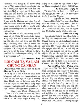 Hezbollah vẫn thống trị đất nước. Ông            Nghệ an. Và cảm ơn Hội Thánh ở Nghệ
chia sẻ "Tôi muốn chia sẻ câu chuyện của         an đã đến tận gia đình tôi để nói lời Chúa.
tôi vì những con người đó cần Chúa hơn                           Lê đình Khuê – Nghệ an.
bất cứ ai. Những con người đó đang tuyệt            Tôi tin Chúa từ tháng 1 – 2012, qua
vọng, đau khổ. Họ vẫn còn đau khổ và có          cầu nguyện, từ 10-04-2012 tôi đã bỏ được
rất nhiều căm ghét, hận thù, báo thù và          thuốc lá sau hơn 30 năm.
chúng ta cần Chúa".                                            Nguyễn trí Thức – Hà tĩnh.
Trong khi đó, Hasbani nói rằng ông sẽ              Cảm ơn Đức Chúa Trời toàn năng, Ngài
tiếp tục cuộc marathon hàng năm. Ông             luôn là thành tín, công bình. Chúa đã
cũng muốn khích lệ những người khác              chúc phước cho con tiền học tháng 9-
giành chiến thắng cuộc đua thuộc linh của        2012. Con cảm tạ Chúa, cảm ơn người
cuộc đời họ.                                     nào đó đã chúc phước tiền học cho con.
"Bạn cần phải có sức chịu đựng và mối                                     Phạm văn Hùng.
quan hệ với Chúa để giành chiến thắng                Con cảm tạ Chúa là Đức Chúa Trời và
trong cuộc đua này. Chúa đã ở đó vì tôi          là Đấng cứu chuộc của con! Con cám ơn
khi tôi nằm chờ chết trên mặt đất. Nó            Cha đã thương xót và chữa lành bệnh tiểu
được viết trong Kinh Thánh, Chúa sẽ cho          đường cho Bố con, cảm ơn các anh chị
chúng ta một cơ thể mới. Không chỉ sự            em trong Hội Thánh Chúa đã hiệp nhất
sống đời đời, nhưng tôi sẽ có một cơ thể         cầu nguyện cho Bố tôi, xin anh chị em
mới, và tôi có thể chạy và tôi có thể bay,       tiếp tục cầu nguyện cho Bố tôi, xin anh
và tôi có thể tận hưởng cơ thể này. Và đó        chị em tiếp tục cầu nguyện với tôi để xin
là hy vọng của tôi".                             Chúa tiếp tục chữa lành bệnh máu nhiễm
                     Piranha (theo CBN)          mỡ của Bố tôi. Xin Chúa ban phước và ở
                                                 cùng anh chị em luôn luôn. Con cảm tạ
LỜI CẢM TẠ VÀ LÀM                                Chúa và cảm tạ Hội Thánh Chúa. Amen.
 CHỨNG CÁ NHÂN                                          Nguyễn Hồng Hiệp – Quảng ninh.
Chuyên mục dành cho các con cái Chúa               Ngợi khen Đức Chúa Trời! Con cảm ơn
dâng lên lời tạ ơn Chúa.                         Ngài vì Ngài đã cho con quyết định đúng
  Cảm tạ ơn Chúa! Chúa đã chữa lành              đắn để đi học trường Kinh Thánh năm
bệnh cảm lạnh cho con và con cảm tạ ơn           nay, cảm ơn Chúa về trường Kinh Thánh,
Chúa đã cho con học lời Ngài ở trường            về các thày cô, những người đã giúp
Kinh Thánh, con rất là hạnh phúc. Con            chúng con nhận biết về Ngài mỗi một
cảm ơn Ngài đã chúc phước công việc              ngày một thêm hơn. Con cảm ơn Ngài vì
cho con, và cảm tạ ơn tất cả anh chị em ở        Ngài là Đấng sống, Đấng chu cấp cho
Hội Thánh đã cầu nguyện và giúp đỡ tôi.          chúng con mọi sự, con cảm ơn Ngài vì
        Trương văn Thành - Quảng bình.           lòng nhân từ, tình yêu và sự thương xót
  Cảm tạ Chúa, con xin cảm tạ Chúa:              mà Ngài ban cho con. Con là người được
Chúa đã đưa lời của Chúa tới tận gia đình        phước, con vui thỏa ở trong Ngài. Con
con ở xã Tiến Thủy, huyện Không Lưu,             cảm ơn Chúa. Mọi vinh hiển đều thuộc về
                                                 Đức Chúa Trời. Amen. Phùng thị Nga.
                                             6
 