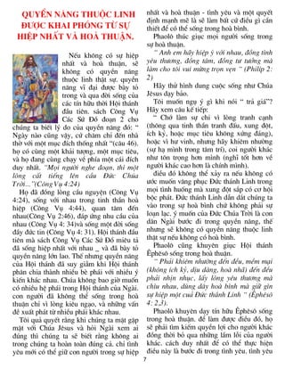 QuyÒn n¨ng thuéc linh                           nhÊt vµ hoµ thuËn - t×nh yªu vµ mét quyÕt
                                                  ®Þnh m¹nh mÏ lµ sÏ lµm bÊt cø ®iÒu g× cÇn
  ®­îc khai phãng tõ sù                           thiÕt ®Ó cã thÓ sèng trong hoµ b×nh.
 hiÖp nhÊt vµ hoµ thuËn.                             Phaol« thóc giôc mäi ng­êi sèng trong
                                                  sù hoµ thuËn.
                    NÕu kh«ng cã sù hiÖp             “ Anh em h·y hiÖp ý víi nhau, ®ång t×nh
                 nhÊt vµ hoµ thuËn, sÏ            yªu th­¬ng, ®ång t©m, ®ång t­ t­ëng mµ
                 kh«ng cã quyÒn n¨ng              lµm cho t«i vui mõng trän vÑn “ (PhilÝp 2:
                 thuéc linh thËt sù. quyÒn        2)
                 n¨ng vÜ ®¹i ®­îc bµy tá             H·y thö h×nh dung cuéc sèng nh­ Chóa
                 trong vµ qua ®êi sèng cña        Jªsus d¹y b¶o.
                 c¸c tÝn h÷u thêi Héi th¸nh          T«i muèn ngô ý g× khi nãi “ tr¶ gi¸”?
                 ®Çu tiªn. s¸ch C«ng Vô           H·y xem c©u kÕ tiÕp:
                 C¸c Sø §å ®o¹n 2 cho                “ Chí lµm sù chi v× lßng tranh c¹nh
chóng ta biÕt lý do cña quyÒn n¨ng ®ã: “          (th«ng qua tinh thÇn tranh ®Êu, xung ®ét,
Ngµy nµo còng vËy, cø ch¨m chØ ®Õn nhµ            Ých kû, hoÆc môc tiªu kh«ng xøng ®¸ng),
thê víi mét môc ®Ých thèng nhÊt “(c©u 46).        hoÆc v× h­ vinh, nh­ng h·y khiªm nh­êng
hä cã cïng mét kh¶i t­îng, mét môc tiªu,          (sù h¹ m×nh trong t©m trÝ), coi ng­êi kh¸c
vµ hä ®ang cïng ch¹y vÒ phÝa mét c¸i ®Ých         nh­ t«n träng h¬n m×nh (nghÜ tèt h¬n vÒ
duy nhÊt. “Mäi ng­êi nghe ®o¹n, th× mét           ng­êi kh¸c cao h¬n lµ chÝnh m×nh).
lßng cÊt tiÕng lªn cÇu §øc Chóa                      ®iÒu ®ã kh«ng thÓ x¶y ra nÕu kh«ng cã
Trêi...”(C«ng Vô 4:24)                            ­íc muèn v©ng phôc §øc th¸nh Linh trong
   Hä ®· ®ång lßng cÇu nguyÖn (C«ng Vô            mäi t×nh huèng mµ xung ®ét s¾p cã c¬ héi
4:24), sèng víi nhau trong tinh thÇn hoµ          béc ph¸t. §øc th¸nh Linh dÉn d¾t chóng ta
hiÖp (C«ng Vô 4:44), quan t©m ®Õn                 vµo trong sù hoµ b×nh chø kh«ng ph¶i sù
nhau(C«ng Vô 2:46), ®¸p øng nhu cÇu cña           lo¹n l¹c. ý muèn cña §øc Chóa Trêi lµ con
nhau (C«ng Vô 4: 34)vµ sèng mét ®êi sèng          d©n Ngµi b­íc ®i trong quyÒn n¨ng, thÕ
®Çy ®øc tin (C«ng Vô 4: 31). Héi th¸nh ®Çu        nh­ng sÏ kh«ng cã quyÒn n¨ng thuéc linh
tiªn mµ s¸ch C«ng Vô C¸c Sø §å miªu t¶            thËt sù nÕu kh«ng cã hoµ b×nh.
®· sèng hiÖp nhÊt víi nhau _ vµ ®· bµy tá            Phaol« còng khuyªn giôc Héi th¸nh
quyÒn n¨ng lín lao. ThÕ nh­ng quyÒn n¨ng          £phªs« sèng trong hoµ thuËn.
cña Héi th¸nh ®· suy giÉm khi Héi th¸nh              “ Ph¶i khiªm nh­êng ®Õn ®Òu, mÒm m¹i
ph©n chia thµnh nhiÒu bÌ ph¸i víi nhiÒu ý         (kh«ng Ých kû, dÞu dµng, hoµ nh·) ®Õn ®Òu
kiÕn kh¸c nhau. Chóa kh«ng bao giê muèn           ph¶i nhÞn nhôc, lÊy lßng yªu th­¬ng mµ
cã nhiÒu hÖ ph¸i trong Héi th¸nh cña Ngµi.        ch×u nhau, dïng d©y hoµ b×nh mµ gi÷ g×n
con ng­êi ®· kh«ng thÓ sèng trong hoµ             sù hiÖp mét cu¶ §øc th¸nh Linh “ (£phªs«
thuËn chØ v× lßng kiªu ng¹o, vµ nh÷ng vÊn         4: 2,3).
®Ò xuÊt ph¸t tõ nhiÒu ph¸i kh¸c nhau.                Phaol« khuyªn d¹y tÝn h÷u £phªs« sèng
   T«i qu¶ quyÕt r»ng khi chóng ta mÆt gÆp        trong hoµ thuËn. ®Ó lµm ®­îc ®iÒu ®ã, hä
mÆt víi Chóa Jªsus vµ hái Ngµi xem ai             sÏ ph¶i t×m kiÕm quyÒn lîi cho ng­êi kh¸c
®óng th× chóng ta sÏ biÕt r»ng kh«ng ai           ®ång thêi bá qua nh÷ng lÇm lçi cña ng­êi
trong chóng ta hoµn toµn ®óng c¶. chØ t×nh        kh¸c. c¸ch duy nhÊt ®Ó cã thÓ thùc hiÖn
yªu míi cã thÓ gi÷ con ng­êi trong sù hiÖp        ®iÒu nµy lµ b­íc ®i trong t×nh yªu. t×nh yªu
                                              7
 