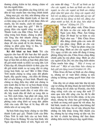 th­¬ng ch¼ng kiÕm t­ lîi, nh­ng ch¨m vÒ           c¸c m«n ®å r»ng: “ Ta ®Ó sù b×nh an l¹i
lîi cho ng­êi kh¸c.                               cho c¸c ng­¬i, ta ban sù b×nh an cho c¸c
   xung ®ét lµ s¶n phÈm cña lßng Ých kû. nã       ng­¬i, ta cho c¸c ng­¬i sù b×nh an ch¼ng
®Õn tõ viÖc muèn lµm võa lßng chÝnh m×nh          ph¶i nh­ thÕ gian cho. lßng c¸c ng­¬i chí
_ b»ng mäi gi¸. x¸c thÞt, nÕu kh«ng chÞu sù       bèi rèi vµ ®õng sî h·i chÊm døt sù viÖc ®Ó
®iÒu khiÓn cña §øc th¸nh Linh, sÏ lµm tÊt         cho m×nh bÞ lay ®éng vµ bèi rèi, ®õng cho
c¶ kh¶ n¨ng cña nã ®Ó cã thÓ ®­îc ®iÒu nã         phÐp m×nh sî h·i, bÞ ®e do¹, hÌn nh¸t vµ
muèn, lóc t«i muèn, c¸ch t«i muèn                           bÊt an” (Gi¨ng 14: 27)
vµ ph¶i lµm ngay b©y giê! “ §ã lµ                             Sau khi phôc sinh, Chóa Jªsus
giäng ®iÖu cña ng­êi sèng xa c¸ch                           ®· hiÖn ra cho c¸c m«n ®å cña
Th¸nh Linh cña §øc Chóa Trêi. ®Ó                            Ngµi xem thÊy. Phóc ¢m Gi¨ng
sèng trong hoµ thuËn, chóng ta ph¶i                         ®o¹n 20 thuËt l¹i sù hiÖn ra cña
s½n lßng tha thø nhanh chãng vµ                             Ngµi nh­ sau: “ §øc Chóa Jªsus
th­êng xuyªn. chóng ta ph¶i kh«ng                           ®Õn ®øng chÝnh gi÷a c¸c m«n ®å
®­îc ®Ó cho m×nh dÔ bÞ tæn th­¬ng.                          mµ ph¸n r»ng: B×nh an cho c¸c
chóng ta ph¶i giµu lßng vÞ tha, vµ                ng­¬i “ (C©u 19), “ Ngµi l¹i ph¸n cïng c¸c
nhÞn nhôc bÒn bØ(kiªn nhÉn).                      m«n ®å r»ng: B×nh an cho c¸c ng­¬i (C©u
   KÎ ®ãi kh¸t sù hoµ b×nh T«i cÇu                21). ngay c¶ khi c¸c m«n ®å ®ang ë trong
nguyÖn cho b¹n ®Ó khi b¹n ®äc hÕt quyÓn           phßng ®ãng kÝn cöa, Chóa Jªsus còng ®øng
s¸ch nµy, b¹n ®ãi kh¸t sù hoµ b×nh ®Õn nçi        chÝnh gi÷a hä mµ ph¸n r»ng: B×nh an cho
b¹n sÏ lµm bÊt cø ®iÒu g× b¹n thÊy ph¶i lµm       c¸c ng­¬i (C©u 26). t«i cho r»ng hiÓn nhiªn
®Ó gi÷ m×nh tr¸nh xa khái sù xung ®ét. Lêi        Chóa muèn b¶o r»ng: “ H·y ë trong sù
Chóa d¹y dç, khuyÕn khÝch vµ thóc giôc tÝn        b×nh an! “ Mét sè c©u kh¸c b¶o chóng ta
®å gi÷ m×nh tr¸nh xa sù xung ®ét vµ sèng          h·y gi÷ yªn lÆng (xem C«rinht« 14: 30).
trong hoµ b×nh. t¹i sao? Bëi v× §øc Chóa             Chóa Jªsus ®· ban sù b×nh an cho chóng
Trêi muèn chóng ta sèng cuéc ®êi ph­íc            ta, nh­ng nã sÏ vuét khái chóng ta nÕu
h¹nh, ®Çy quyÒn n¨ng , mµ ®iÒu ®ã kh«ng           chóng ta kh«ng c­¬ng quyÕt b¸m chÆt vµo
thÓ cã nÕu kh«ng cã hoµ b×nh. Phaol« d¹y          nã.
chóng ta r»ng ®iÒu duy nhÊt mµ chóng ta              GÇn ®©y t«i cã nhËn mét bøc th­ tõ mét
nªn tranh ®Êu lµ b¶o vÖ sù hoµ thuËn trong        cÆp vî chång ®· tõng tham dù mét buæi héi
®êi sèng chóng ta (xem C«rinht« 13: 11).          th¶o chóng t«i tæ chøc t¹i Florida, cho biÕt
nÕu b¹n muèn tranh ®Êu v× mét ®iÒu nµo            r»ng xiÒng xÝch cña sù xung ®ét suèt 27
®ã, h·y tranh ®Êu ®Ó ®uæi sù xung ®ét ra          n¨m qua trªn ®êi sèng cña hä ®· bÞ ®øt
xa. Nãi c¸ch kh¸c, b¹n ph¶i sèt s¾ng, tÝch        tung. mÆc dï hä lµ C¬ ®èc nh©n, vµ hä yªu
cùc. h·y lµm bÊt cø ®iÒu g× cã cÇn ®Ó gi¶i        nhau, nh­ng hä ch­a bao giê h­ëng ®­îc
phãng cuéc sèng khái sù xung ®ét. phÈm            sù b×nh an trong mèi quan hÖ víi nhau. hä
chÊt cña cuéc ®êi b¹n sÏ bÞ thay ®æi rÊt          bÊt b×nh, tranh c·i vµ d­êng nh­ kh«ng thÓ
nhiÒu nÕu cã sù xung ®ét.                         hoµ thuËn víi nhau. hä cè vÊn, khuyªn b¶o
   Sù hoµ b×nh rµng buéc chóng ta vµo §øc         nh÷ng tÝn h÷u kh¸c trong Héi th¸nh cña
th¸nh Linh quý gi¸. Th¸nh Linh cña §øc            hä, nh­ng hä l¹i sèng trong sù d»n vÆt, lªn
Chóa Trêi lµ mét linh cña sù hoµ b×nh.            ¸n bëi v× chÝnh hä kh«ng thÓ lµm ®­îc
Chóa Jªsus lµ Hoµng Tö cña hoµ b×nh. khi          nh÷ng ®iÒu mµ hä khuyªn d¹y ng­êi kh¸c.
Ngµi s¾p th¨ng thiªn vÒ trêi, Ngµi nãi víi
                                              8
 