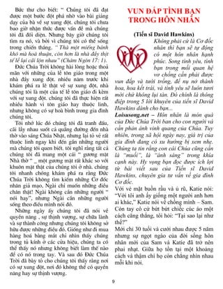 Bøc th­ cho biÕt: “ Chóng t«i ®· ®¹t                 VUN ĐẮP TÌNH BẠN
®­îc mét b­íc ®ét ph¸ nhê vµo bµi gi¶ng
d¹y cña bµ vÒ sù xung ®ét. chóng t«i ch­a               TRONG HÔN NHÂN
bao giê nhËn thøc ®­îc vÊn ®Ò mµ chóng
t«i ®· ®èi diÖn. Nh­ng b©y giê chóng t«i                   (Tiến sĩ David Hawkins)
t×m ra nã, vµ bëi v× chóng t«i cã thÓ sèng                          Không phải cứ là Cơ đốc
trong chiÕn th¾ng. “ Thµ mét miÕng b¸nh                             nhân thì bạn sẽ tự động
kh« mµ hoµ thuËn, cßn h¬n lµ nhµ ®Çy thÞt                           có một hôn nhân hạnh
tÕ lÔ l¹i c·i lén nhau” (Ch©m Ng«n 17: 1).                          phúc. Song tình yêu, tình
   §øc Chóa Trêi kh«ng hµi lßng hoÆc tho¶                           bạn trong mối quan hệ
m·n víi nh÷ng cña lÔ t«n gi¸o trong mét                             vơ chồng cần phải được
nhµ ®Çy xung ®ét. nhiÒu n¨m tr­íc khi              vun đắp và tưới trồng, để nụ nở thành
kh¸m ph¸ ra lÏ thËt vÒ sù xung ®ét, nhµ            hoa, hoa kết trái, và tình yêu sẽ luôn tươi
chóng t«i lµ mét cña tÕ lÔ t«n gi¸o ®i kÌm
                                                   mới chứ không lụi tàn. Đó chính là thông
víi sù xung ®ét. chóng t«i ®· thùc hiÖn rÊt
nhiÒu hµnh vi t«n gi¸o hay thuéc linh,
                                                   điệp trong 5 lời khuyên của tiến sĩ David
nh­ng kh«ng cã sù hoµ b×nh trong gia ®×nh          Hawkins dành cho bạn...
chóng t«i.                                         Loisusong.net – Hôn nhân là món quà
   T«i nhí lóc ®ã chóng t«i ®· tranh ®Êu,          của Đức Chúa Trời ban cho con người và
c·i lÉy nhau suèt c¶ qu·ng ®­êng ®Õn nhµ           cần phản ánh vinh quang của Chúa. Tuy
thê vµo s¸ng Chóa NhËt, nh­ng l¹i tá vÎ rÊt        nhiên, trong xã hội ngày nay, giá trị của
thuéc linh ngay khi ®Õn gÇn nh÷ng ng­êi            gia đình đang có xu hướng bị xem nhẹ.
mµ chóng t«i quen biÕt. t«i nghÜ r»ng tÊt c¶       Chúng ta tin rằng con cái Chúa cũng cần
chóng t«i ®· mang mét c¸i “ g­¬ng mÆt              là “muối”, là “ánh sáng” trong khía
Nhµ thê “ _ mét g­¬ng mÆt rÊt kh¸c so víi          cạnh này. Hy vọng bạn đọc được ích lợi
khu«n mÆt thËt cña chóng t«i ë nhµ. chóng          từ bài viết sau của Tiến sĩ David
t«i nhanh chãng kh¸m ph¸ ra r»ng §øc               Hawkins, chuyên gia tư vấn về gia đình
Chóa Trêi kh«ng t×m kiÕm nh÷ng C¬ ®èc              Cơ đốc.
nh©n gi¶ m¹o, Ngµi chØ muèn nh÷ng ®iÒu
                                                   Với vẻ mặt buồn rầu và ủ rũ, Katie nói:
ch©n thËt! Ngµi kh«ng cÇn nh÷ng ng­êi “
nãi hay”, nh­ng Ngµi cÇn nh÷ng ng­êi               “Với tôi anh ấy giống một người anh hơn
sèng theo ®iÒu m×nh nãi ®ã.                        ai khác,” Katie nói về chồng mình – Sam.
   Nh÷ng ngµy Êy chóng t«i ®· nãi vÒ               Còn tay cô cứ bứt bứt chiếc cúc áo một
quyÒn n¨ng , sù thÞnh v­îng, sù ch÷a lµnh          cách căng thẳng, tôi hỏi: “Tại sao lại như
vµ sù thµnh c«ng nh­ng chóng t«i kh«ng së          thế?”
h÷u ®­îc nh÷ng ®iÒu ®ã. Gièng nh­ ®i mua           Mới chỉ 30 tuổi và cưới nhau được 5 năm
hµng ho¸ b»ng m¾t chØ nh×n thÊy chóng              nhưng sự ngọt ngào của đời sống hôn
trong tñ kÝnh ë c¸c cöa hiÖu, chóng ta cã          nhân mới của Sam và Katie đã trở nên
thÓ thÊy nã nh­ng kh«ng biÕt lµm thÕ nµo           phai nhạt. Giữa họ tồn tại một khoảng
®Ó cã nã trong tay. Vµ sau ®ã §øc Chóa             cách và thậm chí họ còn chẳng nhìn nhau
Trêi ®· bµy tá cho chóng t«i thÊy r»ng n¬i         mỗi khi nói.
cã sù xung ®ét, n¬i ®ã kh«ng thÓ cã quyÒn
n¨ng hay sù thÞnh v­îng.
                                               9
 