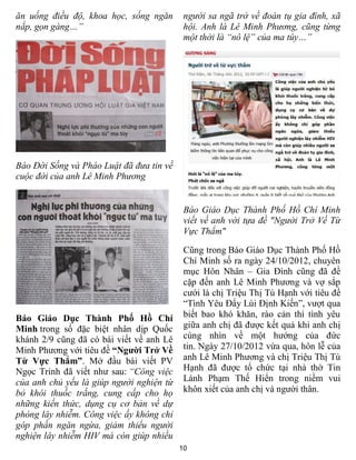 ăn uống điều độ, khoa học, sống ngăn       người sa ngã trở về đoàn tụ gia đình, xã
nắp, gọn gàng…”                            hội. Anh là Lê Minh Phương, cũng từng
                                           một thời là “nô lệ” của ma túy…”




Báo Đời Sống và Pháo Luật đã đưa tin về
cuộc đời của anh Lê Minh Phương


                                           Báo Giáo Dục Thành Phố Hồ Chí Minh
                                           viết về anh với tựa đề "Người Trở Về Từ
                                           Vực Thẩm"

                                           Cũng trong Báo Giáo Dục Thành Phố Hồ
                                           Chí Minh số ra ngày 24/10/2012, chuyên
                                           mục Hôn Nhân – Gia Đình cũng đã đề
                                           cặp đến anh Lê Minh Phương và vợ sắp
                                           cưới là chị Triệu Thị Tú Hạnh với tiêu đề
                                           “Tình Yêu Đẩy Lùi Định Kiến”, vượt qua
Báo Giáo Dục Thành Phố Hồ Chí              biết bao khó khăn, rào cản thì tình yêu
Minh trong số đặc biệt nhân dịp Quốc       giữa anh chị đã được kết quả khi anh chị
khánh 2/9 cũng đã có bài viết về anh Lê    cùng nhìn về một hướng của đức
Minh Phương với tiêu đề “Người Trở Về      tin. Ngày 27/10/2012 vừa qua, hôn lễ của
Từ Vực Thẳm”. Mở đầu bài viết PV           anh Lê Minh Phương và chị Triệu Thị Tú
Ngọc Trinh đã viết như sau: “Công việc     Hạnh đã được tổ chức tại nhà thờ Tin
của anh chủ yếu là giúp người nghiện từ    Lành Phạm Thế Hiển trong niềm vui
bỏ khói thuốc trắng, cung cấp cho họ       khôn xiết của anh chị và người thân.
những kiến thức, dụng cụ cơ bản về dự
phòng lây nhiễm. Công việc ấy không chỉ
góp phần ngăn ngừa, giảm thiểu người
nghiện lây nhiễm HIV mà còn giúp nhiều
                                          10
 