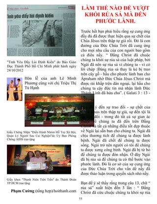 LÀM THẾ NÀO ĐỂ VƯỢT
                                                   KHỎI RỦA SẢ MÀ ĐẾN
                                                      PHƯỚC LÀNH.
                                                  Trước hết bạn phải hiểu rằng sự cung ứng
                                                  đầy đủ đã được thực hiện qua sự chết của
                                                  Chúa Jêsus trên thập tự giá rồi. Đó là con
                                                  đường của Đức Chúa Trời đã cung ứng
                                                  cho mọi nhu cầu của con người bao gồm
                                                  cả điều nầy. “ Đấng Christ đã chuộc
                                                  chúng ta khỏi sự rủa sả của luật pháp, bởi
"Tình Yêu Đẩy Lùi Định Kiến" do Báo Giáo
Dục Thành Phố Hồ Chí Minh phát hành ngày          Ngài đã nên sự rủa sả vì chúng ta - vì có
24/10/2012                                        lời chép :Đáng rủa sả thay là kẻ bị treo
                                                  trên cây gỗ - hầu cho phước lành ban cho
           Hôn lễ của anh Lê Minh                 Ápraham nhờ Đức Chúa Jêsus Christ mà
           Phương cùng với chị Triệu Thị          được rải khắp trên dân ngoại, lại hầu cho
           Tú Hạnh                                chúng ta cậy đức tin mà nhận lãnh Đức
                                                  Thánh Linh đã hứa cho”. ( Galati 3 : 13 -
                                                  14).

                                                  Hãy để ý đến sự trao đổi - sự chết của
                                                  Chúa Jêsus trên thập tự giá, sự đền tội là
                                                  sự trao đổi - trong đó tất cả sự gian ác
                                                  thuộc về chúng ta đã đến trên Đấng
                                                  Christ và tất cả những điều tốt đẹp thuộc
Giấy Chứng Nhận "Điều Hành Nhóm Hỗ Trợ Xã Hội,    về Ngài lại sẵn ban cho chúng ta. Ngài đã
Quản Lý Người Sau Cai Nghiện"do Ủy Ban Phòng      chịu thương tích để chúng ta được lành
Chống AIDS trao tặng                              bệnh. Ngài đã chết để chúng ta được
                                                  sống. Ngài trở nên người có tôi để chúng
                                                  ta được xưng công bình. Ngài đã bị từ bỏ
                                                  để chúng ta được đón nhận. Ở đây Ngài
                                                  đã bị rủa sả để chúng ta có thể bước vào
                                                  phước lành. Đó là cơ sở của sự cung ứng
                                                  của Đức Chúa Trời cho vấn đề nầy đã
                                                  được thảo luận trong quyển sách nhỏ nầy.
Giấy khen "Thanh Niên Tiên Tiến" do Thành Đoàn
TP.HCM trao tặng                                  Bạn để ý sẽ thấy rằng trong câu 13, chữ “
                                                  rủa sả” xuất hiện đến 3 lần : “ Đấng
  Phạm Cường (tổng hợp)/hoithanh.com              Christ đã cứu chuộc chúng ta khỏi sự rủa
                                                 11
 