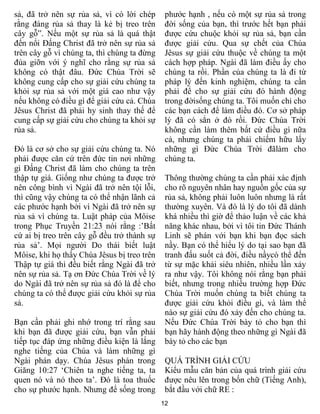 sả, đã trở nên sự rủa sả, vì có lời chép      phước hạnh , nếu có một sự rủa sả trong
rằng đáng rủa sả thay là kẻ bị treo trên      đời sống của bạn, thì trước hết bạn phải
cây gỗ”. Nếu một sự rủa sả là quá thật        được cứu chuộc khỏi sự rủa sả, bạn cần
đến nổi Đấng Christ đã trở nên sự rủa sả      được giải cứu. Qua sự chết của Chúa
trên cây gỗ vì chúng ta, thì chúng ta đừng    Jêsus sự giải cứu thuộc về chúng ta một
đùa giỡn với ý nghĩ cho rằng sự rủa sả        cách hợp pháp. Ngài đã làm điều ấy cho
không có thật đâu. Đức Chúa Trời sẽ           chúng ta rồi. Phần của chúng ta là đi từ
không cung cấp cho sự giải cứu chúng ta       pháp lý đến kinh nghiệm, chúng ta cần
khỏi sự rủa sả với một giá cao như vậy        phải để cho sự giải cứu đó hành động
nếu không có điều gì để giải cứu cả. Chúa     trong đờisống chúng ta. Tôi muốn chỉ cho
Jêsus Christ đã phải hy sinh thay thế để      các bạn cách để làm điều đó. Cơ sở pháp
cung cấp sự giải cứu cho chúng ta khỏi sự     lý đã có sẳn ở đó rồi. Đức Chúa Trời
rủa sả.                                       không cần làm thêm bất cứ điều gì nữa
                                              cả, nhưng chúng ta phải chiếm hữu lấy
Đó là cơ sở cho sự giải cứu chúng ta. Nó      những gì Đức Chúa Trời đãlàm cho
phải được căn cứ trên đức tin nơi những       chúng ta.
gì Đấng Christ đã làm cho chúng ta trên
thập tự giá. Giống như chúng ta được trở      Thông thường chúng ta cần phải xác định
nên công bình vì Ngài đã trở nên tội lỗi,     cho rõ nguyên nhân hay nguồn gốc của sự
thì cũng vậy chúng ta có thể nhận lãnh cả     rủa sả, không phải luôn luôn nhưng là rất
các phước hạnh bởi vì Ngài đã trở nên sự      thường xuyên. Và đó là lý do tôi đã dành
rủa sả vì chúng ta. Luật pháp của Môise       khá nhiều thì giờ để thảo luận về các khả
trong Phục Truyền 21:23 nói rằng :’Bất        năng khác nhau, bởi vì tôi tin Đức Thánh
cứ ai bị treo trên cây gỗ đều trở thành sự    Linh sẽ phán với bạn khi bạn đọc sách
rủa sả’. Mọi người Do thái biết luật          nầy. Bạn có thể hiểu lý do tại sao bạn đã
Môise, khi họ thấy Chúa Jêsus bị treo trên    tranh đấu suốt cả đời, điều nầycó thể đến
Thập tự giá thì đều biết rằng Ngài đã trở     từ sự mặc khải siêu nhiên, nhiều lần xảy
nên sự rủa sả. Tạ ơn Đức Chúa Trời về lý      ra như vậy. Tôi không nói rằng bạn phải
do Ngài đã trở nên sự rủa sả đó là để cho     biết, nhưng trong nhiều trường hợp Đức
chúng ta có thể được giải cứu khỏi sự rủa     Chúa Trời muốn chúng ta biết chúng ta
sả.                                           được giải cứu khỏi điều gì, và làm thể
                                              nào sự giải cứu đó xảy đến cho chúng ta.
Bạn cần phải ghi nhớ trong trí rằng sau       Nếu Đức Chúa Trời bày tỏ cho bạn thì
khi bạn đã được giải cứu, bạn vẫn phải        bạn hãy hành động theo những gì Ngài đã
tiếp tục đáp ứng những điều kiện là lắng      bày tỏ cho các bạn
nghe tiếng của Chúa và làm những gì
Ngài phán dạy. Chúa Jêsus phán trong          QUÁ TRÌNH GIẢI CỨU
Giăng 10:27 ‘Chiên ta nghe tiếng ta, ta       Kiểu mẫu căn bản của quá trình giải cứu
quen nó và nó theo ta’. Đó là toa thuốc       được nêu lên trong bốn chữ (Tiếng Anh),
cho sự phước hạnh. Nhưng để sống trong        bắt đầu với chữ RE :
                                             12
 