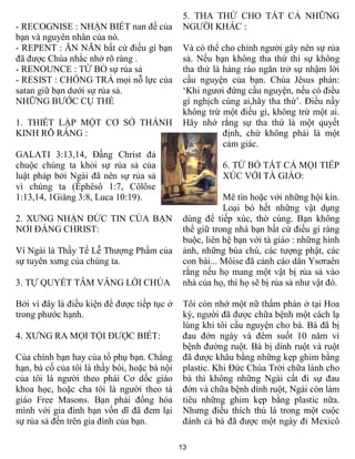 5. THA THỨ CHO TẤT CẢ NHỮNG
- RECOGNISE : NHẬN BIẾT nan đề của             NGƯỜI KHÁC :
bạn và nguyên nhân của nó.
- REPENT : ĂN NĂN bất cứ điều gì bạn           Và có thể cho chính người gây nên sự rủa
đã được Chúa nhắc nhở rõ ràng .                sả. Nếu bạn không tha thứ thì sự không
- RENOUNCE : TỪ BỎ sự rủa sả                   tha thứ là hàng rào ngăn trở sự nhậm lời
- RESIST : CHỐNG TRẢ mọi nỗ lực của            cầu nguyện của bạn. Chúa Jêsus phán:
satan giữ bạn dưới sự rủa sả.                  ‘Khi ngươi đứng cầu nguyện, nếu có điều
NHỮNG BƯỚC CỤ THỂ                              gì nghịch cùng ai,hãy tha thứ’. Điều nầy
                                               không trừ một điều gì, không trừ một ai.
1. THIẾT LẬP MỘT CƠ SỞ THÁNH                   Hãy nhớ rằng sự tha thứ là một quyết
KINH RÕ RÀNG :                                            định, chứ không phải là một
                                                          cảm giác.
GALATI 3:13,14, Đấng Christ đả
chuộc chúng ta khỏi sự rủa sả của                        6. TỪ BỎ TẤT CẢ MỌI TIẾP
luật pháp bởi Ngài đã nên sự rủa sả                      XÚC VỚI TÀ GIÁO:
vì chúng ta (Êphêsô 1:7, Côlôse
1:13,14, 1Giăng 3:8, Luca 10:19).                         Mê tín hoặc với những hội kín.
                                                          Loại bỏ hết những vật dụng
2. XƯNG NHẬN ĐỨC TIN CỦA BẠN                   dùng để tiếp xúc, thờ cúng. Bạn không
NƠI ĐẤNG CHRIST:                               thể giữ trong nhà bạn bất cứ điều gì ràng
                                               buộc, liên hệ bạn với tà giáo : những hình
Ví Ngái là Thầy Tế Lễ Thượng Phẩm của          ảnh, những bùa chú, các tượng phật, các
sự tuyên xưng của chúng ta.                    con bài... Môise đã cảnh cáo dân Ysơraên
                                               rằng nếu họ mang một vật bị rủa sả vào
3. TỰ QUYẾT TÂM VÂNG LỜI CHÚA                  nhà của họ, thì họ sẽ bị rủa sả như vật đó.

Bởi vì đây là điều kiện để được tiếp tục ở     Tôi còn nhớ một nữ thẩm phán ở tại Hoa
trong phước hạnh.                              kỳ, người đã được chữa bệnh một cách lạ
                                               lùng khi tôi cầu nguyện cho bà. Bà đã bị
4. XƯNG RA MỌI TỘI ĐƯỢC BIẾT:                  đau đớn ngày và đêm suốt 10 năm vì
                                               bệnh đường ruột. Bà bị dính ruột và ruột
Của chính bạn hay của tổ phụ bạn. Chẳng        đã được khâu bằng những kẹp ghim bằng
hạn, bà cố của tôi là thầy bói, hoặc bà nội    plastic. Khi Đức Chúa Trời chữa lành cho
của tôi là người theo phái Cơ dốc giáo         bà thì không những Ngài cất đi sự đau
khoa học, hoặc cha tôi là người theo tá        đớn và chữa bệnh dính ruột, Ngài còn làm
giáo Free Masons. Bạn phải đồng hóa            tiêu những ghim kẹp bằng plastic nữa.
mình với gia đình bạn vốn dĩ đã đem lại        Nhưng điều thích thú là trong một cuộc
sự rủa sả đến trên gia đình của bạn.           đánh cá bà đã được một ngày đi Mexicô

                                              13
 