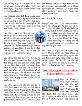 Con tin rằng Ngài tha tội cho con. Từ nay      ảnh hưởng xấu xa và mọi bóng tối trên
trở đi con muốn sống cho Ngài, con             đời sống con, hoặc gia đình con từ bất cứ
muốn nghe tiếng Ngài và làm theo những         nguồn gốc nào. Bây giờ con tự giải thoát
gì Ngài phán bảo con.                          chính mình con đây, trong Danh Cứu
                                               Chúa Jêsus Christ.
Lạy Chúa, để nhận lãnh được phước hạnh
của Ngài, và để được Ngài giải thoát khỏi      BẺ GÃY SỰ RỦA SẢ.
bất cứ sự rủa sả nào trên đời sống con,
con xin nhận mọi tội lỗi con đã phạm do        Bây giờ, lạy Chúa, vì lời cầu nguyện của
con hoặc các tổ phụ con, hoặc do những         người nầy chúng con bẻ gãy mọi sự rủa
người thân thuộc của con.                      sả có trên đời sống người nầy. Bây giờ
                                                  chúng con tiêu hủy những sự rủa sả
Lạy Chúa, con tạ ơn Chúa vì con                     đó, và chúng con giải thoát họ khỏi
tin rằng Ngài đã tha thứ hết mọi                     mọi sự rủa sả trong Danh Chúa
tội mà con đã xưng ra, và bây giờ                    Jêsus là con Đức Chúa Trời. Trong
con muốn thưa rằng con cũng tha                     Danh đắc thắng tối thượng trên hết
thứ cho tất cả những người khác, bất               mọi danh,chúng con tuyên bố người
cứ người nào đã làm hại con hoặc làm sai       nầy đã được giải thoát.
quấy đối với con. Bây giờ con tha thứ hết
cho họ như Đức Chúa Trời đã tha cho            Hỡi satan, ta tuyên bố với ngươi rằng
con. Đặc biệt con tha thứ cho ...              ngươi không có cơ sở, cũng không có
                                               đường nào đến với đời sống người nầy,
Lạy Chúa, hơn nữa con từ bỏ bất cứ sự          gia đình người nầy, hoặc công việc làm
tiếp xúc nào của con hoặc bất cứ người         ăn của người nầy. Họ đã được cất khỏi
thân thuộc nào của con với satan, hoặc         quyền lực nước tối tăm và đã dời qua
với mọi hình thức tà giáo, mê tín dị đoan      Nước của Dức Chúa Trời yêu thương.
hoặc bất cứ hội kín nào. Và lại con tự
quyết loại nó ra khỏi nhà con bất cứ vật gì    TRUYỀN GIÁO MALAISIA-
thuộc về tà giáo, vốn tôn vinh satan mà
không tôn vinh Chúa Jêsus Christ. Lạy            CÁNH ĐỒNG VÀNG
Chúa, nhờ sự giúp đở của Chúa, con sẽ
loại bỏ tất cả.                                                   Cám ơn Chúa vì
                                                                  cách Ngài mở cửa
Lạy Chúa Jêsus, giờ nầy đây con tạ ơn                             cho dân tộc Việt
Chúa thêm nữa vì trên thập tự Ngài đã trở                         Nam. Chúa cho
nên một sự rủa sả để con có thể được cứu                          người Việt sang đất
chuộc khỏi sự rủa sả và có thể nhận lãnh                          nước này, biết đến
phước lành. Bởi cớ những gì Ngài đã làm        Hội thánh, biết đến Chúa Jêsus. Hàng
cho con trên thập tự giá, bây giờ con tự       nghìn người tin nhận Chúa từ Malaysia
giải thoát mình ra khỏi mọi sự rủa sả, mọi     trở về Việt Nam, theo học những lớp

                                              15
 