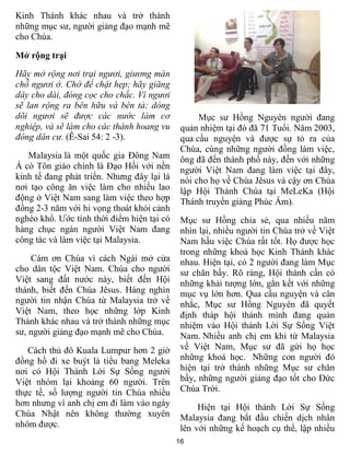 Kinh Thánh khác nhau và trở thành
những mục sư, người giảng đạo mạnh mẽ
cho Chúa.

Mở rộng trại
Hãy mở rộng nơi trại ngươi, giương màn
chỗ ngươi ở. Chớ để chật hẹp; hãy giăng
dây cho dài, đóng cọc cho chắc. Vì ngươi
sẽ lan rộng ra bên hữu và bên tả; dòng
dõi ngươi sẽ được các nước làm cơ                 Mục sư Hồng Nguyên người đang
nghiệp, và sẽ làm cho các thành hoang vu     quản nhiệm tại đó đã 71 Tuổi. Năm 2003,
đông dân cư. (Ê-Sai 54: 2 -3).               qua cầu nguyện và được sự tỏ ra của
                                             Chúa, cùng những người đồng làm việc,
   Malaysia là một quốc gia Đông Nam         ông đã đến thành phố này, đến với những
Á có Tôn giáo chính là Đạo Hồi với nền       người Việt Nam đang làm việc tại đây,
kinh tế đang phát triển. Nhưng đây lại là    nói cho họ về Chúa Jêsus và cậy ơn Chúa
nơi tạo công ăn việc làm cho nhiều lao       lập Hội Thánh Chúa tại MeLeKa (Hội
động ở Việt Nam sang làm việc theo hợp       Thánh truyền giảng Phúc Âm).
đồng 2-3 năm với hi vọng thoát khỏi cảnh
nghèo khổ. Ước tính thời điểm hiện tại có    Mục sư Hồng chia sẻ, qua nhiều năm
hàng chục ngàn người Việt Nam đang           nhìn lại, nhiều người tin Chúa trở về Việt
công tác và làm việc tại Malaysia.           Nam hầu việc Chúa rất tốt. Họ được học
                                             trong những khoá học Kinh Thánh khác
    Cám ơn Chúa vì cách Ngài mở cửa          nhau. Hiện tại, có 2 người đang làm Mục
cho dân tộc Việt Nam. Chúa cho người         sư chăn bầy. Rõ ràng, Hội thánh cần có
Việt sang đất nước này, biết đến Hội         những khải tượng lớn, gắn kết với những
thánh, biết đến Chúa Jêsus. Hàng nghìn       mục vụ lớn hơn. Qua cầu nguyện và cân
người tin nhận Chúa từ Malaysia trở về       nhắc, Mục sư Hồng Nguyên đã quyết
Việt Nam, theo học những lớp Kinh            định tháp hội thánh mình đang quản
Thánh khác nhau và trở thành những mục       nhiệm vào Hội thánh Lời Sự Sống Việt
sư, người giảng đạo mạnh mẽ cho Chúa.        Nam. Nhiều anh chị em khi từ Malaysia
   Cách thủ đô Kuala Lumpur hơn 2 giờ        về Việt Nam, Mục sư đã gửi họ học
đồng hồ đi xe buýt là tiểu bang Meleka       những khoá học. Những con người đó
nơi có Hội Thánh Lời Sự Sống người           hiện tại trở thành những Mục sư chăn
Việt nhóm lại khoảng 60 người. Trên          bầy, những người giảng đạo tốt cho Đức
thực tế, số lượng người tin Chúa nhiều       Chúa Trời.
hơn nhưng vì anh chị em đi làm vào ngày           Hiện tại Hội thánh Lời Sự Sống
Chúa Nhật nên không thường xuyên             Malaysia đang bắt đầu chiến dịch nhân
nhóm được.                                   lên với những kế hoạch cụ thể, lập nhiều
                                            16
 