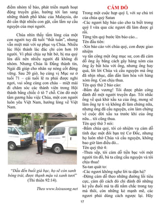 điểm nhóm tế bào, phát triển mạnh hoạt                     CÁM DỖ
động truyền giáo, hướng tới lan sang         Trong một cuộc họp quý I, với sự chủ trì
những thành phố khác của Malaysia, do        của chúa quỷ Satan
đó cần thật nhiều con gặt, cần lắm sự cầu    -Các ngươi hãy báo cáo cho ta biết trong
nguyện của mọi người.                        quý I vừa qua các ngươi đã làm được gì
                                             rồi.
     Chúa nhìn thấy tấm lòng của một         Từng tên quỷ bước lên báo cáo...
con người tuy đã tuổi “thất tuần”, nhưng     Tên đầu tiên:
vẫn miệt mài với sự phục vụ Chúa. Nhiều      -Xin báo cáo với chúa quỷ, con được giao
lúc Hội thánh lác đác chỉ còn hơn 10         nhiệm
người. Vì phải chịu sự bắt bớ, bị ma quỷ     vụ tấn công một ông mục sư, con đã cám
lừa dối nên nhiều người đã không đi          dỗ ông ấy bằng cách gây hàng xóm của
nhóm. Nhưng Chúa là Đấng thành tín,          ông ấy bất hòa với ổng, nhưng ổng hay
Ngài đã giúp cho nhân sự nòng cốt đứng       quá, lời lời Chúa và cầu nguyện mà ổng
vững. Sau 20 giờ, họ cùng vị Mục sư ở        đã nhịn nhục, dần dần làm hòa với hàng
tuổi 71 – cái tuổi lẽ ra phải được nghỉ      xóm ổng. Con chịu thua.
ngơi, vui sống cùng con cháu – miệt mài      Tên quỷ thứ 2 báo cáo:
đi chăm sóc các thành viên trong Hội         -Bẩm đại vương! Tôi được phân công
thánh bằng chiếc ô tô 7 chỗ. Còn đó một      đánh đổ một người truyền đạo. Tôi nhắc
tấm gương hầu việc Chúa, một con người       ổng về quá khứ xấu xa của ổng, mong sẽ
luôn yêu Việt Nam, hướng lòng về Việt        làm ổng tự ti và không đi làm chứng nữa,
Nam.                                         nhưng ổng đã cầu nguyện, còn làm chứng
                                             về cuộc đời xấu xa trước khi của ổng
                                             nữa... tôi cũng thua.
                                             Tên quỷ thứ 3 nói:
                                             -Bẩm chúa quỷ, tôi có nhiệm vụ cám dỗ
                                             tình dục một đôi bạn trẻ Cơ Đốc, nhưng
                                             họ luôn nhờ Chúa và cầu nguyện, không
                                             bao giờ làm điều đó...
                                             Tên quỷ thứ 4:
                                             -Thưa sếp, tôi cám dỗ tiền bạc với một
                                             người tín đồ, bà ta cũng cầu nguyện và tôi
                                             chịu thua!
                                             Sa-tan quát to:
 “Dầu đến buổi già bạc, họ sẽ còn sanh       -Các ngươi không nghe lời ta dặn hả?
bông trái, được thạnh mậu và xanh tươi”      -Đừng cám dỗ theo những đường lối tiêu
            (Thi thiên 92:14).               cực, cám dõ cách đó chỉ đánh đổ những
                                             kẻ yếu đuối mà ta đã nắm chắc trong tay
                 Theo www.loisusong.net      mà thôi, còn những kẻ mạnh mẽ, các
                                             ngươi phải dùng cách ngược lại. Hãy
                                            17
 