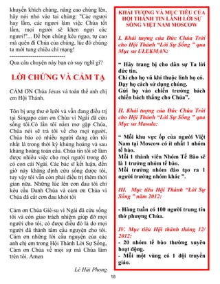khuyến khích chúng, nâng cao chúng lên,            KHẢI TƯỢNG VÀ MỤC TIÊU CỦA
hãy nói nhỏ vào tai chúng: "Các ngươi               HỘI THÁNH TIN LÀNH LỜI SỰ
hay lắm, các ngươi làm việc Chúa tốt                 SỐNG VIỆT NAM MOSCOW
lắm, mọi người sẽ khen ngợi các
ngươi!"... Để bọn chúng kêu ngạo, tự cao           I. Khải tượng của Đức Chúa Trời
mà quên đi Chúa của chúng, lúc đó chúng            cho Hội Thánh “Lời Sự Sống ” qua
ta mới tung chiêu chí mạng!                        Mục sư ULEKMAN:
-----------------------------
Qua câu chuyện này bạn có suy nghĩ gì?             “ Hãy trang bị cho dân sự Ta lời
                                                   đức tin.
LỜI CHỨNG VÀ CẢM TẠ                                Chỉ cho họ vũ khí thuộc linh họ có.
                                                   Dạy họ cách sử dụng chúng.
CẢM ƠN Chúa Jesus và toàn thể anh chị              Gửi họ vào chiến trường bách
em Hội Thánh.                                      chiến bách thắng cho Chúa”.

Tôn bị ung thư ở lưỡi và vẫn đang điều trị         II. Khải tượng của Đức Chúa Trời
tại Singapo cảm ơn Chúa vì Ngài đã cứu             cho Hội Thánh “Lời Sự Sống ” qua
sống tôi.Có lần tôi nằm mơ gặp Chúa,               Mục sư Masula:
Chúa nói sẽ trả tôi về cho mọi người,
Chúa bảo có nhiều người đang cần tôi               “ Mỗi khu vực ốp của người Việt
nhất là trong thời kỳ khủng hoảng và sau           Nam tại Moscow có ít nhất 1 nhóm
khủng hoảng toàn cầu. Chúa tin tôi sẽ làm          tế bào.
được nhiều việc cho mọi người trong đó             Mỗi 1 thành viên Nhóm Tế Bào sẽ
có con cái Ngài. Các bác sĩ kết luận, đến          là 1 trưởng nhóm tế bào.
giờ này khẳng định cứu sống được tôi,              Mỗi trưởng nhóm đào tạo ra 1
tuy vậy tôi vẫn còn phải điều trị thêm thời        người trưởng nhóm khác ”.
gian nữa. Những lúc lên cơn đau tôi chỉ
kêu cầu Danh Chúa và cảm ơn Chúa vì                III. Mục tiêu Hội Thánh “Lời Sự
Chúa đã cất cơn đau khỏi tôi                       Sống ” năm 2012:

Cảm ơn Chúa Giê-su vì Ngài đã cứu sống             - Hàng tuần có 100 người trung tín
tôi và còn giao trách nhiệm giúp đỡ mọi            thờ phượng Chúa.
người cho tôi, có được điều đó là do mọi
người đã thành tâm cầu nguyện cho tôi.             IV. Mục tiêu Hội thánh tháng 12/
Cảm ơn những lời cầu nguyện của các                2012:
anh chị em trong Hội Thánh Lời Sự Sống,            - 20 nhóm tế bào thường xuyên
Cảm ơn Chúa về mọi sự mà Chúa làm                  hoạt động.
trên tôi. Amen                                     - Mỗi một vùng có 1 đội truyền
                                                   giáo.
                            Lê Hải Phong
                                              18
 