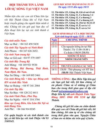 HỘI THÁNH TIN LÀNH                             LỊCH ĐỌC KINH THÁNH HẰNG TUẦN
                                                     Từ ngày 12/11 đến ngày 18/11
LỜI SỰ SỐNG TẠI VIỆT NAM
                                             12. Thi-thiên 133, Giăng 10, Giê-rê-mi 43-44
                                             13. Thi-thiên 134, Giăng 11, Ca thương 1-2
Nhằm tiện cho các con cái Chúa liên lạc      14. Thi-thiên 135, Giăng 12, Ca thương 3
với Hội Thánh Chúa khi về Việt Nam           15. Thi-thiên 136, Giăng 13, Ca thương 4-5
hoặc truyền giảng cho người thân mình ở      16. Thi-thiên 137, Giăng 14, 2Sử ký 36:22-23
                                             17. Thi-thiên 138, Giăng 15, Ê-xơ-ra 1-2
nhà. Chúng tôi xin gởi quý bạn đọc số
                                             18. Thi-thiên 139, Giăng 16, Ê-xơ-ra 3-4
điện thoại liên lạc tại các tỉnh thành ở
Việt Nam.                                        LỊCH SINH HOẠT CỦA HỘI THÁNH
                                                   Lịch sinh hoạt từ ngày 12/11 – 18/11
Các tỉnh miền Nam:                           Ngày           CHƯƠNG TRÌNH
Mục sư Huê : +84 163 458 5438                12/11
Các tỉnh Tây Nguyên và Ninh Bình             13/11      Cầu nguyện kiêng ăn tại Hội
                                                         Thánh ( Từ 13.00-18.00 )
Anh Phiero: +84 167 626 2652.
                                                          Ca đoàn (18h30-20h30)
Các tỉnh Nam trung bộ:
                                             14/11           NHÓM TẾ BÀO
Mục sư Giô-suê: +84 97 579 1097
                                             15/11     NHÓM THANH NIÊN
Các tỉnh Bắc Trung Bộ                        16/11
Anh Mừng: +84 169 921 9530                   17/11 TRUYỀN GIẢNG CÁC NƠI
Hải Phòng, Hải Dương, Thái Bình,             18/11 13h30 : Thờ phượng với HT lớn
Nam Định, Hà Nam.                                   18h30: Hội Thánh Việt Nam
Mục Sư Dũng : +84 169 895 5461
Các tỉnh Đông bắc + khu vực Đông anh         THÔNG CÔNG : Ban Biên Tập kêu gọi
HN và tỉnh Bắc Ninh                          các bạn gởi bài viết, lời làm chứng về
Mục sư Hoàng : +84 97 341 2984               ơn phước Chúa và về những gì Chúa
Các tỉnh Tây Bắc                             ban cho trong thời gian qua về địa chỉ
                                             Email noisanmuagat@yahoo.com
Mục Sư Bảo: +84 120 212 4411
                                             Hoặc liên hệ với anh Huỳnh Trần Ngọc
Các tỉnh Vĩnh Phúc, Phú Thọ.                 Hùng SĐT: 8968 898 5238 tại Hội
Mục Sư Nghĩa : +84 97 354 3794               Thánh.
Khu vực Long Biên, Gia Lâm Hà Nội và
tỉnh Hưng Yên.                                  Chúng tôi gởi lời cảm ơn chân thành
Anh Phê : +84 166 914 0245                   đến quý con cái Chúa đã gởi bài viết, lời
                                             làm chứng, lời cảm tạ về cho chúng tôi
Các quận huyện và các tỉnh thành còn         trong thời gian vừa qua. Nguyện Chúa
lại, có thể liên lạc với Anh Thiện +84 93    sẽ ban ơn và thêm sức trên quý vị luôn.
5369345.
                                            19
 